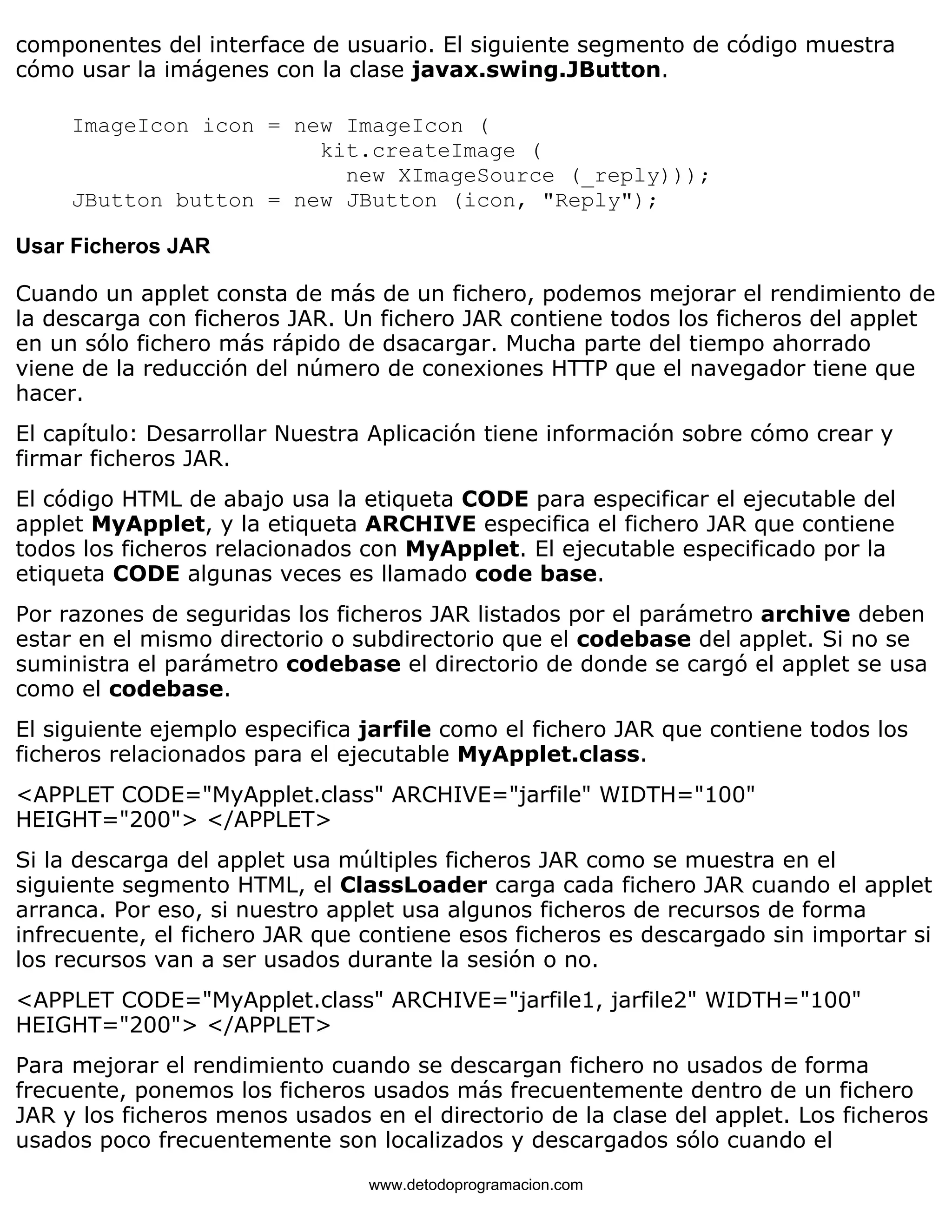 componentes del interface de usuario. El siguiente segmento de código muestra 
cómo usar la imágenes con la clase javax.swing.JButton. 
ImageIcon icon = new ImageIcon ( 
kit.createImage ( 
new XImageSource (_reply))); 
JButton button = new JButton (icon, "Reply"); 
Usar Ficheros JAR 
Cuando un applet consta de más de un fichero, podemos mejorar el rendimiento de 
la descarga con ficheros JAR. Un fichero JAR contiene todos los ficheros del applet 
en un sólo fichero más rápido de dsacargar. Mucha parte del tiempo ahorrado 
viene de la reducción del número de conexiones HTTP que el navegador tiene que 
hacer. 
El capítulo: Desarrollar Nuestra Aplicación tiene información sobre cómo crear y 
firmar ficheros JAR. 
El código HTML de abajo usa la etiqueta CODE para especificar el ejecutable del 
applet MyApplet, y la etiqueta ARCHIVE especifica el fichero JAR que contiene 
todos los ficheros relacionados con MyApplet. El ejecutable especificado por la 
etiqueta CODE algunas veces es llamado code base. 
Por razones de seguridas los ficheros JAR listados por el parámetro archive deben 
estar en el mismo directorio o subdirectorio que el codebase del applet. Si no se 
suministra el parámetro codebase el directorio de donde se cargó el applet se usa 
como el codebase. 
El siguiente ejemplo especifica jarfile como el fichero JAR que contiene todos los 
ficheros relacionados para el ejecutable MyApplet.class. 
<APPLET CODE="MyApplet.class" ARCHIVE="jarfile" WIDTH="100" 
HEIGHT="200"> </APPLET> 
Si la descarga del applet usa múltiples ficheros JAR como se muestra en el 
siguiente segmento HTML, el ClassLoader carga cada fichero JAR cuando el applet 
arranca. Por eso, si nuestro applet usa algunos ficheros de recursos de forma 
infrecuente, el fichero JAR que contiene esos ficheros es descargado sin importar si 
los recursos van a ser usados durante la sesión o no. 
<APPLET CODE="MyApplet.class" ARCHIVE="jarfile1, jarfile2" WIDTH="100" 
HEIGHT="200"> </APPLET> 
Para mejorar el rendimiento cuando se descargan fichero no usados de forma 
frecuente, ponemos los ficheros usados más frecuentemente dentro de un fichero 
JAR y los ficheros menos usados en el directorio de la clase del applet. Los ficheros 
usados poco frecuentemente son localizados y descargados sólo cuando el 
www.detodoprogramacion.com 
 