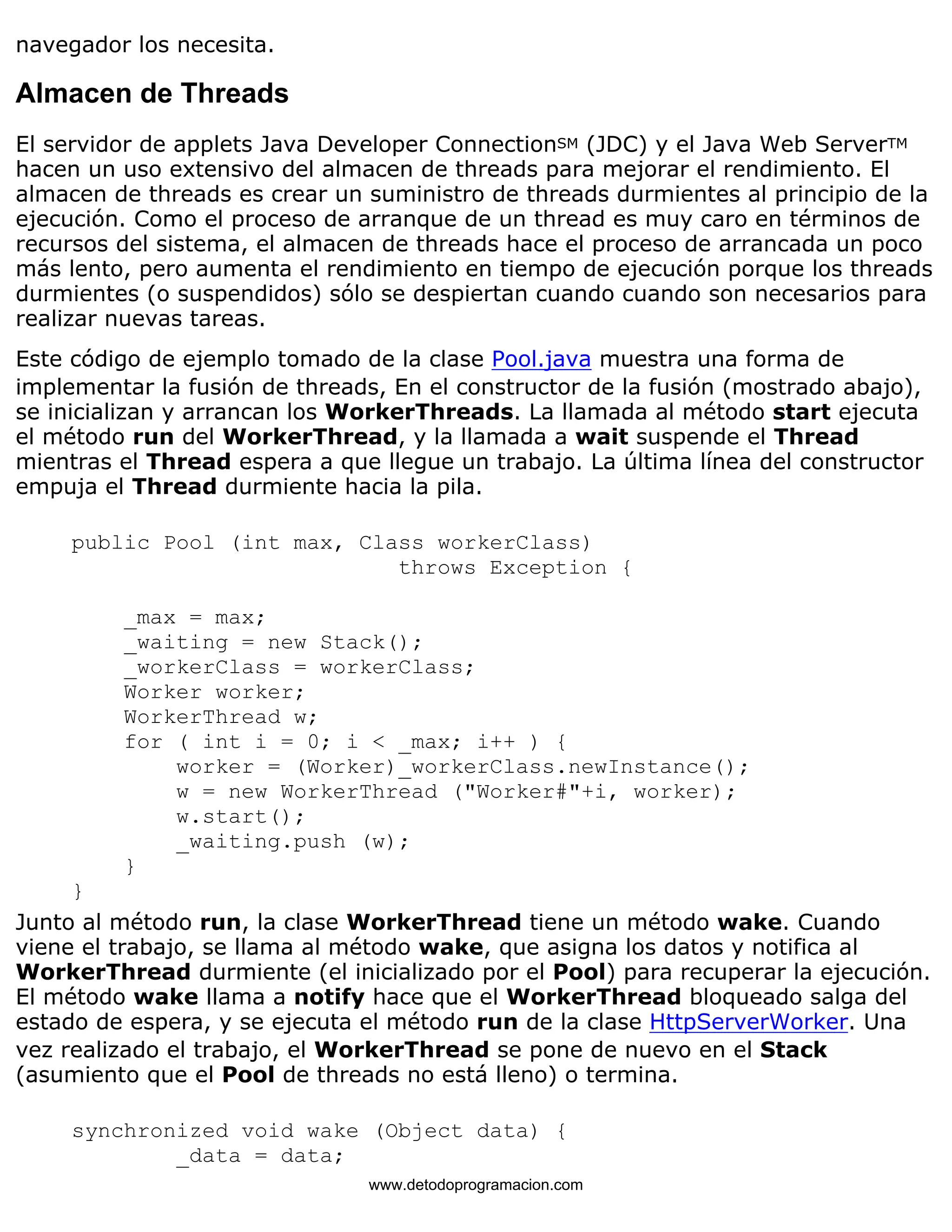 navegador los necesita. 
Almacen de Threads 
El servidor de applets Java Developer ConnectionSM (JDC) y el Java Web ServerTM 
hacen un uso extensivo del almacen de threads para mejorar el rendimiento. El 
almacen de threads es crear un suministro de threads durmientes al principio de la 
ejecución. Como el proceso de arranque de un thread es muy caro en términos de 
recursos del sistema, el almacen de threads hace el proceso de arrancada un poco 
más lento, pero aumenta el rendimiento en tiempo de ejecución porque los threads 
durmientes (o suspendidos) sólo se despiertan cuando cuando son necesarios para 
realizar nuevas tareas. 
Este código de ejemplo tomado de la clase Pool.java muestra una forma de 
implementar la fusión de threads, En el constructor de la fusión (mostrado abajo), 
se inicializan y arrancan los WorkerThreads. La llamada al método start ejecuta 
el método run del WorkerThread, y la llamada a wait suspende el Thread 
mientras el Thread espera a que llegue un trabajo. La última línea del constructor 
empuja el Thread durmiente hacia la pila. 
public Pool (int max, Class workerClass) 
throws Exception { 
_max = max; 
_waiting = new Stack(); 
_workerClass = workerClass; 
Worker worker; 
WorkerThread w; 
for ( int i = 0; i < _max; i++ ) { 
worker = (Worker)_workerClass.newInstance(); 
w = new WorkerThread ("Worker#"+i, worker); 
w.start(); 
_waiting.push (w); 
} 
} 
Junto al método run, la clase WorkerThread tiene un método wake. Cuando 
viene el trabajo, se llama al método wake, que asigna los datos y notifica al 
WorkerThread durmiente (el inicializado por el Pool) para recuperar la ejecución. 
El método wake llama a notify hace que el WorkerThread bloqueado salga del 
estado de espera, y se ejecuta el método run de la clase HttpServerWorker. Una 
vez realizado el trabajo, el WorkerThread se pone de nuevo en el Stack 
(asumiento que el Pool de threads no está lleno) o termina. 
synchronized void wake (Object data) { 
_data = data; 
www.detodoprogramacion.com 
 