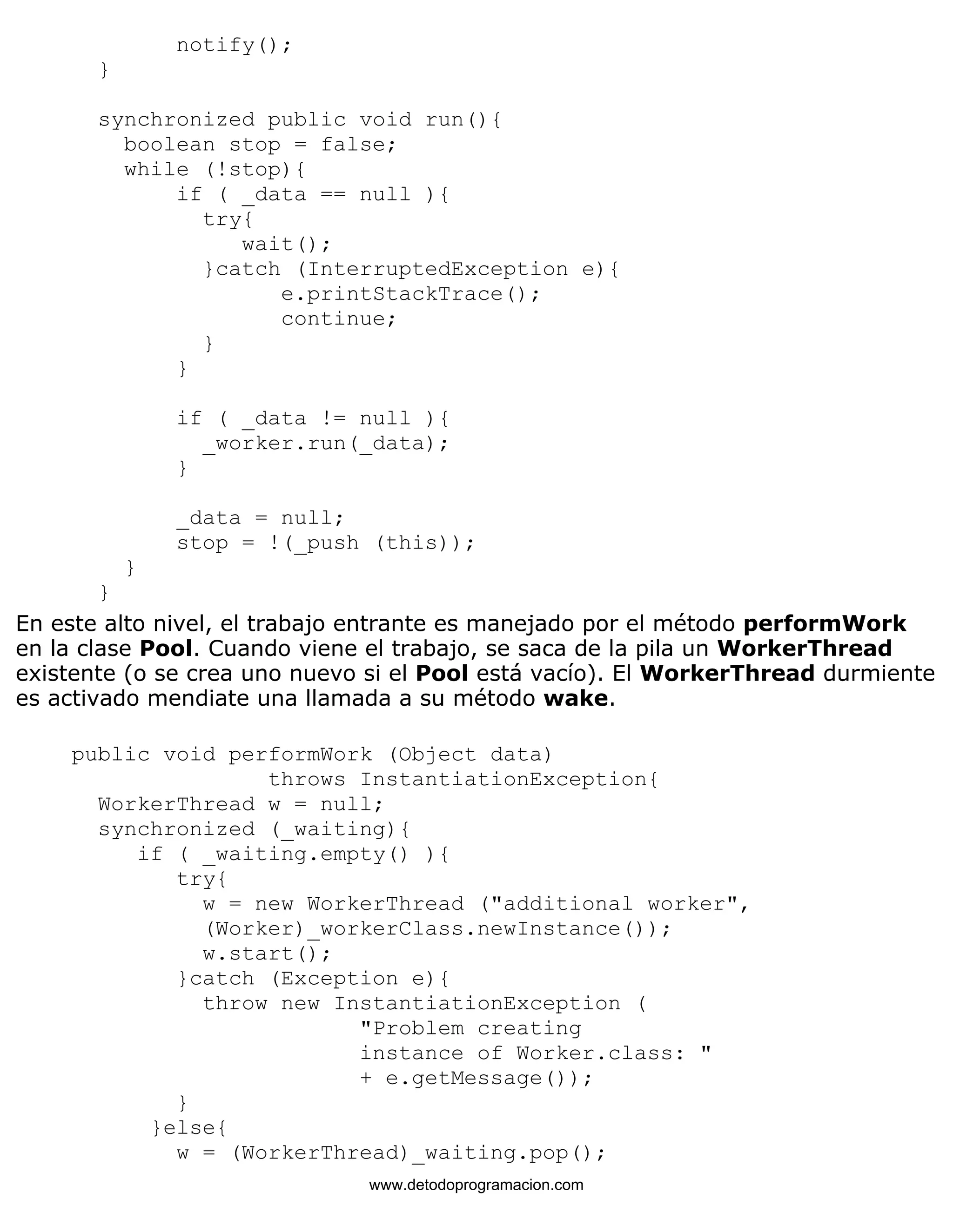 notify(); 
} 
synchronized public void run(){ 
boolean stop = false; 
while (!stop){ 
if ( _data == null ){ 
try{ 
wait(); 
}catch (InterruptedException e){ 
e.printStackTrace(); 
continue; 
} 
} 
if ( _data != null ){ 
_worker.run(_data); 
} 
_data = null; 
stop = !(_push (this)); 
} 
} 
En este alto nivel, el trabajo entrante es manejado por el método performWork 
en la clase Pool. Cuando viene el trabajo, se saca de la pila un WorkerThread 
existente (o se crea uno nuevo si el Pool está vacío). El WorkerThread durmiente 
es activado mendiate una llamada a su método wake. 
public void performWork (Object data) 
throws InstantiationException{ 
WorkerThread w = null; 
synchronized (_waiting){ 
if ( _waiting.empty() ){ 
try{ 
w = new WorkerThread ("additional worker", 
(Worker)_workerClass.newInstance()); 
w.start(); 
}catch (Exception e){ 
throw new InstantiationException ( 
"Problem creating 
instance of Worker.class: " 
+ e.getMessage()); 
} 
}else{ 
w = (WorkerThread)_waiting.pop(); 
www.detodoprogramacion.com 
 