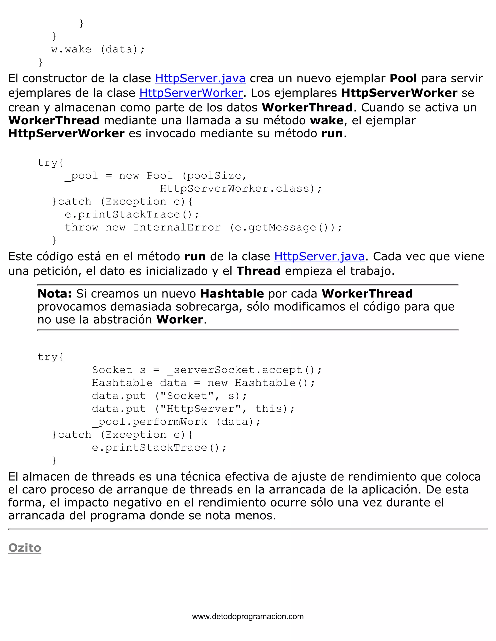 } 
} 
w.wake (data); 
} 
El constructor de la clase HttpServer.java crea un nuevo ejemplar Pool para servir 
ejemplares de la clase HttpServerWorker. Los ejemplares HttpServerWorker se 
crean y almacenan como parte de los datos WorkerThread. Cuando se activa un 
WorkerThread mediante una llamada a su método wake, el ejemplar 
HttpServerWorker es invocado mediante su método run. 
try{ 
_pool = new Pool (poolSize, 
HttpServerWorker.class); 
}catch (Exception e){ 
e.printStackTrace(); 
throw new InternalError (e.getMessage()); 
} 
Este código está en el método run de la clase HttpServer.java. Cada vec que viene 
una petición, el dato es inicializado y el Thread empieza el trabajo. 
Nota: Si creamos un nuevo Hashtable por cada WorkerThread 
provocamos demasiada sobrecarga, sólo modificamos el código para que 
no use la abstración Worker. 
try{ 
Socket s = _serverSocket.accept(); 
Hashtable data = new Hashtable(); 
data.put ("Socket", s); 
data.put ("HttpServer", this); 
_pool.performWork (data); 
}catch (Exception e){ 
e.printStackTrace(); 
} 
El almacen de threads es una técnica efectiva de ajuste de rendimiento que coloca 
el caro proceso de arranque de threads en la arrancada de la aplicación. De esta 
forma, el impacto negativo en el rendimiento ocurre sólo una vez durante el 
arrancada del programa donde se nota menos. 
Ozito 
www.detodoprogramacion.com 
 