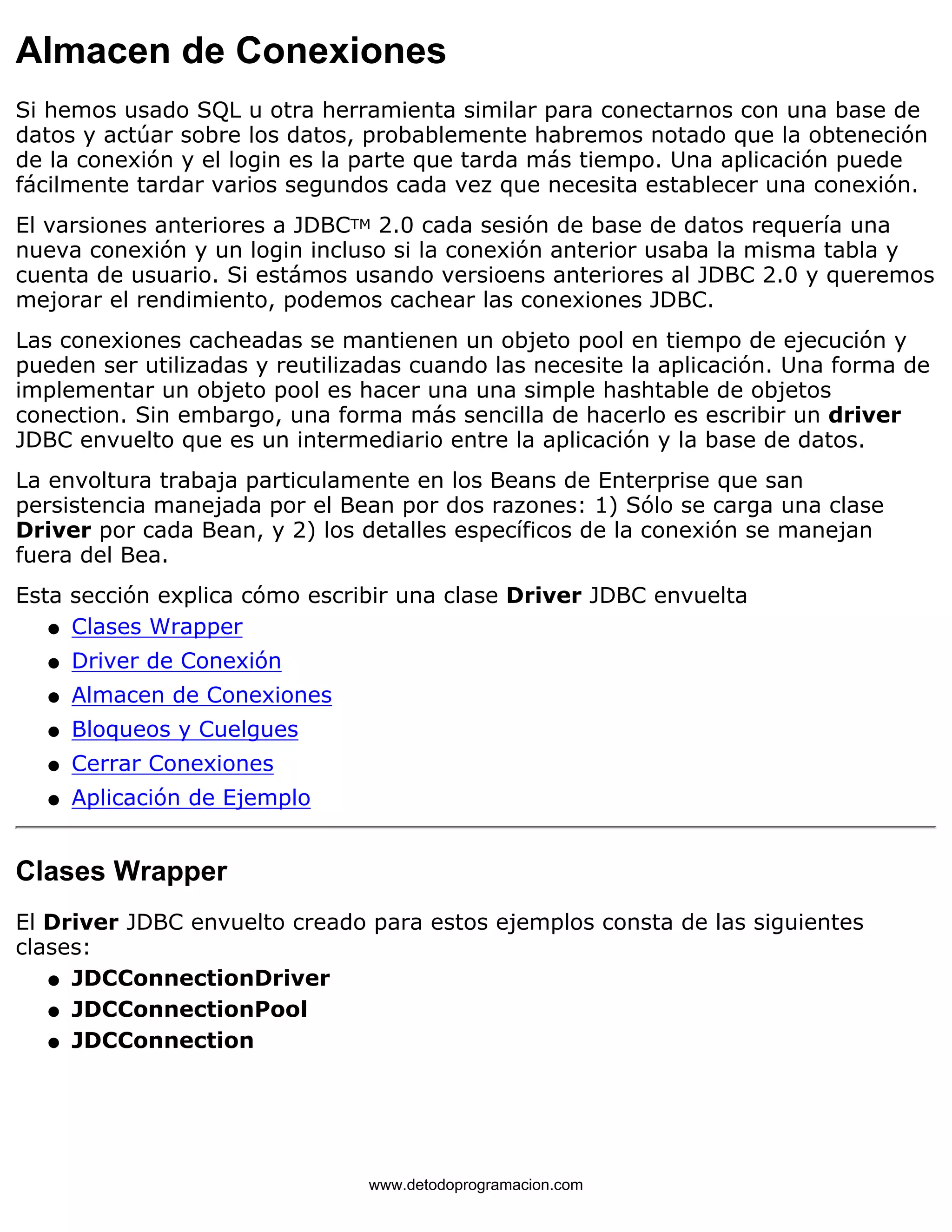 Almacen de Conexiones 
Si hemos usado SQL u otra herramienta similar para conectarnos con una base de 
datos y actúar sobre los datos, probablemente habremos notado que la obteneción 
de la conexión y el login es la parte que tarda más tiempo. Una aplicación puede 
fácilmente tardar varios segundos cada vez que necesita establecer una conexión. 
El varsiones anteriores a JDBCTM 2.0 cada sesión de base de datos requería una 
nueva conexión y un login incluso si la conexión anterior usaba la misma tabla y 
cuenta de usuario. Si estámos usando versioens anteriores al JDBC 2.0 y queremos 
mejorar el rendimiento, podemos cachear las conexiones JDBC. 
Las conexiones cacheadas se mantienen un objeto pool en tiempo de ejecución y 
pueden ser utilizadas y reutilizadas cuando las necesite la aplicación. Una forma de 
implementar un objeto pool es hacer una una simple hashtable de objetos 
conection. Sin embargo, una forma más sencilla de hacerlo es escribir un driver 
JDBC envuelto que es un intermediario entre la aplicación y la base de datos. 
La envoltura trabaja particulamente en los Beans de Enterprise que san 
persistencia manejada por el Bean por dos razones: 1) Sólo se carga una clase 
Driver por cada Bean, y 2) los detalles específicos de la conexión se manejan 
fuera del Bea. 
Esta sección explica cómo escribir una clase Driver JDBC envuelta 
l   Clases Wrapper 
l   Driver de Conexión 
l   Almacen de Conexiones 
l   Bloqueos y Cuelgues 
l   Cerrar Conexiones 
l   Aplicación de Ejemplo 
Clases Wrapper 
El Driver JDBC envuelto creado para estos ejemplos consta de las siguientes 
clases: 
l   JDCConnectionDriver 
l   JDCConnectionPool 
l   JDCConnection 
www.detodoprogramacion.com 
 