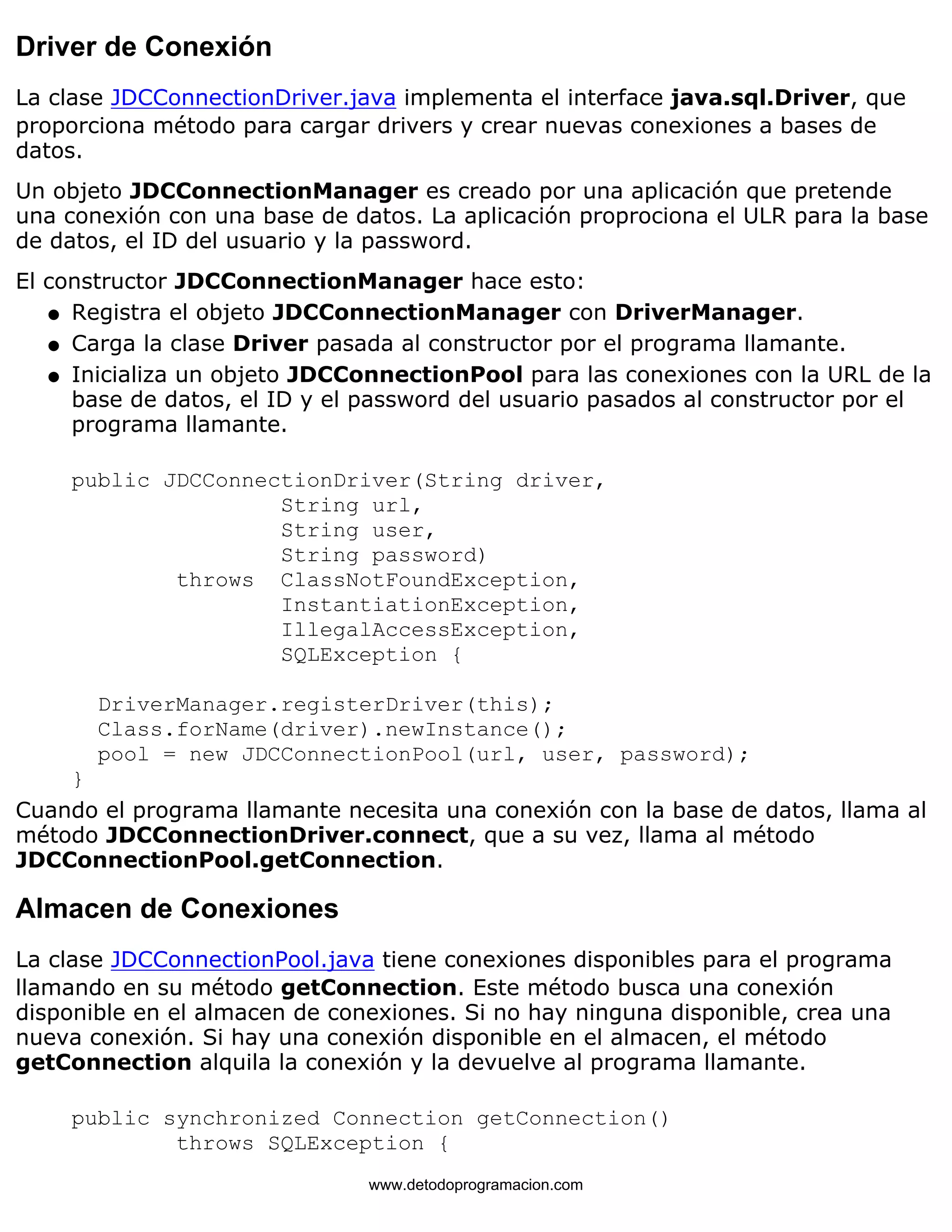 Driver de Conexión 
La clase JDCConnectionDriver.java implementa el interface java.sql.Driver, que 
proporciona método para cargar drivers y crear nuevas conexiones a bases de 
datos. 
Un objeto JDCConnectionManager es creado por una aplicación que pretende 
una conexión con una base de datos. La aplicación proprociona el ULR para la base 
de datos, el ID del usuario y la password. 
El constructor JDCConnectionManager hace esto: 
l   Registra el objeto JDCConnectionManager con DriverManager. 
l   Carga la clase Driver pasada al constructor por el programa llamante. 
l    
Inicializa un objeto JDCConnectionPool para las conexiones con la URL de la 
base de datos, el ID y el password del usuario pasados al constructor por el 
programa llamante. 
public JDCConnectionDriver(String driver, 
String url, 
String user, 
String password) 
throws ClassNotFoundException, 
InstantiationException, 
IllegalAccessException, 
SQLException { 
DriverManager.registerDriver(this); 
Class.forName(driver).newInstance(); 
pool = new JDCConnectionPool(url, user, password); 
} 
Cuando el programa llamante necesita una conexión con la base de datos, llama al 
método JDCConnectionDriver.connect, que a su vez, llama al método 
JDCConnectionPool.getConnection. 
Almacen de Conexiones 
La clase JDCConnectionPool.java tiene conexiones disponibles para el programa 
llamando en su método getConnection. Este método busca una conexión 
disponible en el almacen de conexiones. Si no hay ninguna disponible, crea una 
nueva conexión. Si hay una conexión disponible en el almacen, el método 
getConnection alquila la conexión y la devuelve al programa llamante. 
public synchronized Connection getConnection() 
throws SQLException { 
www.detodoprogramacion.com 
 