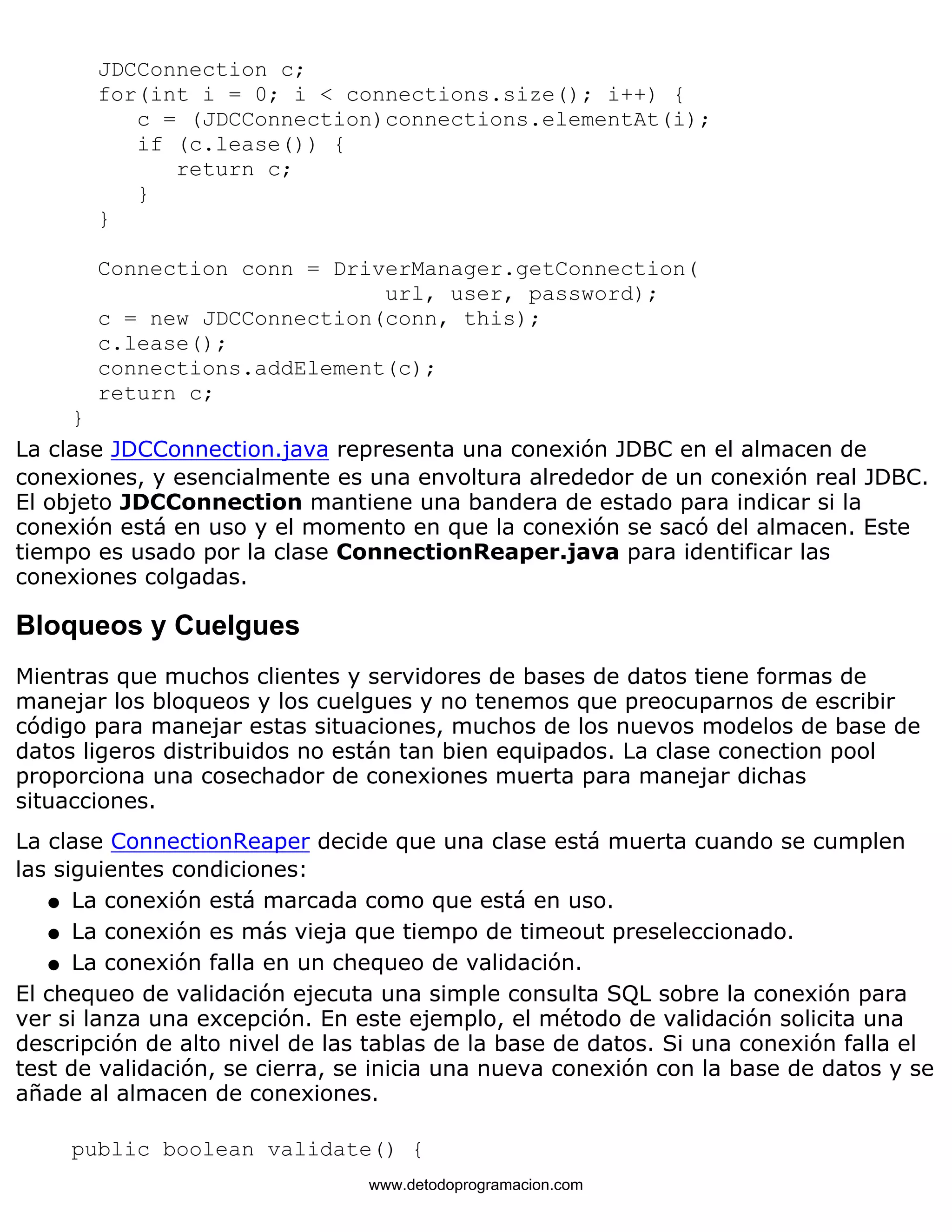 JDCConnection c; 
for(int i = 0; i < connections.size(); i++) { 
c = (JDCConnection)connections.elementAt(i); 
if (c.lease()) { 
return c; 
} 
} 
Connection conn = DriverManager.getConnection( 
url, user, password); 
c = new JDCConnection(conn, this); 
c.lease(); 
connections.addElement(c); 
return c; 
} 
La clase JDCConnection.java representa una conexión JDBC en el almacen de 
conexiones, y esencialmente es una envoltura alrededor de un conexión real JDBC. 
El objeto JDCConnection mantiene una bandera de estado para indicar si la 
conexión está en uso y el momento en que la conexión se sacó del almacen. Este 
tiempo es usado por la clase ConnectionReaper.java para identificar las 
conexiones colgadas. 
Bloqueos y Cuelgues 
Mientras que muchos clientes y servidores de bases de datos tiene formas de 
manejar los bloqueos y los cuelgues y no tenemos que preocuparnos de escribir 
código para manejar estas situaciones, muchos de los nuevos modelos de base de 
datos ligeros distribuidos no están tan bien equipados. La clase conection pool 
proporciona una cosechador de conexiones muerta para manejar dichas 
situacciones. 
La clase ConnectionReaper decide que una clase está muerta cuando se cumplen 
las siguientes condiciones: 
l   La conexión está marcada como que está en uso. 
l   La conexión es más vieja que tiempo de timeout preseleccionado. 
l   La conexión falla en un chequeo de validación. 
El chequeo de validación ejecuta una simple consulta SQL sobre la conexión para 
ver si lanza una excepción. En este ejemplo, el método de validación solicita una 
descripción de alto nivel de las tablas de la base de datos. Si una conexión falla el 
test de validación, se cierra, se inicia una nueva conexión con la base de datos y se 
añade al almacen de conexiones. 
public boolean validate() { 
www.detodoprogramacion.com 
 