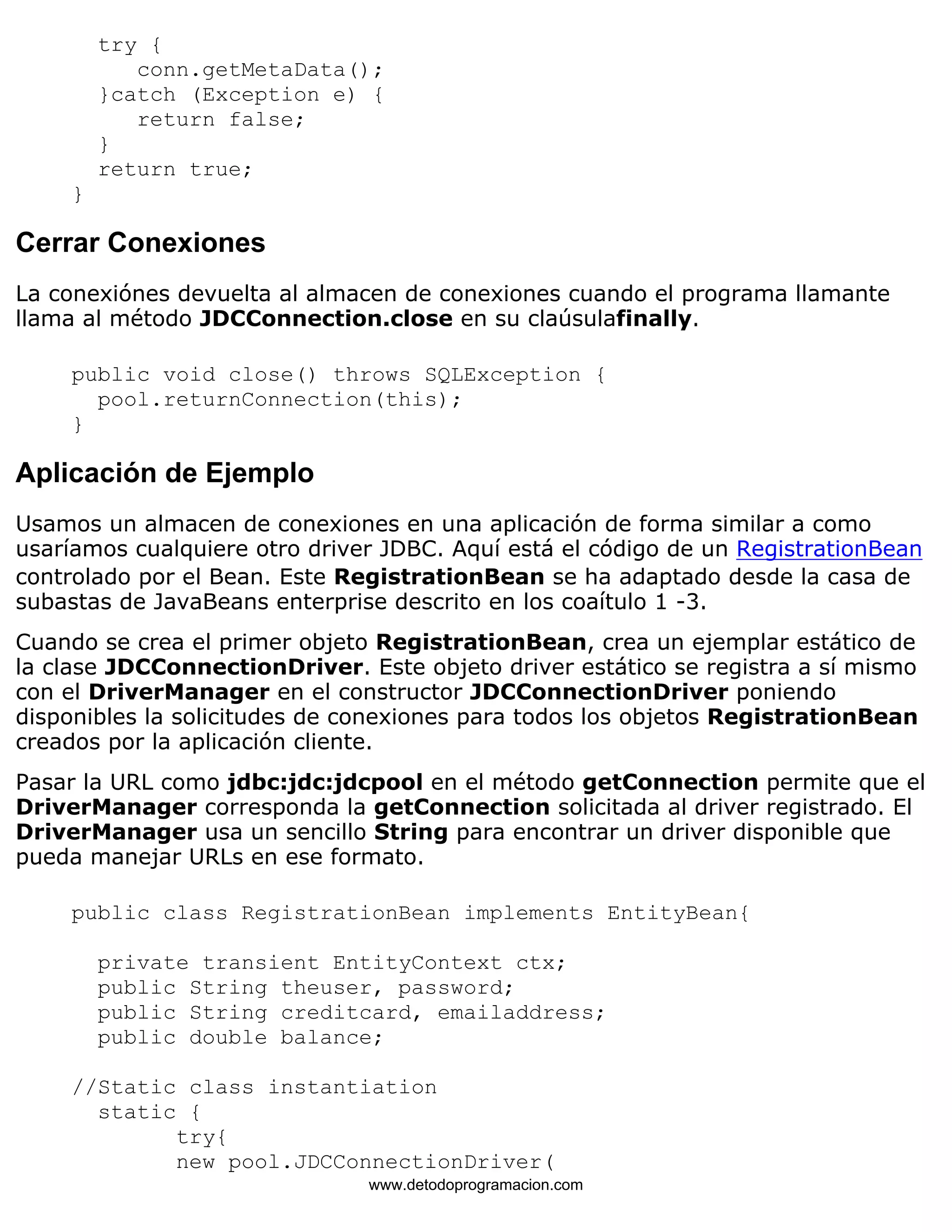 try { 
conn.getMetaData(); 
}catch (Exception e) { 
return false; 
} 
return true; 
} 
Cerrar Conexiones 
La conexiónes devuelta al almacen de conexiones cuando el programa llamante 
llama al método JDCConnection.close en su claúsulafinally. 
public void close() throws SQLException { 
pool.returnConnection(this); 
} 
Aplicación de Ejemplo 
Usamos un almacen de conexiones en una aplicación de forma similar a como 
usaríamos cualquiere otro driver JDBC. Aquí está el código de un RegistrationBean 
controlado por el Bean. Este RegistrationBean se ha adaptado desde la casa de 
subastas de JavaBeans enterprise descrito en los coaítulo 1 -3. 
Cuando se crea el primer objeto RegistrationBean, crea un ejemplar estático de 
la clase JDCConnectionDriver. Este objeto driver estático se registra a sí mismo 
con el DriverManager en el constructor JDCConnectionDriver poniendo 
disponibles la solicitudes de conexiones para todos los objetos RegistrationBean 
creados por la aplicación cliente. 
Pasar la URL como jdbc:jdc:jdcpool en el método getConnection permite que el 
DriverManager corresponda la getConnection solicitada al driver registrado. El 
DriverManager usa un sencillo String para encontrar un driver disponible que 
pueda manejar URLs en ese formato. 
public class RegistrationBean implements EntityBean{ 
private transient EntityContext ctx; 
public String theuser, password; 
public String creditcard, emailaddress; 
public double balance; 
//Static class instantiation 
static { 
try{ 
new pool.JDCConnectionDriver( 
www.detodoprogramacion.com 
 