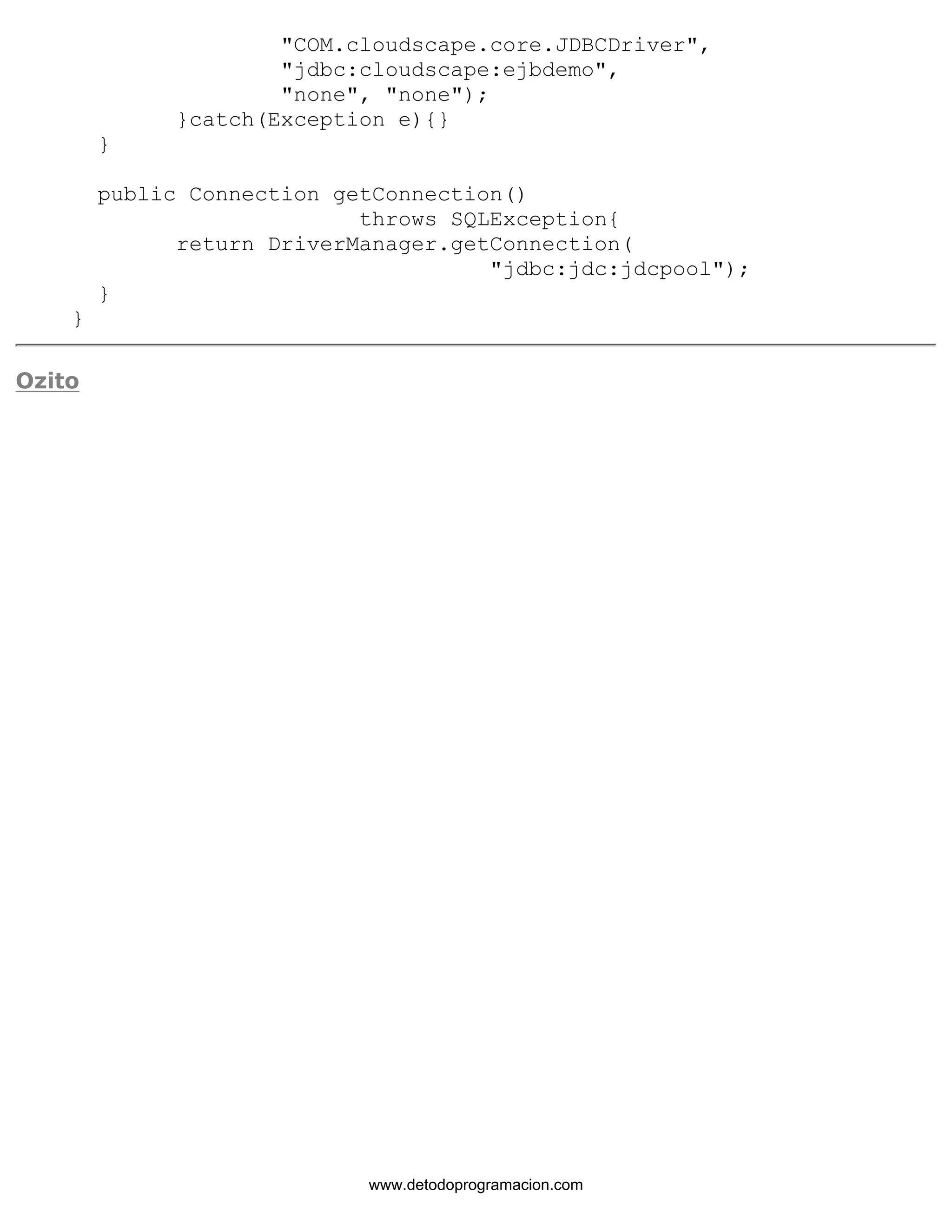 "COM.cloudscape.core.JDBCDriver", 
"jdbc:cloudscape:ejbdemo", 
"none", "none"); 
}catch(Exception e){} 
} 
public Connection getConnection() 
throws SQLException{ 
return DriverManager.getConnection( 
"jdbc:jdc:jdcpool"); 
} 
} 
Ozito 
www.detodoprogramacion.com 
 