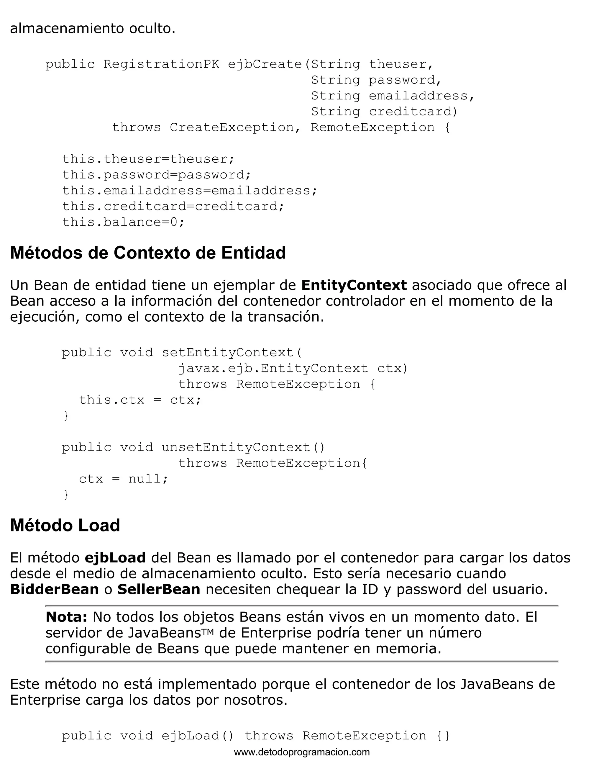 almacenamiento oculto. 
public RegistrationPK ejbCreate(String theuser, 
String password, 
String emailaddress, 
String creditcard) 
throws CreateException, RemoteException { 
this.theuser=theuser; 
this.password=password; 
this.emailaddress=emailaddress; 
this.creditcard=creditcard; 
this.balance=0; 
Métodos de Contexto de Entidad 
Un Bean de entidad tiene un ejemplar de EntityContext asociado que ofrece al 
Bean acceso a la información del contenedor controlador en el momento de la 
ejecución, como el contexto de la transación. 
public void setEntityContext( 
javax.ejb.EntityContext ctx) 
throws RemoteException { 
this.ctx = ctx; 
} 
public void unsetEntityContext() 
throws RemoteException{ 
ctx = null; 
} 
Método Load 
El método ejbLoad del Bean es llamado por el contenedor para cargar los datos 
desde el medio de almacenamiento oculto. Esto sería necesario cuando 
BidderBean o SellerBean necesiten chequear la ID y password del usuario. 
Nota: No todos los objetos Beans están vivos en un momento dato. El 
servidor de JavaBeansTM de Enterprise podría tener un número 
configurable de Beans que puede mantener en memoria. 
Este método no está implementado porque el contenedor de los JavaBeans de 
Enterprise carga los datos por nosotros. 
public void ejbLoad() throws RemoteException {} 
www.detodoprogramacion.com 
 