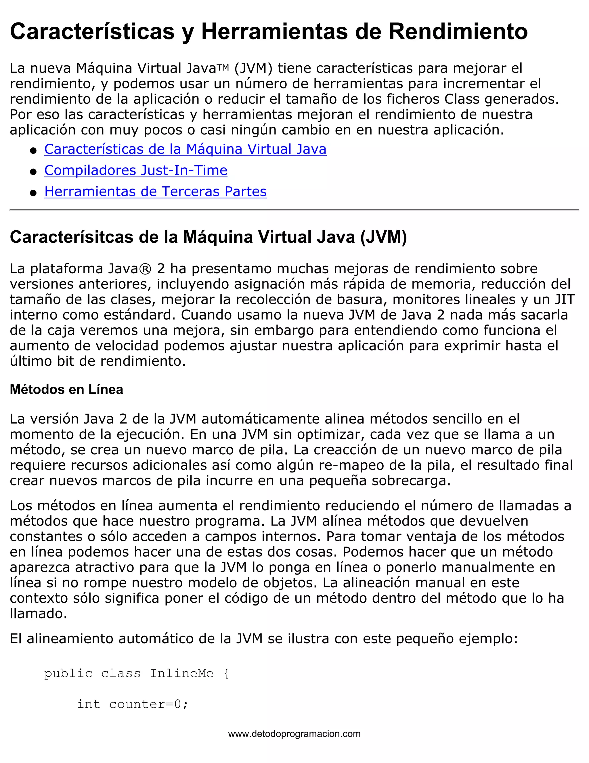 Características y Herramientas de Rendimiento 
La nueva Máquina Virtual JavaTM (JVM) tiene características para mejorar el 
rendimiento, y podemos usar un número de herramientas para incrementar el 
rendimiento de la aplicación o reducir el tamaño de los ficheros Class generados. 
Por eso las características y herramientas mejoran el rendimiento de nuestra 
aplicación con muy pocos o casi ningún cambio en en nuestra aplicación. 
l   Características de la Máquina Virtual Java 
l   Compiladores Just-In-Time 
l   Herramientas de Terceras Partes 
Caracterísitcas de la Máquina Virtual Java (JVM) 
La plataforma Java® 2 ha presentamo muchas mejoras de rendimiento sobre 
versiones anteriores, incluyendo asignación más rápida de memoria, reducción del 
tamaño de las clases, mejorar la recolección de basura, monitores lineales y un JIT 
interno como estándard. Cuando usamo la nueva JVM de Java 2 nada más sacarla 
de la caja veremos una mejora, sin embargo para entendiendo como funciona el 
aumento de velocidad podemos ajustar nuestra aplicación para exprimir hasta el 
último bit de rendimiento. 
Métodos en Línea 
La versión Java 2 de la JVM automáticamente alinea métodos sencillo en el 
momento de la ejecución. En una JVM sin optimizar, cada vez que se llama a un 
método, se crea un nuevo marco de pila. La creacción de un nuevo marco de pila 
requiere recursos adicionales así como algún re-mapeo de la pila, el resultado final 
crear nuevos marcos de pila incurre en una pequeña sobrecarga. 
Los métodos en línea aumenta el rendimiento reduciendo el número de llamadas a 
métodos que hace nuestro programa. La JVM alínea métodos que devuelven 
constantes o sólo acceden a campos internos. Para tomar ventaja de los métodos 
en línea podemos hacer una de estas dos cosas. Podemos hacer que un método 
aparezca atractivo para que la JVM lo ponga en línea o ponerlo manualmente en 
línea si no rompe nuestro modelo de objetos. La alineación manual en este 
contexto sólo significa poner el código de un método dentro del método que lo ha 
llamado. 
El alineamiento automático de la JVM se ilustra con este pequeño ejemplo: 
public class InlineMe { 
int counter=0; 
www.detodoprogramacion.com 
 