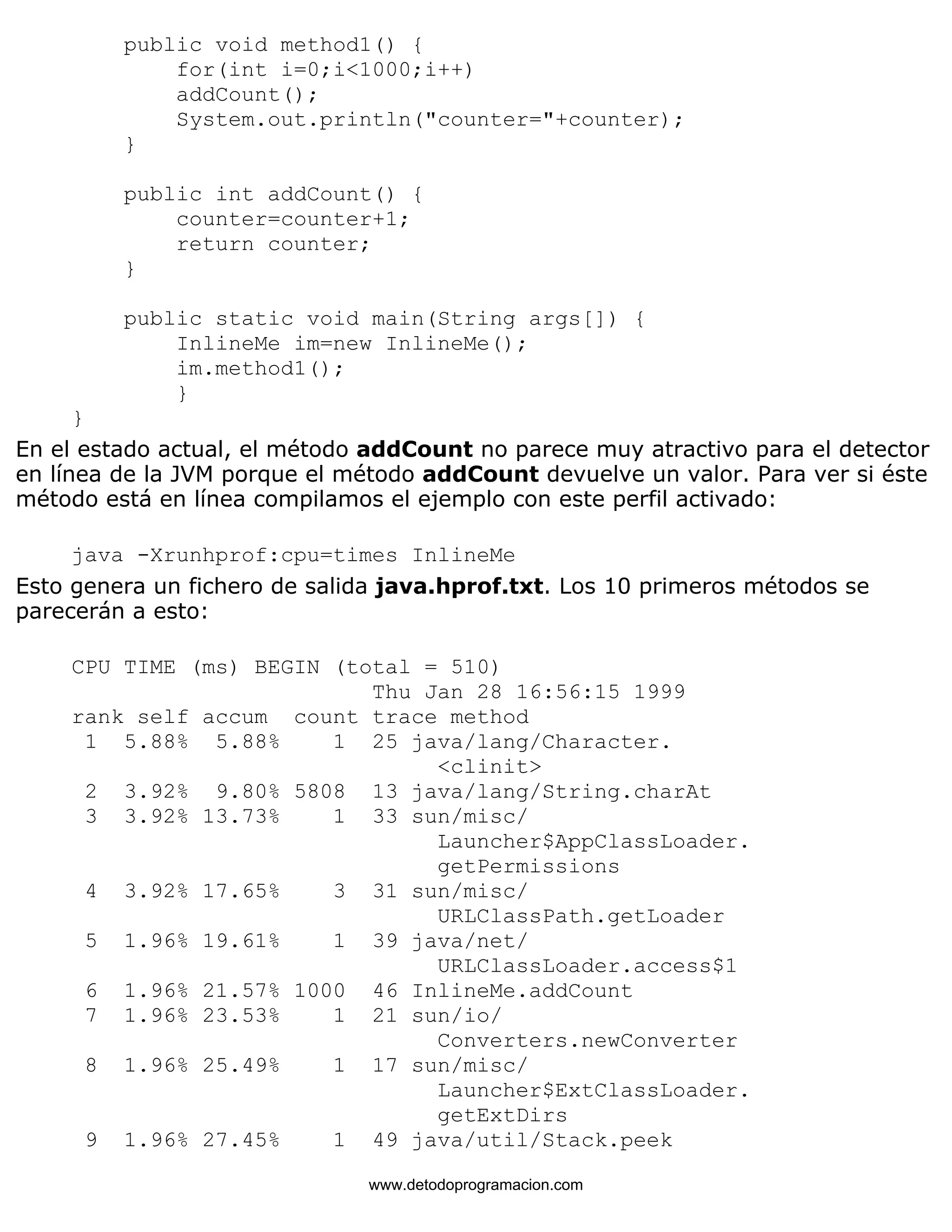 public void method1() { 
for(int i=0;i<1000;i++) 
addCount(); 
System.out.println("counter="+counter); 
} 
public int addCount() { 
counter=counter+1; 
return counter; 
} 
public static void main(String args[]) { 
InlineMe im=new InlineMe(); 
im.method1(); 
} 
} 
En el estado actual, el método addCount no parece muy atractivo para el detector 
en línea de la JVM porque el método addCount devuelve un valor. Para ver si éste 
método está en línea compilamos el ejemplo con este perfil activado: 
java -Xrunhprof:cpu=times InlineMe 
Esto genera un fichero de salida java.hprof.txt. Los 10 primeros métodos se 
parecerán a esto: 
CPU TIME (ms) BEGIN (total = 510) 
Thu Jan 28 16:56:15 1999 
rank self accum count trace method 
1 5.88% 5.88% 1 25 java/lang/Character. 
<clinit> 
2 3.92% 9.80% 5808 13 java/lang/String.charAt 
3 3.92% 13.73% 1 33 sun/misc/ 
Launcher$AppClassLoader. 
getPermissions 
4 3.92% 17.65% 3 31 sun/misc/ 
URLClassPath.getLoader 
5 1.96% 19.61% 1 39 java/net/ 
URLClassLoader.access$1 
6 1.96% 21.57% 1000 46 InlineMe.addCount 
7 1.96% 23.53% 1 21 sun/io/ 
Converters.newConverter 
8 1.96% 25.49% 1 17 sun/misc/ 
Launcher$ExtClassLoader. 
getExtDirs 
9 1.96% 27.45% 1 49 java/util/Stack.peek 
www.detodoprogramacion.com 
 