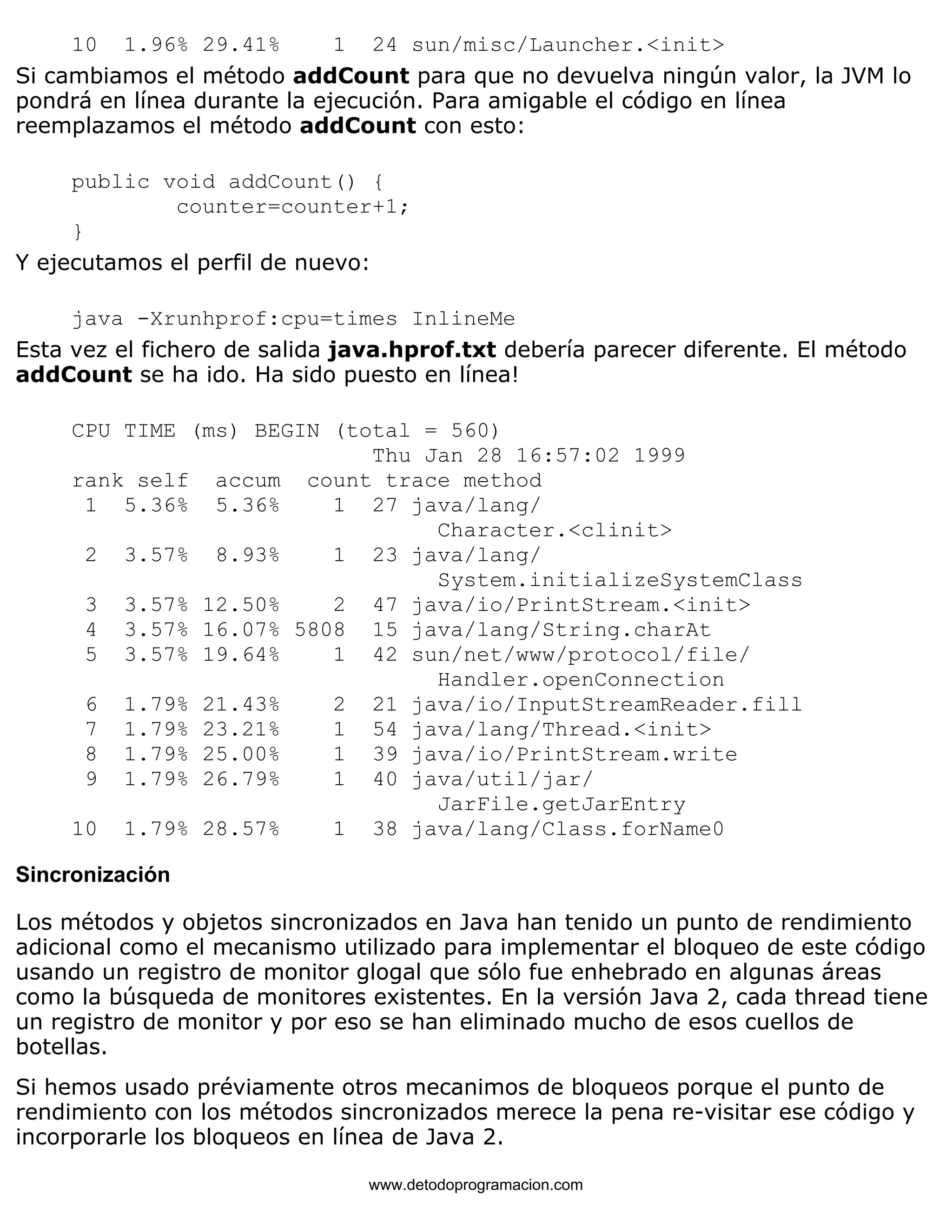 10 1.96% 29.41% 1 24 sun/misc/Launcher.<init> 
Si cambiamos el método addCount para que no devuelva ningún valor, la JVM lo 
pondrá en línea durante la ejecución. Para amigable el código en línea 
reemplazamos el método addCount con esto: 
public void addCount() { 
counter=counter+1; 
} 
Y ejecutamos el perfil de nuevo: 
java -Xrunhprof:cpu=times InlineMe 
Esta vez el fichero de salida java.hprof.txt debería parecer diferente. El método 
addCount se ha ido. Ha sido puesto en línea! 
CPU TIME (ms) BEGIN (total = 560) 
Thu Jan 28 16:57:02 1999 
rank self accum count trace method 
1 5.36% 5.36% 1 27 java/lang/ 
Character.<clinit> 
2 3.57% 8.93% 1 23 java/lang/ 
System.initializeSystemClass 
3 3.57% 12.50% 2 47 java/io/PrintStream.<init> 
4 3.57% 16.07% 5808 15 java/lang/String.charAt 
5 3.57% 19.64% 1 42 sun/net/www/protocol/file/ 
Handler.openConnection 
6 1.79% 21.43% 2 21 java/io/InputStreamReader.fill 
7 1.79% 23.21% 1 54 java/lang/Thread.<init> 
8 1.79% 25.00% 1 39 java/io/PrintStream.write 
9 1.79% 26.79% 1 40 java/util/jar/ 
JarFile.getJarEntry 
10 1.79% 28.57% 1 38 java/lang/Class.forName0 
Sincronización 
Los métodos y objetos sincronizados en Java han tenido un punto de rendimiento 
adicional como el mecanismo utilizado para implementar el bloqueo de este código 
usando un registro de monitor glogal que sólo fue enhebrado en algunas áreas 
como la búsqueda de monitores existentes. En la versión Java 2, cada thread tiene 
un registro de monitor y por eso se han eliminado mucho de esos cuellos de 
botellas. 
Si hemos usado préviamente otros mecanimos de bloqueos porque el punto de 
rendimiento con los métodos sincronizados merece la pena re-visitar ese código y 
incorporarle los bloqueos en línea de Java 2. 
www.detodoprogramacion.com 
 