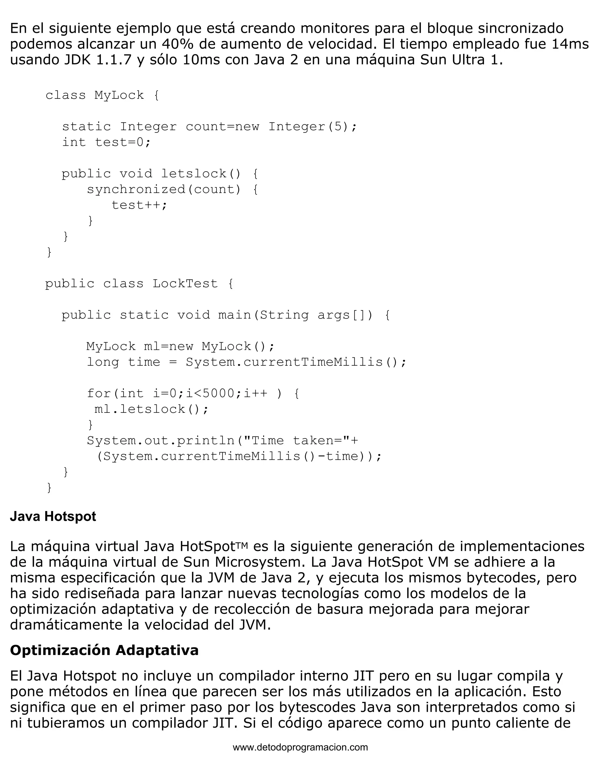 En el siguiente ejemplo que está creando monitores para el bloque sincronizado 
podemos alcanzar un 40% de aumento de velocidad. El tiempo empleado fue 14ms 
usando JDK 1.1.7 y sólo 10ms con Java 2 en una máquina Sun Ultra 1. 
class MyLock { 
static Integer count=new Integer(5); 
int test=0; 
public void letslock() { 
synchronized(count) { 
test++; 
} 
} 
} 
public class LockTest { 
public static void main(String args[]) { 
MyLock ml=new MyLock(); 
long time = System.currentTimeMillis(); 
for(int i=0;i<5000;i++ ) { 
ml.letslock(); 
} 
System.out.println("Time taken="+ 
(System.currentTimeMillis()-time)); 
} 
} 
Java Hotspot 
La máquina virtual Java HotSpotTM es la siguiente generación de implementaciones 
de la máquina virtual de Sun Microsystem. La Java HotSpot VM se adhiere a la 
misma especificación que la JVM de Java 2, y ejecuta los mismos bytecodes, pero 
ha sido rediseñada para lanzar nuevas tecnologías como los modelos de la 
optimización adaptativa y de recolección de basura mejorada para mejorar 
dramáticamente la velocidad del JVM. 
Optimización Adaptativa 
El Java Hotspot no incluye un compilador interno JIT pero en su lugar compila y 
pone métodos en línea que parecen ser los más utilizados en la aplicación. Esto 
significa que en el primer paso por los bytescodes Java son interpretados como si 
ni tubieramos un compilador JIT. Si el código aparece como un punto caliente de 
www.detodoprogramacion.com 
 