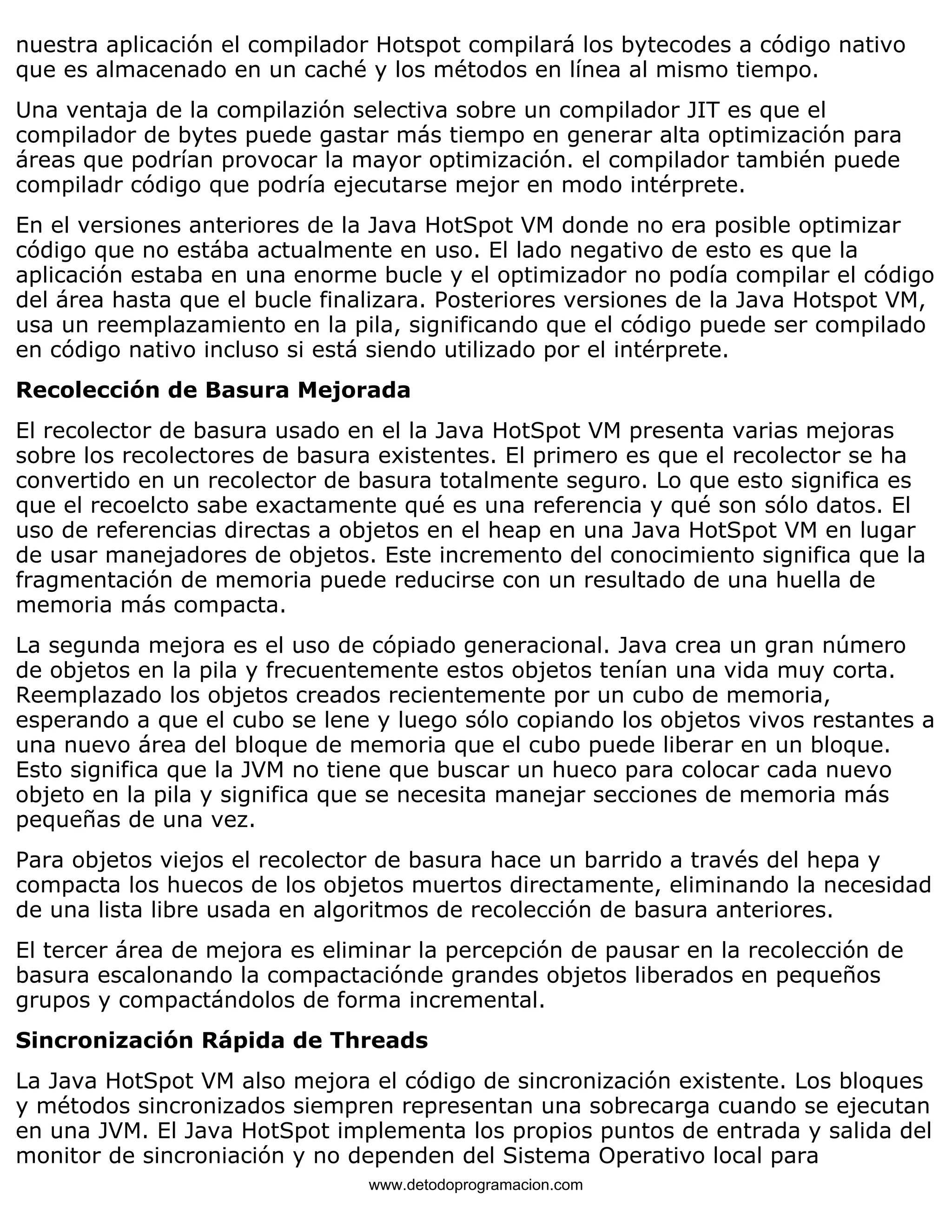 nuestra aplicación el compilador Hotspot compilará los bytecodes a código nativo 
que es almacenado en un caché y los métodos en línea al mismo tiempo. 
Una ventaja de la compilazión selectiva sobre un compilador JIT es que el 
compilador de bytes puede gastar más tiempo en generar alta optimización para 
áreas que podrían provocar la mayor optimización. el compilador también puede 
compiladr código que podría ejecutarse mejor en modo intérprete. 
En el versiones anteriores de la Java HotSpot VM donde no era posible optimizar 
código que no estába actualmente en uso. El lado negativo de esto es que la 
aplicación estaba en una enorme bucle y el optimizador no podía compilar el código 
del área hasta que el bucle finalizara. Posteriores versiones de la Java Hotspot VM, 
usa un reemplazamiento en la pila, significando que el código puede ser compilado 
en código nativo incluso si está siendo utilizado por el intérprete. 
Recolección de Basura Mejorada 
El recolector de basura usado en el la Java HotSpot VM presenta varias mejoras 
sobre los recolectores de basura existentes. El primero es que el recolector se ha 
convertido en un recolector de basura totalmente seguro. Lo que esto significa es 
que el recoelcto sabe exactamente qué es una referencia y qué son sólo datos. El 
uso de referencias directas a objetos en el heap en una Java HotSpot VM en lugar 
de usar manejadores de objetos. Este incremento del conocimiento significa que la 
fragmentación de memoria puede reducirse con un resultado de una huella de 
memoria más compacta. 
La segunda mejora es el uso de cópiado generacional. Java crea un gran número 
de objetos en la pila y frecuentemente estos objetos tenían una vida muy corta. 
Reemplazado los objetos creados recientemente por un cubo de memoria, 
esperando a que el cubo se lene y luego sólo copiando los objetos vivos restantes a 
una nuevo área del bloque de memoria que el cubo puede liberar en un bloque. 
Esto significa que la JVM no tiene que buscar un hueco para colocar cada nuevo 
objeto en la pila y significa que se necesita manejar secciones de memoria más 
pequeñas de una vez. 
Para objetos viejos el recolector de basura hace un barrido a través del hepa y 
compacta los huecos de los objetos muertos directamente, eliminando la necesidad 
de una lista libre usada en algoritmos de recolección de basura anteriores. 
El tercer área de mejora es eliminar la percepción de pausar en la recolección de 
basura escalonando la compactaciónde grandes objetos liberados en pequeños 
grupos y compactándolos de forma incremental. 
Sincronización Rápida de Threads 
La Java HotSpot VM also mejora el código de sincronización existente. Los bloques 
y métodos sincronizados siempren representan una sobrecarga cuando se ejecutan 
en una JVM. El Java HotSpot implementa los propios puntos de entrada y salida del 
monitor de sincroniación y no dependen del Sistema Operativo local para 
www.detodoprogramacion.com 
 