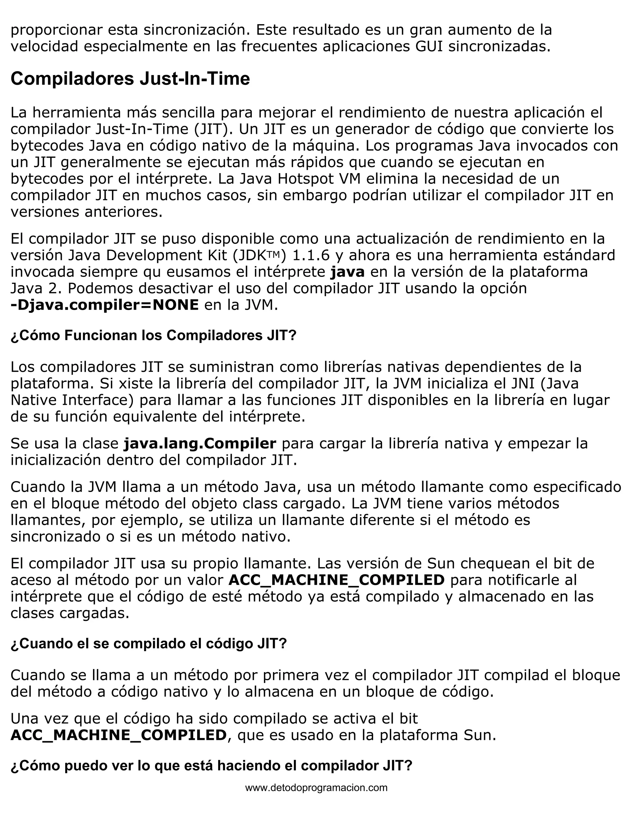proporcionar esta sincronización. Este resultado es un gran aumento de la 
velocidad especialmente en las frecuentes aplicaciones GUI sincronizadas. 
Compiladores Just-In-Time 
La herramienta más sencilla para mejorar el rendimiento de nuestra aplicación el 
compilador Just-In-Time (JIT). Un JIT es un generador de código que convierte los 
bytecodes Java en código nativo de la máquina. Los programas Java invocados con 
un JIT generalmente se ejecutan más rápidos que cuando se ejecutan en 
bytecodes por el intérprete. La Java Hotspot VM elimina la necesidad de un 
compilador JIT en muchos casos, sin embargo podrían utilizar el compilador JIT en 
versiones anteriores. 
El compilador JIT se puso disponible como una actualización de rendimiento en la 
versión Java Development Kit (JDKTM) 1.1.6 y ahora es una herramienta estándard 
invocada siempre qu eusamos el intérprete java en la versión de la plataforma 
Java 2. Podemos desactivar el uso del compilador JIT usando la opción 
-Djava.compiler=NONE en la JVM. 
¿Cómo Funcionan los Compiladores JIT? 
Los compiladores JIT se suministran como librerías nativas dependientes de la 
plataforma. Si xiste la librería del compilador JIT, la JVM inicializa el JNI (Java 
Native Interface) para llamar a las funciones JIT disponibles en la librería en lugar 
de su función equivalente del intérprete. 
Se usa la clase java.lang.Compiler para cargar la librería nativa y empezar la 
inicialización dentro del compilador JIT. 
Cuando la JVM llama a un método Java, usa un método llamante como especificado 
en el bloque método del objeto class cargado. La JVM tiene varios métodos 
llamantes, por ejemplo, se utiliza un llamante diferente si el método es 
sincronizado o si es un método nativo. 
El compilador JIT usa su propio llamante. Las versión de Sun chequean el bit de 
aceso al método por un valor ACC_MACHINE_COMPILED para notificarle al 
intérprete que el código de esté método ya está compilado y almacenado en las 
clases cargadas. 
¿Cuando el se compilado el código JIT? 
Cuando se llama a un método por primera vez el compilador JIT compilad el bloque 
del método a código nativo y lo almacena en un bloque de código. 
Una vez que el código ha sido compilado se activa el bit 
ACC_MACHINE_COMPILED, que es usado en la plataforma Sun. 
¿Cómo puedo ver lo que está haciendo el compilador JIT? 
www.detodoprogramacion.com 
 