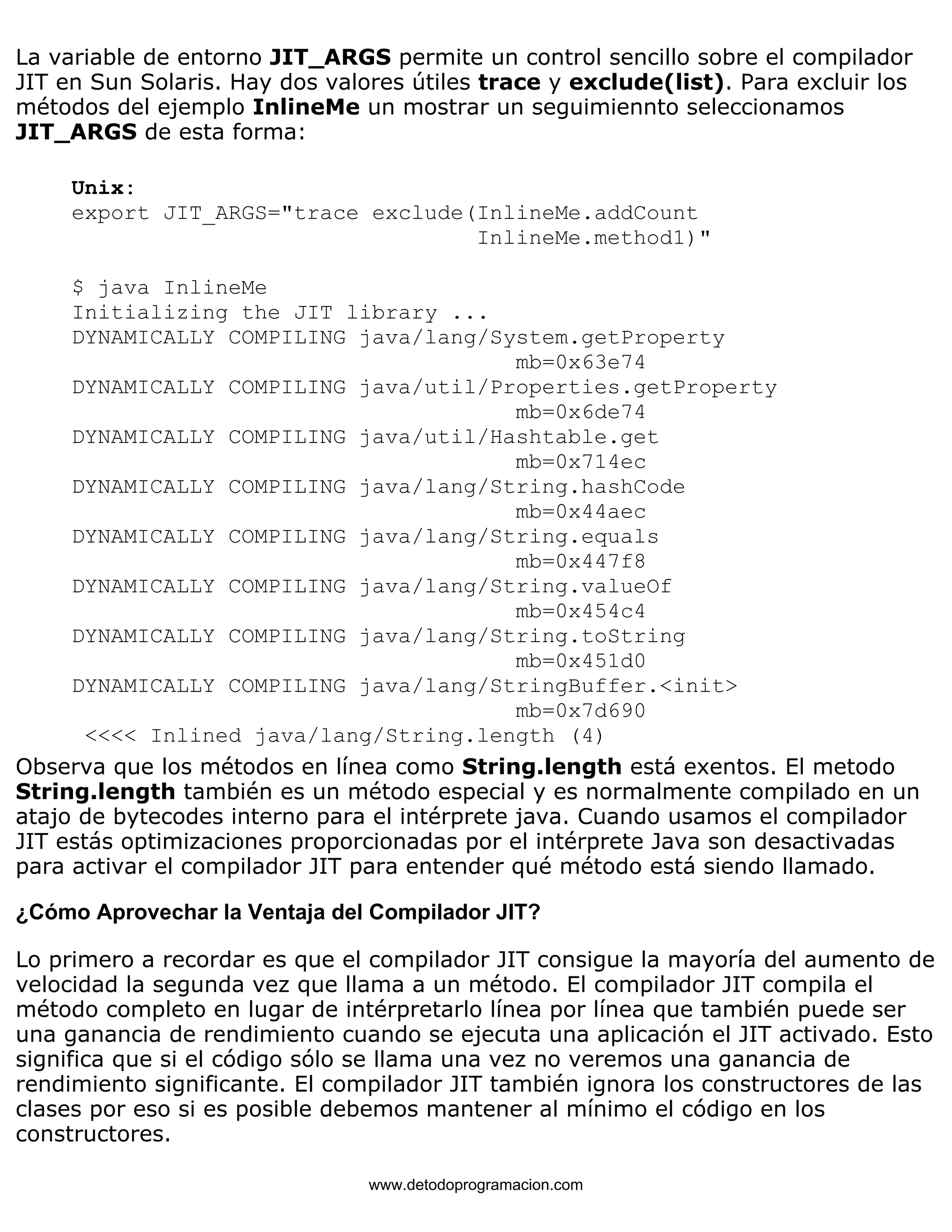 La variable de entorno JIT_ARGS permite un control sencillo sobre el compilador 
JIT en Sun Solaris. Hay dos valores útiles trace y exclude(list). Para excluir los 
métodos del ejemplo InlineMe un mostrar un seguimiennto seleccionamos 
JIT_ARGS de esta forma: 
Unix: 
export JIT_ARGS="trace exclude(InlineMe.addCount 
InlineMe.method1)" 
$ java InlineMe 
Initializing the JIT library ... 
DYNAMICALLY COMPILING java/lang/System.getProperty 
mb=0x63e74 
DYNAMICALLY COMPILING java/util/Properties.getProperty 
mb=0x6de74 
DYNAMICALLY COMPILING java/util/Hashtable.get 
mb=0x714ec 
DYNAMICALLY COMPILING java/lang/String.hashCode 
mb=0x44aec 
DYNAMICALLY COMPILING java/lang/String.equals 
mb=0x447f8 
DYNAMICALLY COMPILING java/lang/String.valueOf 
mb=0x454c4 
DYNAMICALLY COMPILING java/lang/String.toString 
mb=0x451d0 
DYNAMICALLY COMPILING java/lang/StringBuffer.<init> 
mb=0x7d690 
<<<< Inlined java/lang/String.length (4) 
Observa que los métodos en línea como String.length está exentos. El metodo 
String.length también es un método especial y es normalmente compilado en un 
atajo de bytecodes interno para el intérprete java. Cuando usamos el compilador 
JIT estás optimizaciones proporcionadas por el intérprete Java son desactivadas 
para activar el compilador JIT para entender qué método está siendo llamado. 
¿Cómo Aprovechar la Ventaja del Compilador JIT? 
Lo primero a recordar es que el compilador JIT consigue la mayoría del aumento de 
velocidad la segunda vez que llama a un método. El compilador JIT compila el 
método completo en lugar de intérpretarlo línea por línea que también puede ser 
una ganancia de rendimiento cuando se ejecuta una aplicación el JIT activado. Esto 
significa que si el código sólo se llama una vez no veremos una ganancia de 
rendimiento significante. El compilador JIT también ignora los constructores de las 
clases por eso si es posible debemos mantener al mínimo el código en los 
constructores. 
www.detodoprogramacion.com 
 