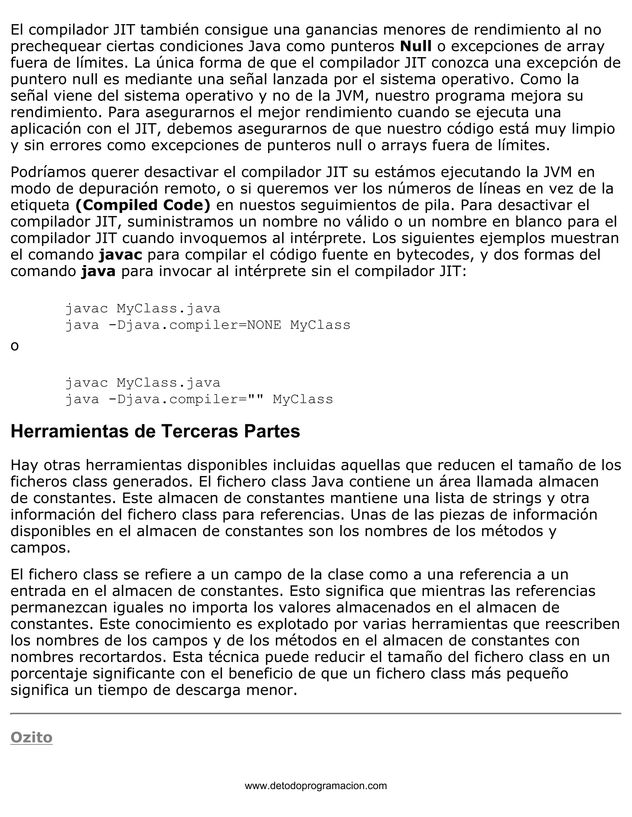 El compilador JIT también consigue una ganancias menores de rendimiento al no 
prechequear ciertas condiciones Java como punteros Null o excepciones de array 
fuera de límites. La única forma de que el compilador JIT conozca una excepción de 
puntero null es mediante una señal lanzada por el sistema operativo. Como la 
señal viene del sistema operativo y no de la JVM, nuestro programa mejora su 
rendimiento. Para asegurarnos el mejor rendimiento cuando se ejecuta una 
aplicación con el JIT, debemos asegurarnos de que nuestro código está muy limpio 
y sin errores como excepciones de punteros null o arrays fuera de límites. 
Podríamos querer desactivar el compilador JIT su estámos ejecutando la JVM en 
modo de depuración remoto, o si queremos ver los números de líneas en vez de la 
etiqueta (Compiled Code) en nuestos seguimientos de pila. Para desactivar el 
compilador JIT, suministramos un nombre no válido o un nombre en blanco para el 
compilador JIT cuando invoquemos al intérprete. Los siguientes ejemplos muestran 
el comando javac para compilar el código fuente en bytecodes, y dos formas del 
comando java para invocar al intérprete sin el compilador JIT: 
javac MyClass.java 
java -Djava.compiler=NONE MyClass 
o 
javac MyClass.java 
java -Djava.compiler="" MyClass 
Herramientas de Terceras Partes 
Hay otras herramientas disponibles incluidas aquellas que reducen el tamaño de los 
ficheros class generados. El fichero class Java contiene un área llamada almacen 
de constantes. Este almacen de constantes mantiene una lista de strings y otra 
información del fichero class para referencias. Unas de las piezas de información 
disponibles en el almacen de constantes son los nombres de los métodos y 
campos. 
El fichero class se refiere a un campo de la clase como a una referencia a un 
entrada en el almacen de constantes. Esto significa que mientras las referencias 
permanezcan iguales no importa los valores almacenados en el almacen de 
constantes. Este conocimiento es explotado por varias herramientas que reescriben 
los nombres de los campos y de los métodos en el almacen de constantes con 
nombres recortardos. Esta técnica puede reducir el tamaño del fichero class en un 
porcentaje significante con el beneficio de que un fichero class más pequeño 
significa un tiempo de descarga menor. 
Ozito 
www.detodoprogramacion.com 
 