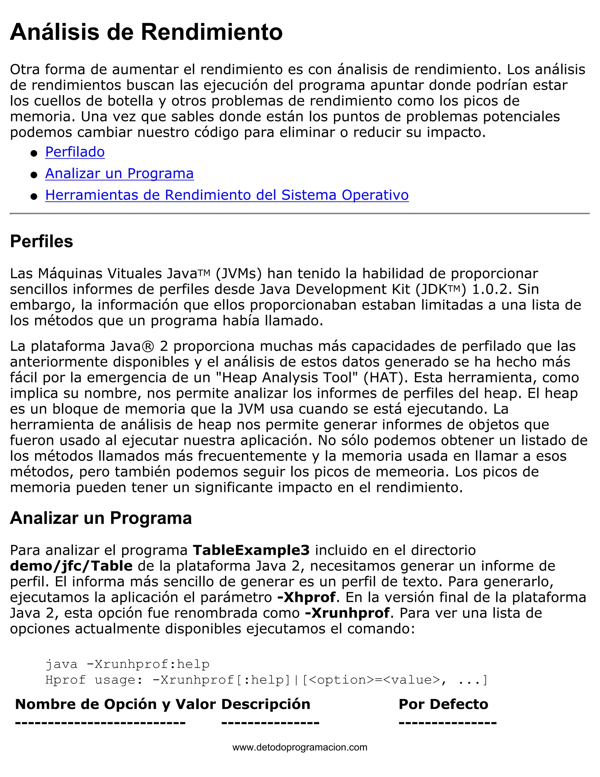 Análisis de Rendimiento 
Otra forma de aumentar el rendimiento es con ánalisis de rendimiento. Los análisis 
de rendimientos buscan las ejecución del programa apuntar donde podrían estar 
los cuellos de botella y otros problemas de rendimiento como los picos de 
memoria. Una vez que sables donde están los puntos de problemas potenciales 
podemos cambiar nuestro código para eliminar o reducir su impacto. 
l   Perfilado 
l   Analizar un Programa 
l   Herramientas de Rendimiento del Sistema Operativo 
Perfiles 
Las Máquinas Vituales JavaTM (JVMs) han tenido la habilidad de proporcionar 
sencillos informes de perfiles desde Java Development Kit (JDKTM) 1.0.2. Sin 
embargo, la información que ellos proporcionaban estaban limitadas a una lista de 
los métodos que un programa había llamado. 
La plataforma Java® 2 proporciona muchas más capacidades de perfilado que las 
anteriormente disponibles y el análisis de estos datos generado se ha hecho más 
fácil por la emergencia de un "Heap Analysis Tool" (HAT). Esta herramienta, como 
implica su nombre, nos permite analizar los informes de perfiles del heap. El heap 
es un bloque de memoria que la JVM usa cuando se está ejecutando. La 
herramienta de análisis de heap nos permite generar informes de objetos que 
fueron usado al ejecutar nuestra aplicación. No sólo podemos obtener un listado de 
los métodos llamados más frecuentemente y la memoria usada en llamar a esos 
métodos, pero también podemos seguir los picos de memeoria. Los picos de 
memoria pueden tener un significante impacto en el rendimiento. 
Analizar un Programa 
Para analizar el programa TableExample3 incluido en el directorio 
demo/jfc/Table de la plataforma Java 2, necesitamos generar un informe de 
perfil. El informa más sencillo de generar es un perfil de texto. Para generarlo, 
ejecutamos la aplicación el parámetro -Xhprof. En la versión final de la plataforma 
Java 2, esta opción fue renombrada como -Xrunhprof. Para ver una lista de 
opciones actualmente disponibles ejecutamos el comando: 
java -Xrunhprof:help 
Hprof usage: -Xrunhprof[:help]|[<option>=<value>, ...] 
Nombre de Opción y Valor Descripción Por Defecto 
-------------------------- --------------- --------------- 
www.detodoprogramacion.com 
 