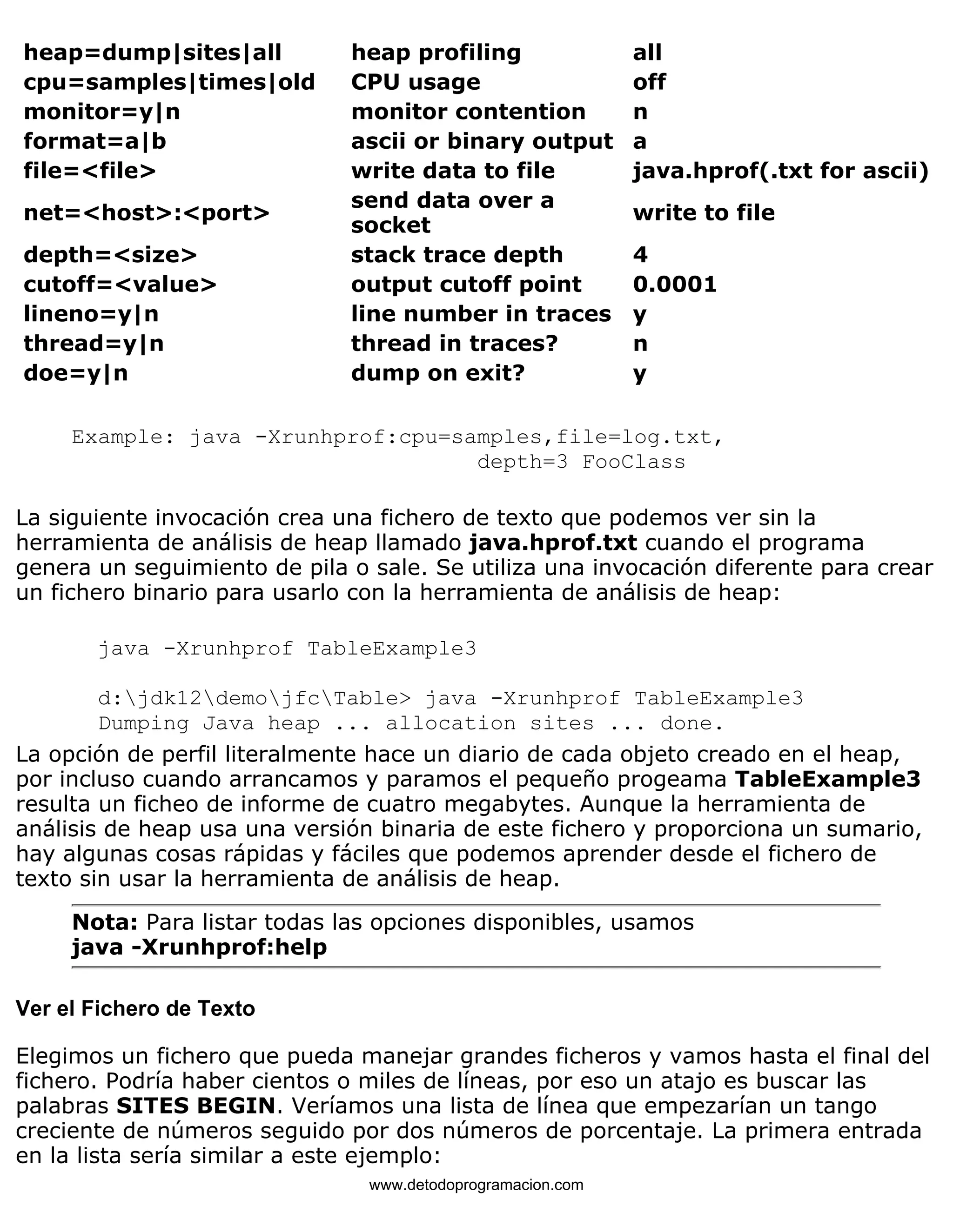 heap=dump|sites|all heap profiling all 
cpu=samples|times|old CPU usage off 
monitor=y|n monitor contention n 
format=a|b ascii or binary output a 
file=<file> write data to file java.hprof(.txt for ascii) 
net=<host>:<port> send data over a 
socket write to file 
depth=<size> stack trace depth 4 
cutoff=<value> output cutoff point 0.0001 
lineno=y|n line number in traces y 
thread=y|n thread in traces? n 
doe=y|n dump on exit? y 
Example: java -Xrunhprof:cpu=samples,file=log.txt, 
depth=3 FooClass 
La siguiente invocación crea una fichero de texto que podemos ver sin la 
herramienta de análisis de heap llamado java.hprof.txt cuando el programa 
genera un seguimiento de pila o sale. Se utiliza una invocación diferente para crear 
un fichero binario para usarlo con la herramienta de análisis de heap: 
java -Xrunhprof TableExample3 
d:jdk12demojfcTable> java -Xrunhprof TableExample3 
Dumping Java heap ... allocation sites ... done. 
La opción de perfil literalmente hace un diario de cada objeto creado en el heap, 
por incluso cuando arrancamos y paramos el pequeño progeama TableExample3 
resulta un ficheo de informe de cuatro megabytes. Aunque la herramienta de 
análisis de heap usa una versión binaria de este fichero y proporciona un sumario, 
hay algunas cosas rápidas y fáciles que podemos aprender desde el fichero de 
texto sin usar la herramienta de análisis de heap. 
Nota: Para listar todas las opciones disponibles, usamos 
java -Xrunhprof:help 
Ver el Fichero de Texto 
Elegimos un fichero que pueda manejar grandes ficheros y vamos hasta el final del 
fichero. Podría haber cientos o miles de líneas, por eso un atajo es buscar las 
palabras SITES BEGIN. Veríamos una lista de línea que empezarían un tango 
creciente de números seguido por dos números de porcentaje. La primera entrada 
en la lista sería similar a este ejemplo: 
www.detodoprogramacion.com 
 