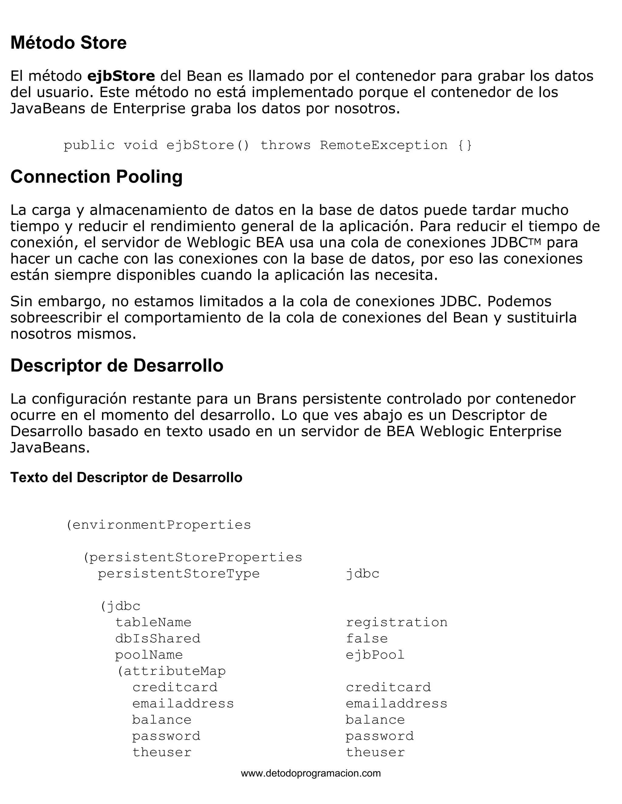 Método Store 
El método ejbStore del Bean es llamado por el contenedor para grabar los datos 
del usuario. Este método no está implementado porque el contenedor de los 
JavaBeans de Enterprise graba los datos por nosotros. 
public void ejbStore() throws RemoteException {} 
Connection Pooling 
La carga y almacenamiento de datos en la base de datos puede tardar mucho 
tiempo y reducir el rendimiento general de la aplicación. Para reducir el tiempo de 
conexión, el servidor de Weblogic BEA usa una cola de conexiones JDBCTM para 
hacer un cache con las conexiones con la base de datos, por eso las conexiones 
están siempre disponibles cuando la aplicación las necesita. 
Sin embargo, no estamos limitados a la cola de conexiones JDBC. Podemos 
sobreescribir el comportamiento de la cola de conexiones del Bean y sustituirla 
nosotros mismos. 
Descriptor de Desarrollo 
La configuración restante para un Brans persistente controlado por contenedor 
ocurre en el momento del desarrollo. Lo que ves abajo es un Descriptor de 
Desarrollo basado en texto usado en un servidor de BEA Weblogic Enterprise 
JavaBeans. 
Texto del Descriptor de Desarrollo 
(environmentProperties 
(persistentStoreProperties 
persistentStoreType jdbc 
(jdbc 
tableName registration 
dbIsShared false 
poolName ejbPool 
(attributeMap 
creditcard creditcard 
emailaddress emailaddress 
balance balance 
password password 
theuser theuser 
www.detodoprogramacion.com 
 