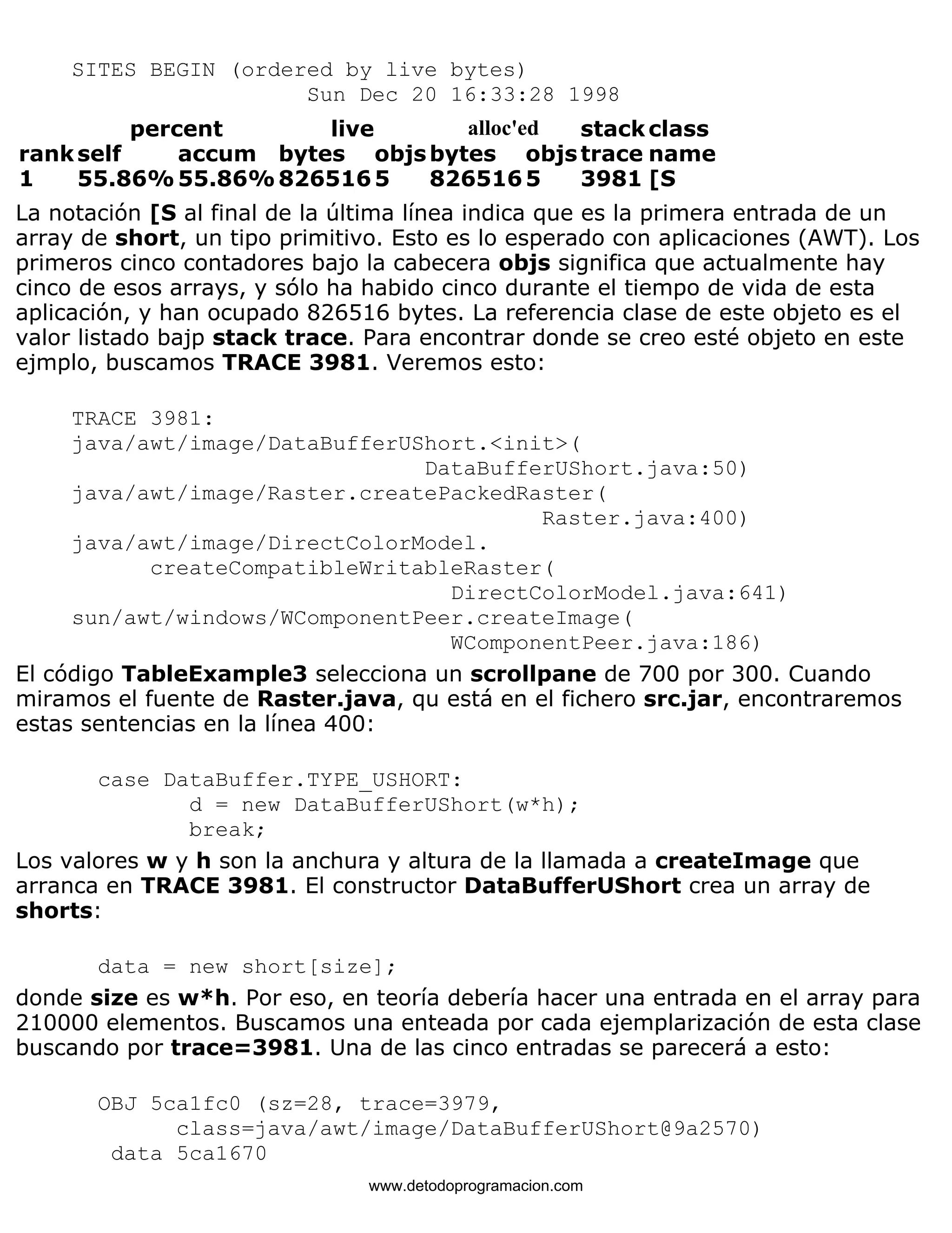 SITES BEGIN (ordered by live bytes) 
Sun Dec 20 16:33:28 1998 
percent live alloc'ed stackclass 
rankself accum bytes objsbytes objstrace name 
1 55.86%55.86%8265165 8265165 3981 [S 
La notación [S al final de la última línea indica que es la primera entrada de un 
array de short, un tipo primitivo. Esto es lo esperado con aplicaciones (AWT). Los 
primeros cinco contadores bajo la cabecera objs significa que actualmente hay 
cinco de esos arrays, y sólo ha habido cinco durante el tiempo de vida de esta 
aplicación, y han ocupado 826516 bytes. La referencia clase de este objeto es el 
valor listado bajp stack trace. Para encontrar donde se creo esté objeto en este 
ejmplo, buscamos TRACE 3981. Veremos esto: 
TRACE 3981: 
java/awt/image/DataBufferUShort.<init>( 
DataBufferUShort.java:50) 
java/awt/image/Raster.createPackedRaster( 
Raster.java:400) 
java/awt/image/DirectColorModel. 
createCompatibleWritableRaster( 
DirectColorModel.java:641) 
sun/awt/windows/WComponentPeer.createImage( 
WComponentPeer.java:186) 
El código TableExample3 selecciona un scrollpane de 700 por 300. Cuando 
miramos el fuente de Raster.java, qu está en el fichero src.jar, encontraremos 
estas sentencias en la línea 400: 
case DataBuffer.TYPE_USHORT: 
d = new DataBufferUShort(w*h); 
break; 
Los valores w y h son la anchura y altura de la llamada a createImage que 
arranca en TRACE 3981. El constructor DataBufferUShort crea un array de 
shorts: 
data = new short[size]; 
donde size es w*h. Por eso, en teoría debería hacer una entrada en el array para 
210000 elementos. Buscamos una enteada por cada ejemplarización de esta clase 
buscando por trace=3981. Una de las cinco entradas se parecerá a esto: 
OBJ 5ca1fc0 (sz=28, trace=3979, 
class=java/awt/image/DataBufferUShort@9a2570) 
data 5ca1670 
www.detodoprogramacion.com 
 