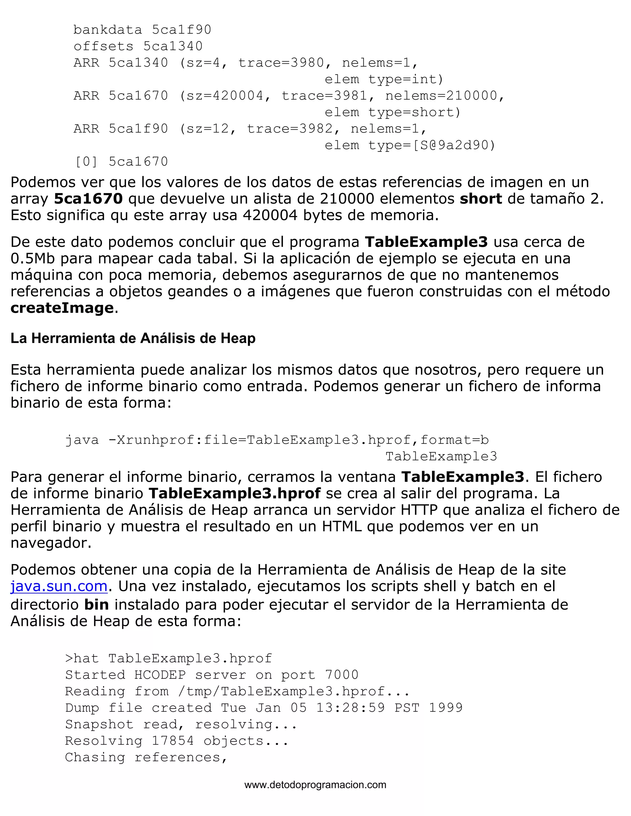 bankdata 5ca1f90 
offsets 5ca1340 
ARR 5ca1340 (sz=4, trace=3980, nelems=1, 
elem type=int) 
ARR 5ca1670 (sz=420004, trace=3981, nelems=210000, 
elem type=short) 
ARR 5ca1f90 (sz=12, trace=3982, nelems=1, 
elem type=[S@9a2d90) 
[0] 5ca1670 
Podemos ver que los valores de los datos de estas referencias de imagen en un 
array 5ca1670 que devuelve un alista de 210000 elementos short de tamaño 2. 
Esto significa qu este array usa 420004 bytes de memoria. 
De este dato podemos concluir que el programa TableExample3 usa cerca de 
0.5Mb para mapear cada tabal. Si la aplicación de ejemplo se ejecuta en una 
máquina con poca memoria, debemos asegurarnos de que no mantenemos 
referencias a objetos geandes o a imágenes que fueron construidas con el método 
createImage. 
La Herramienta de Análisis de Heap 
Esta herramienta puede analizar los mismos datos que nosotros, pero requere un 
fichero de informe binario como entrada. Podemos generar un fichero de informa 
binario de esta forma: 
java -Xrunhprof:file=TableExample3.hprof,format=b 
TableExample3 
Para generar el informe binario, cerramos la ventana TableExample3. El fichero 
de informe binario TableExample3.hprof se crea al salir del programa. La 
Herramienta de Análisis de Heap arranca un servidor HTTP que analiza el fichero de 
perfil binario y muestra el resultado en un HTML que podemos ver en un 
navegador. 
Podemos obtener una copia de la Herramienta de Análisis de Heap de la site 
java.sun.com. Una vez instalado, ejecutamos los scripts shell y batch en el 
directorio bin instalado para poder ejecutar el servidor de la Herramienta de 
Análisis de Heap de esta forma: 
>hat TableExample3.hprof 
Started HCODEP server on port 7000 
Reading from /tmp/TableExample3.hprof... 
Dump file created Tue Jan 05 13:28:59 PST 1999 
Snapshot read, resolving... 
Resolving 17854 objects... 
Chasing references, 
www.detodoprogramacion.com 
 