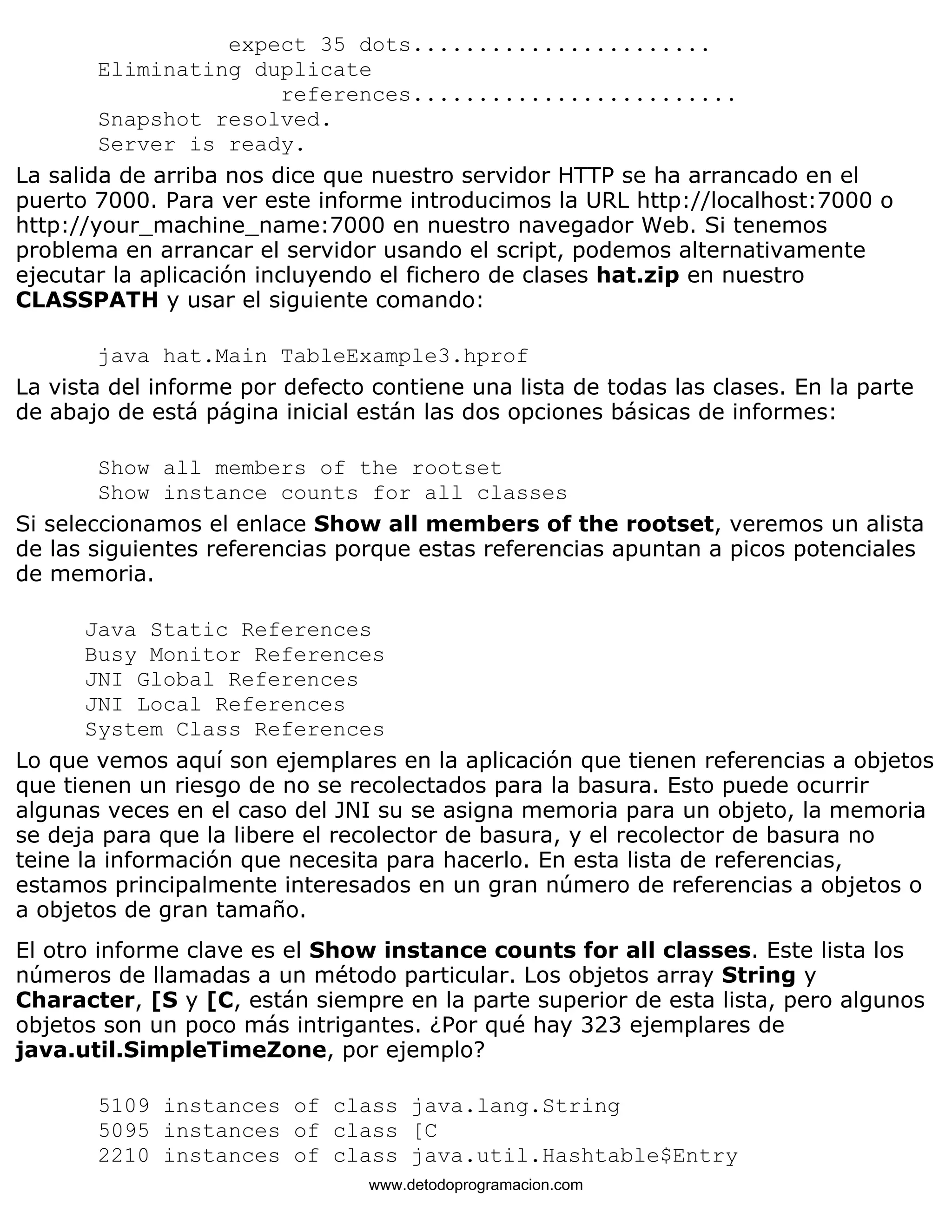 expect 35 dots....................... 
Eliminating duplicate 
references......................... 
Snapshot resolved. 
Server is ready. 
La salida de arriba nos dice que nuestro servidor HTTP se ha arrancado en el 
puerto 7000. Para ver este informe introducimos la URL http://localhost:7000 o 
http://your_machine_name:7000 en nuestro navegador Web. Si tenemos 
problema en arrancar el servidor usando el script, podemos alternativamente 
ejecutar la aplicación incluyendo el fichero de clases hat.zip en nuestro 
CLASSPATH y usar el siguiente comando: 
java hat.Main TableExample3.hprof 
La vista del informe por defecto contiene una lista de todas las clases. En la parte 
de abajo de está página inicial están las dos opciones básicas de informes: 
Show all members of the rootset 
Show instance counts for all classes 
Si seleccionamos el enlace Show all members of the rootset, veremos un alista 
de las siguientes referencias porque estas referencias apuntan a picos potenciales 
de memoria. 
Java Static References 
Busy Monitor References 
JNI Global References 
JNI Local References 
System Class References 
Lo que vemos aquí son ejemplares en la aplicación que tienen referencias a objetos 
que tienen un riesgo de no se recolectados para la basura. Esto puede ocurrir 
algunas veces en el caso del JNI su se asigna memoria para un objeto, la memoria 
se deja para que la libere el recolector de basura, y el recolector de basura no 
teine la información que necesita para hacerlo. En esta lista de referencias, 
estamos principalmente interesados en un gran número de referencias a objetos o 
a objetos de gran tamaño. 
El otro informe clave es el Show instance counts for all classes. Este lista los 
números de llamadas a un método particular. Los objetos array String y 
Character, [S y [C, están siempre en la parte superior de esta lista, pero algunos 
objetos son un poco más intrigantes. ¿Por qué hay 323 ejemplares de 
java.util.SimpleTimeZone, por ejemplo? 
5109 instances of class java.lang.String 
5095 instances of class [C 
2210 instances of class java.util.Hashtable$Entry 
www.detodoprogramacion.com 
 