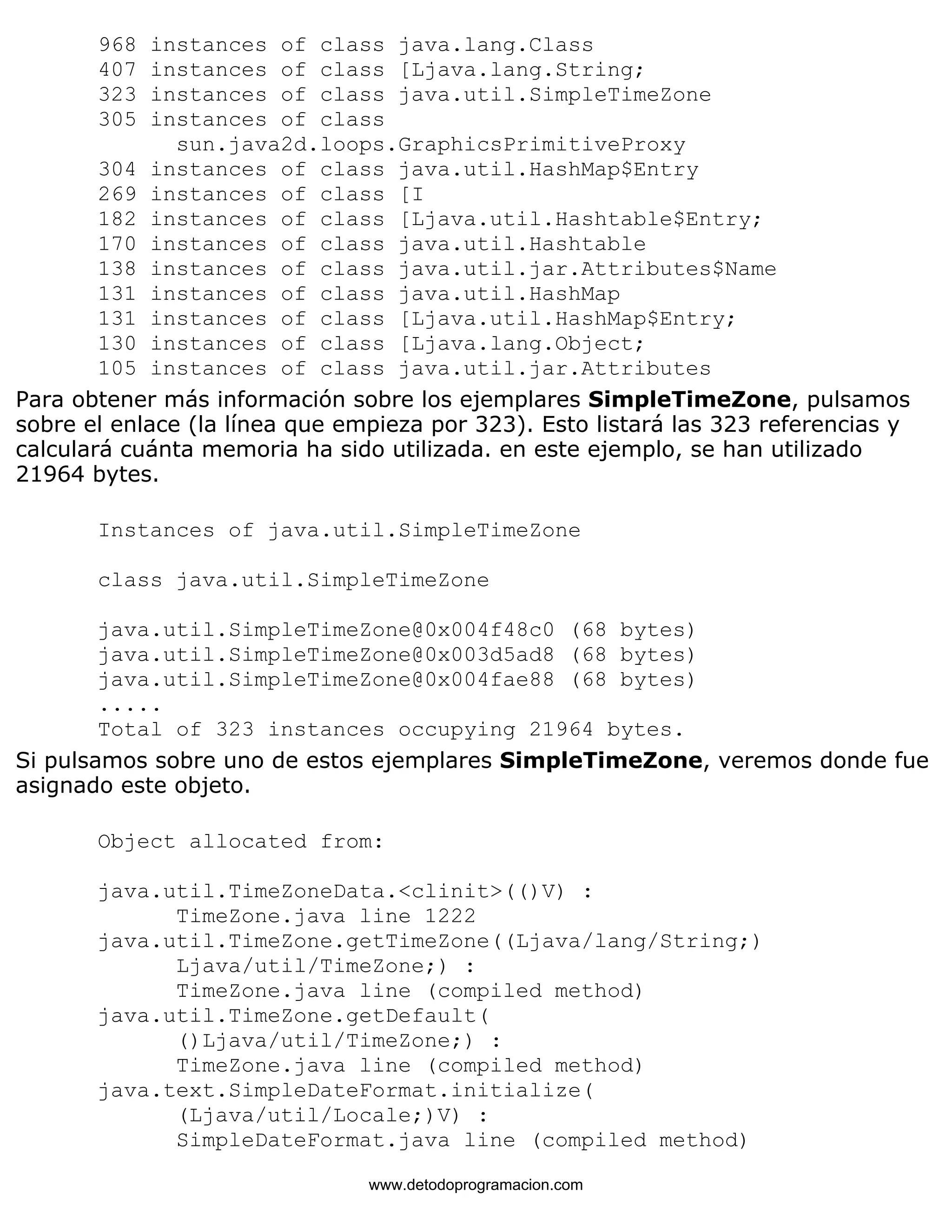 968 instances of class java.lang.Class 
407 instances of class [Ljava.lang.String; 
323 instances of class java.util.SimpleTimeZone 
305 instances of class 
sun.java2d.loops.GraphicsPrimitiveProxy 
304 instances of class java.util.HashMap$Entry 
269 instances of class [I 
182 instances of class [Ljava.util.Hashtable$Entry; 
170 instances of class java.util.Hashtable 
138 instances of class java.util.jar.Attributes$Name 
131 instances of class java.util.HashMap 
131 instances of class [Ljava.util.HashMap$Entry; 
130 instances of class [Ljava.lang.Object; 
105 instances of class java.util.jar.Attributes 
Para obtener más información sobre los ejemplares SimpleTimeZone, pulsamos 
sobre el enlace (la línea que empieza por 323). Esto listará las 323 referencias y 
calculará cuánta memoria ha sido utilizada. en este ejemplo, se han utilizado 
21964 bytes. 
Instances of java.util.SimpleTimeZone 
class java.util.SimpleTimeZone 
java.util.SimpleTimeZone@0x004f48c0 (68 bytes) 
java.util.SimpleTimeZone@0x003d5ad8 (68 bytes) 
java.util.SimpleTimeZone@0x004fae88 (68 bytes) 
..... 
Total of 323 instances occupying 21964 bytes. 
Si pulsamos sobre uno de estos ejemplares SimpleTimeZone, veremos donde fue 
asignado este objeto. 
Object allocated from: 
java.util.TimeZoneData.<clinit>(()V) : 
TimeZone.java line 1222 
java.util.TimeZone.getTimeZone((Ljava/lang/String;) 
Ljava/util/TimeZone;) : 
TimeZone.java line (compiled method) 
java.util.TimeZone.getDefault( 
()Ljava/util/TimeZone;) : 
TimeZone.java line (compiled method) 
java.text.SimpleDateFormat.initialize( 
(Ljava/util/Locale;)V) : 
SimpleDateFormat.java line (compiled method) 
www.detodoprogramacion.com 
 