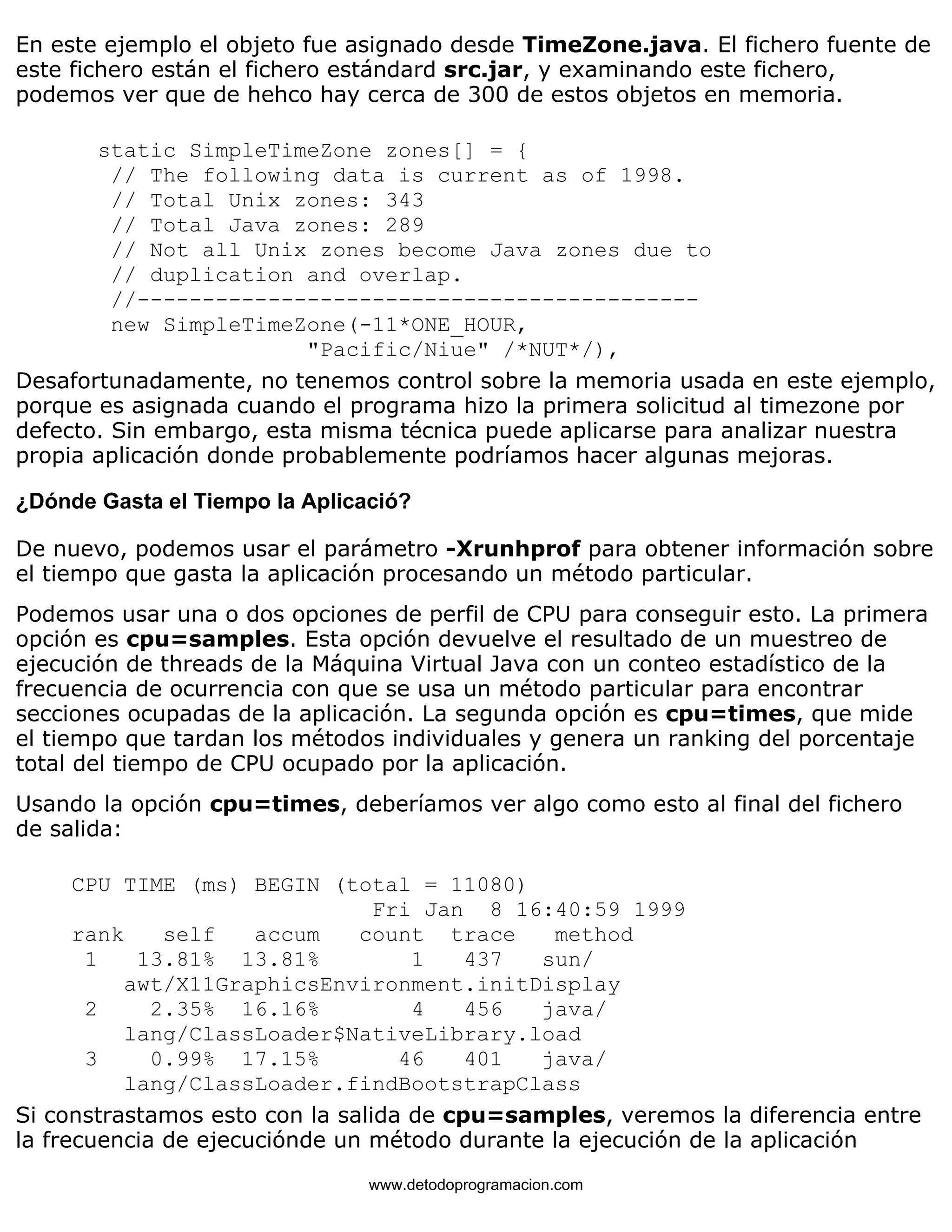 En este ejemplo el objeto fue asignado desde TimeZone.java. El fichero fuente de 
este fichero están el fichero estándard src.jar, y examinando este fichero, 
podemos ver que de hehco hay cerca de 300 de estos objetos en memoria. 
static SimpleTimeZone zones[] = { 
// The following data is current as of 1998. 
// Total Unix zones: 343 
// Total Java zones: 289 
// Not all Unix zones become Java zones due to 
// duplication and overlap. 
//------------------------------------------- 
new SimpleTimeZone(-11*ONE_HOUR, 
"Pacific/Niue" /*NUT*/), 
Desafortunadamente, no tenemos control sobre la memoria usada en este ejemplo, 
porque es asignada cuando el programa hizo la primera solicitud al timezone por 
defecto. Sin embargo, esta misma técnica puede aplicarse para analizar nuestra 
propia aplicación donde probablemente podríamos hacer algunas mejoras. 
¿Dónde Gasta el Tiempo la Aplicació? 
De nuevo, podemos usar el parámetro -Xrunhprof para obtener información sobre 
el tiempo que gasta la aplicación procesando un método particular. 
Podemos usar una o dos opciones de perfil de CPU para conseguir esto. La primera 
opción es cpu=samples. Esta opción devuelve el resultado de un muestreo de 
ejecución de threads de la Máquina Virtual Java con un conteo estadístico de la 
frecuencia de ocurrencia con que se usa un método particular para encontrar 
secciones ocupadas de la aplicación. La segunda opción es cpu=times, que mide 
el tiempo que tardan los métodos individuales y genera un ranking del porcentaje 
total del tiempo de CPU ocupado por la aplicación. 
Usando la opción cpu=times, deberíamos ver algo como esto al final del fichero 
de salida: 
CPU TIME (ms) BEGIN (total = 11080) 
Fri Jan 8 16:40:59 1999 
rank self accum count trace method 
1 13.81% 13.81% 1 437 sun/ 
awt/X11GraphicsEnvironment.initDisplay 
2 2.35% 16.16% 4 456 java/ 
lang/ClassLoader$NativeLibrary.load 
3 0.99% 17.15% 46 401 java/ 
lang/ClassLoader.findBootstrapClass 
Si constrastamos esto con la salida de cpu=samples, veremos la diferencia entre 
la frecuencia de ejecuciónde un método durante la ejecución de la aplicación 
www.detodoprogramacion.com 
 