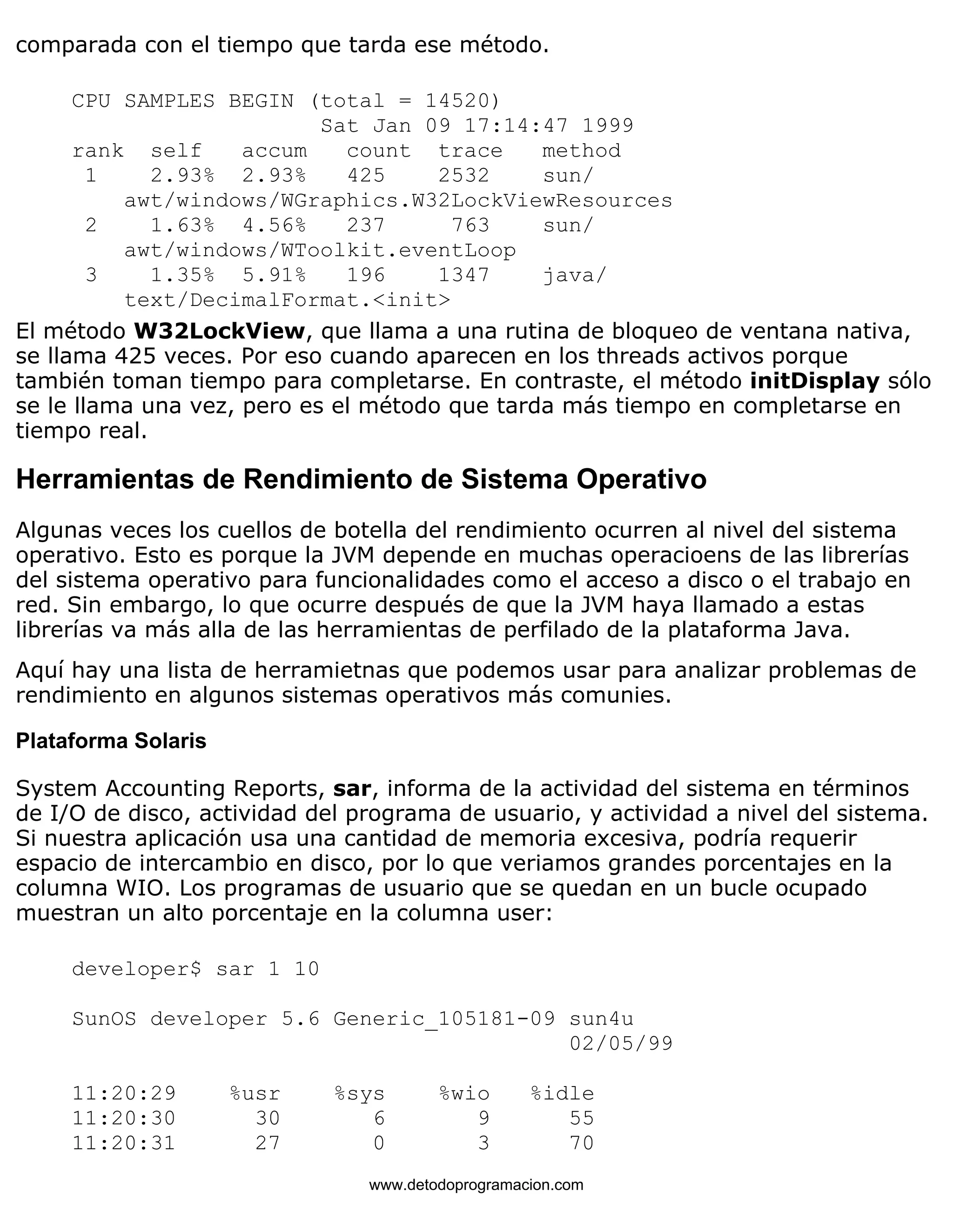 comparada con el tiempo que tarda ese método. 
CPU SAMPLES BEGIN (total = 14520) 
Sat Jan 09 17:14:47 1999 
rank self accum count trace method 
1 2.93% 2.93% 425 2532 sun/ 
awt/windows/WGraphics.W32LockViewResources 
2 1.63% 4.56% 237 763 sun/ 
awt/windows/WToolkit.eventLoop 
3 1.35% 5.91% 196 1347 java/ 
text/DecimalFormat.<init> 
El método W32LockView, que llama a una rutina de bloqueo de ventana nativa, 
se llama 425 veces. Por eso cuando aparecen en los threads activos porque 
también toman tiempo para completarse. En contraste, el método initDisplay sólo 
se le llama una vez, pero es el método que tarda más tiempo en completarse en 
tiempo real. 
Herramientas de Rendimiento de Sistema Operativo 
Algunas veces los cuellos de botella del rendimiento ocurren al nivel del sistema 
operativo. Esto es porque la JVM depende en muchas operacioens de las librerías 
del sistema operativo para funcionalidades como el acceso a disco o el trabajo en 
red. Sin embargo, lo que ocurre después de que la JVM haya llamado a estas 
librerías va más alla de las herramientas de perfilado de la plataforma Java. 
Aquí hay una lista de herramietnas que podemos usar para analizar problemas de 
rendimiento en algunos sistemas operativos más comunies. 
Plataforma Solaris 
System Accounting Reports, sar, informa de la actividad del sistema en términos 
de I/O de disco, actividad del programa de usuario, y actividad a nivel del sistema. 
Si nuestra aplicación usa una cantidad de memoria excesiva, podría requerir 
espacio de intercambio en disco, por lo que veriamos grandes porcentajes en la 
columna WIO. Los programas de usuario que se quedan en un bucle ocupado 
muestran un alto porcentaje en la columna user: 
developer$ sar 1 10 
SunOS developer 5.6 Generic_105181-09 sun4u 
02/05/99 
11:20:29 %usr %sys %wio %idle 
11:20:30 30 6 9 55 
11:20:31 27 0 3 70 
www.detodoprogramacion.com 
 
