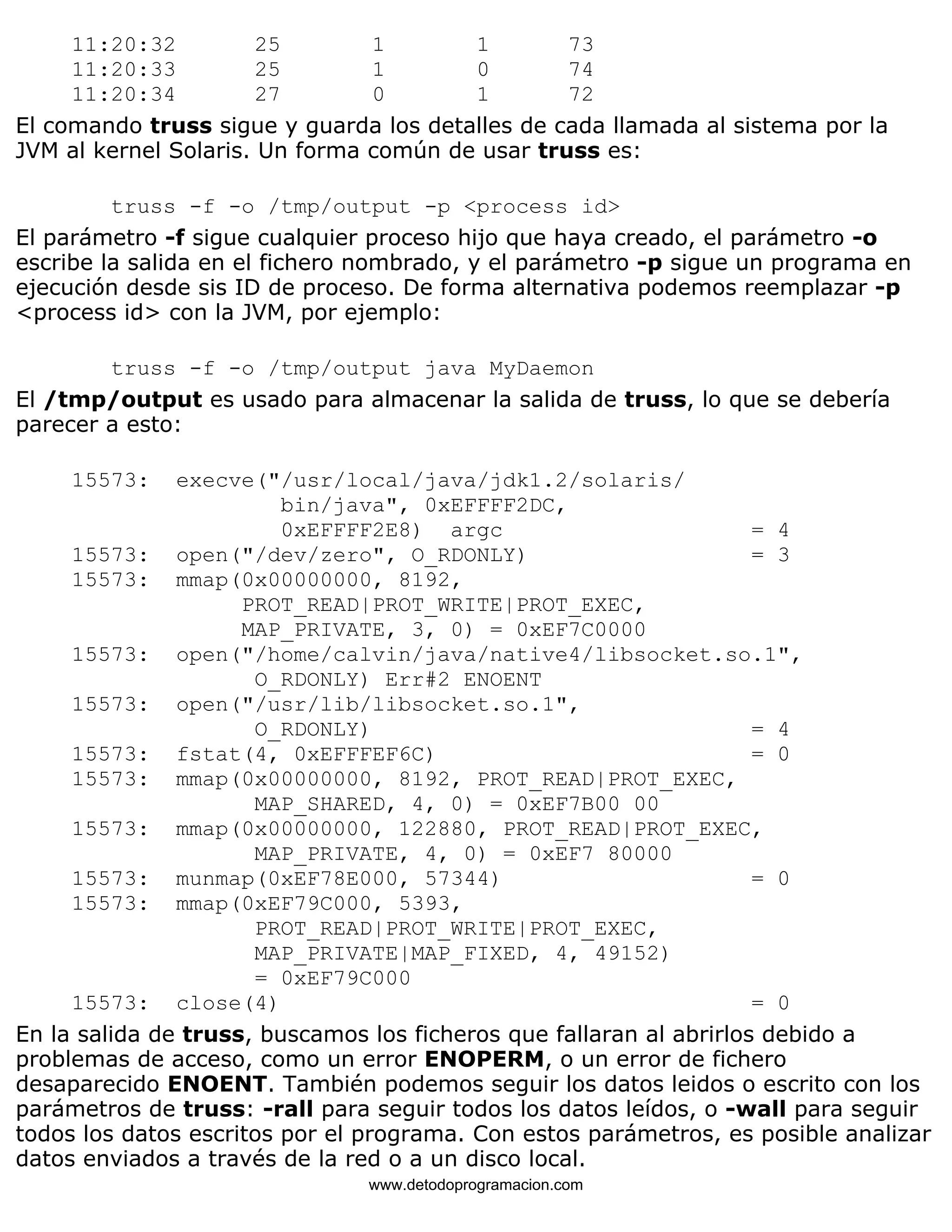 11:20:32 25 1 1 73 
11:20:33 25 1 0 74 
11:20:34 27 0 1 72 
El comando truss sigue y guarda los detalles de cada llamada al sistema por la 
JVM al kernel Solaris. Un forma común de usar truss es: 
truss -f -o /tmp/output -p <process id> 
El parámetro -f sigue cualquier proceso hijo que haya creado, el parámetro -o 
escribe la salida en el fichero nombrado, y el parámetro -p sigue un programa en 
ejecución desde sis ID de proceso. De forma alternativa podemos reemplazar -p 
<process id> con la JVM, por ejemplo: 
truss -f -o /tmp/output java MyDaemon 
El /tmp/output es usado para almacenar la salida de truss, lo que se debería 
parecer a esto: 
15573: execve("/usr/local/java/jdk1.2/solaris/ 
bin/java", 0xEFFFF2DC, 
0xEFFFF2E8) argc = 4 
15573: open("/dev/zero", O_RDONLY) = 3 
15573: mmap(0x00000000, 8192, 
PROT_READ|PROT_WRITE|PROT_EXEC, 
MAP_PRIVATE, 3, 0) = 0xEF7C0000 
15573: open("/home/calvin/java/native4/libsocket.so.1", 
O_RDONLY) Err#2 ENOENT 
15573: open("/usr/lib/libsocket.so.1", 
O_RDONLY) = 4 
15573: fstat(4, 0xEFFFEF6C) = 0 
15573: mmap(0x00000000, 8192, PROT_READ|PROT_EXEC, 
MAP_SHARED, 4, 0) = 0xEF7B00 00 
15573: mmap(0x00000000, 122880, PROT_READ|PROT_EXEC, 
MAP_PRIVATE, 4, 0) = 0xEF7 80000 
15573: munmap(0xEF78E000, 57344) = 0 
15573: mmap(0xEF79C000, 5393, 
PROT_READ|PROT_WRITE|PROT_EXEC, 
MAP_PRIVATE|MAP_FIXED, 4, 49152) 
= 0xEF79C000 
15573: close(4) = 0 
En la salida de truss, buscamos los ficheros que fallaran al abrirlos debido a 
problemas de acceso, como un error ENOPERM, o un error de fichero 
desaparecido ENOENT. También podemos seguir los datos leidos o escrito con los 
parámetros de truss: -rall para seguir todos los datos leídos, o -wall para seguir 
todos los datos escritos por el programa. Con estos parámetros, es posible analizar 
datos enviados a través de la red o a un disco local. 
www.detodoprogramacion.com 
 