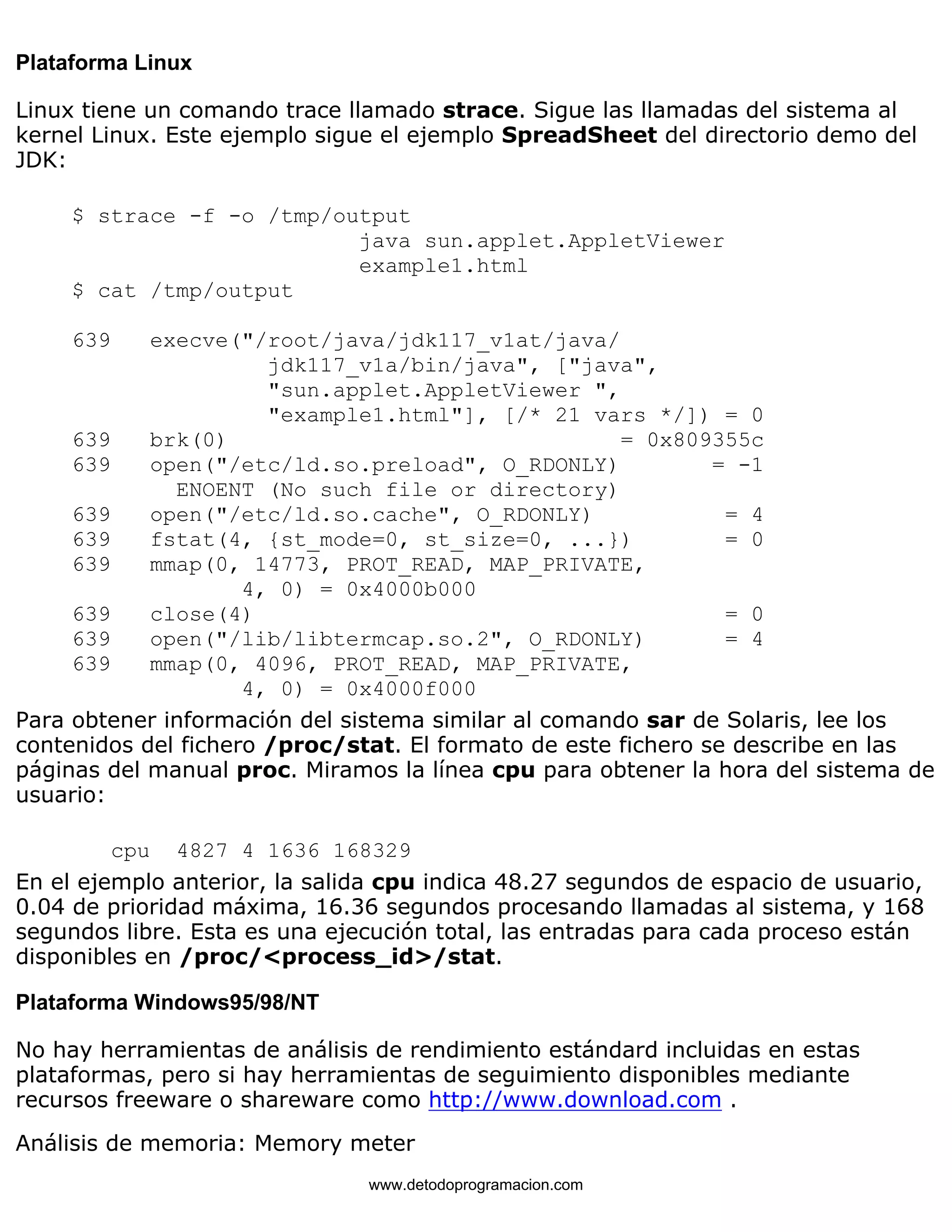 Plataforma Linux 
Linux tiene un comando trace llamado strace. Sigue las llamadas del sistema al 
kernel Linux. Este ejemplo sigue el ejemplo SpreadSheet del directorio demo del 
JDK: 
$ strace -f -o /tmp/output 
java sun.applet.AppletViewer 
example1.html 
$ cat /tmp/output 
639 execve("/root/java/jdk117_v1at/java/ 
jdk117_v1a/bin/java", ["java", 
"sun.applet.AppletViewer ", 
"example1.html"], [/* 21 vars */]) = 0 
639 brk(0) = 0x809355c 
639 open("/etc/ld.so.preload", O_RDONLY) = -1 
ENOENT (No such file or directory) 
639 open("/etc/ld.so.cache", O_RDONLY) = 4 
639 fstat(4, {st_mode=0, st_size=0, ...}) = 0 
639 mmap(0, 14773, PROT_READ, MAP_PRIVATE, 
4, 0) = 0x4000b000 
639 close(4) = 0 
639 open("/lib/libtermcap.so.2", O_RDONLY) = 4 
639 mmap(0, 4096, PROT_READ, MAP_PRIVATE, 
4, 0) = 0x4000f000 
Para obtener información del sistema similar al comando sar de Solaris, lee los 
contenidos del fichero /proc/stat. El formato de este fichero se describe en las 
páginas del manual proc. Miramos la línea cpu para obtener la hora del sistema de 
usuario: 
cpu 4827 4 1636 168329 
En el ejemplo anterior, la salida cpu indica 48.27 segundos de espacio de usuario, 
0.04 de prioridad máxima, 16.36 segundos procesando llamadas al sistema, y 168 
segundos libre. Esta es una ejecución total, las entradas para cada proceso están 
disponibles en /proc/<process_id>/stat. 
Plataforma Windows95/98/NT 
No hay herramientas de análisis de rendimiento estándard incluidas en estas 
plataformas, pero si hay herramientas de seguimiento disponibles mediante 
recursos freeware o shareware como http://www.download.com . 
Análisis de memoria: Memory meter 
www.detodoprogramacion.com 
 