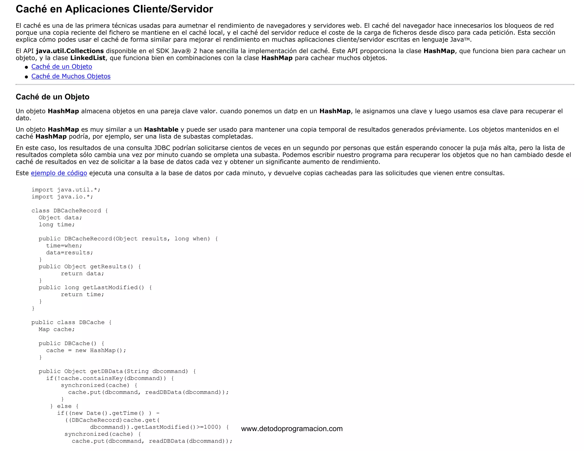Caché en Aplicaciones Cliente/Servidor 
El caché es una de las primera técnicas usadas para aumetnar el rendimiento de navegadores y servidores web. El caché del navegador hace innecesarios los bloqueos de red 
porque una copia reciente del fichero se mantiene en el caché local, y el caché del servidor reduce el coste de la carga de ficheros desde disco para cada petición. Esta sección 
explica cómo podes usar el caché de forma similar para mejorar el rendimiento en muchas aplicaciones cliente/servidor escritas en lenguaje JavaTM. 
El API java.util.Collections disponible en el SDK Java® 2 hace sencilla la implementación del caché. Este API proporciona la clase HashMap, que funciona bien para cachear un 
objeto, y la clase LinkedList, que funciona bien en combinaciones con la clase HashMap para cachear muchos objetos. 
l   Caché de un Objeto 
l   Caché de Muchos Objetos 
Caché de un Objeto 
Un objeto HashMap almacena objetos en una pareja clave valor. cuando ponemos un datp en un HashMap, le asignamos una clave y luego usamos esa clave para recuperar el 
dato. 
Un objeto HashMap es muy similar a un Hashtable y puede ser usado para mantener una copia temporal de resultados generados préviamente. Los objetos mantenidos en el 
caché HashMap podría, por ejemplo, ser una lista de subastas completadas. 
En este caso, los resultados de una consulta JDBC podrían solicitarse cientos de veces en un segundo por personas que están esperando conocer la puja más alta, pero la lista de 
resultados completa sólo cambia una vez por minuto cuando se ompleta una subasta. Podemos escribir nuestro programa para recuperar los objetos que no han cambiado desde el 
caché de resultados en vez de solicitar a la base de datos cada vez y obtener un significante aumento de rendimiento. 
Este ejemplo de código ejecuta una consulta a la base de datos por cada minuto, y devuelve copias cacheadas para las solicitudes que vienen entre consultas. 
import java.util.*; 
import java.io.*; 
class DBCacheRecord { 
Object data; 
long time; 
public DBCacheRecord(Object results, long when) { 
time=when; 
data=results; 
} 
public Object getResults() { 
return data; 
} 
public long getLastModified() { 
return time; 
} 
} 
public class DBCache { 
Map cache; 
public DBCache() { 
cache = new HashMap(); 
} 
public Object getDBData(String dbcommand) { 
if(!cache.containsKey(dbcommand)) { 
synchronized(cache) { 
cache.put(dbcommand, readDBData(dbcommand)); 
} 
} else { 
if((new Date().getTime() ) - 
((DBCacheRecord)cache.get( 
dbcommand)).getLastModified()>=1000) { 
synchronized(cache) { 
cache.put(dbcommand, readDBData(dbcommand)); 
www.detodoprogramacion.com 
 