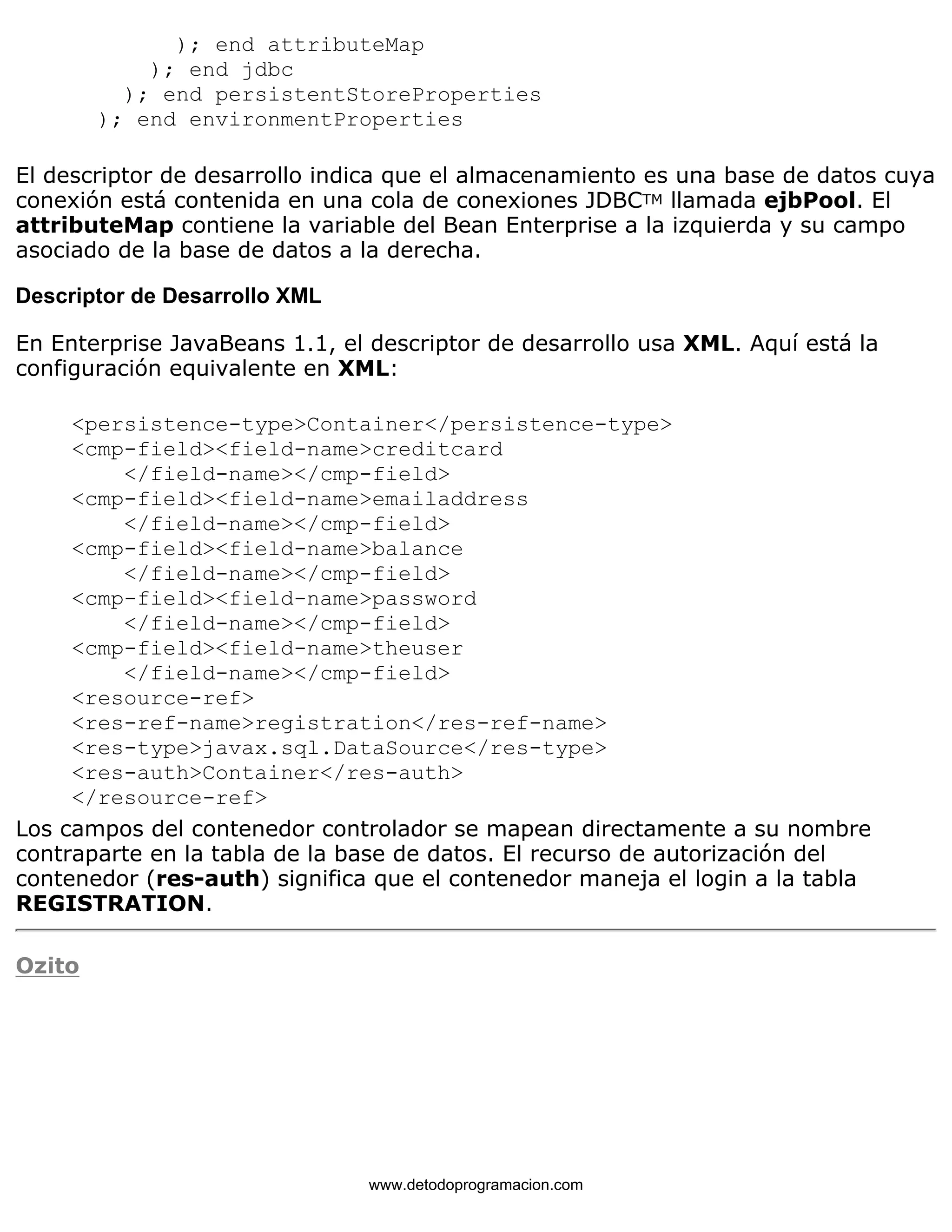 ); end attributeMap 
); end jdbc 
); end persistentStoreProperties 
); end environmentProperties 
El descriptor de desarrollo indica que el almacenamiento es una base de datos cuya 
conexión está contenida en una cola de conexiones JDBCTM llamada ejbPool. El 
attributeMap contiene la variable del Bean Enterprise a la izquierda y su campo 
asociado de la base de datos a la derecha. 
Descriptor de Desarrollo XML 
En Enterprise JavaBeans 1.1, el descriptor de desarrollo usa XML. Aquí está la 
configuración equivalente en XML: 
<persistence-type>Container</persistence-type> 
<cmp-field><field-name>creditcard 
</field-name></cmp-field> 
<cmp-field><field-name>emailaddress 
</field-name></cmp-field> 
<cmp-field><field-name>balance 
</field-name></cmp-field> 
<cmp-field><field-name>password 
</field-name></cmp-field> 
<cmp-field><field-name>theuser 
</field-name></cmp-field> 
<resource-ref> 
<res-ref-name>registration</res-ref-name> 
<res-type>javax.sql.DataSource</res-type> 
<res-auth>Container</res-auth> 
</resource-ref> 
Los campos del contenedor controlador se mapean directamente a su nombre 
contraparte en la tabla de la base de datos. El recurso de autorización del 
contenedor (res-auth) significa que el contenedor maneja el login a la tabla 
REGISTRATION. 
Ozito 
www.detodoprogramacion.com 
 