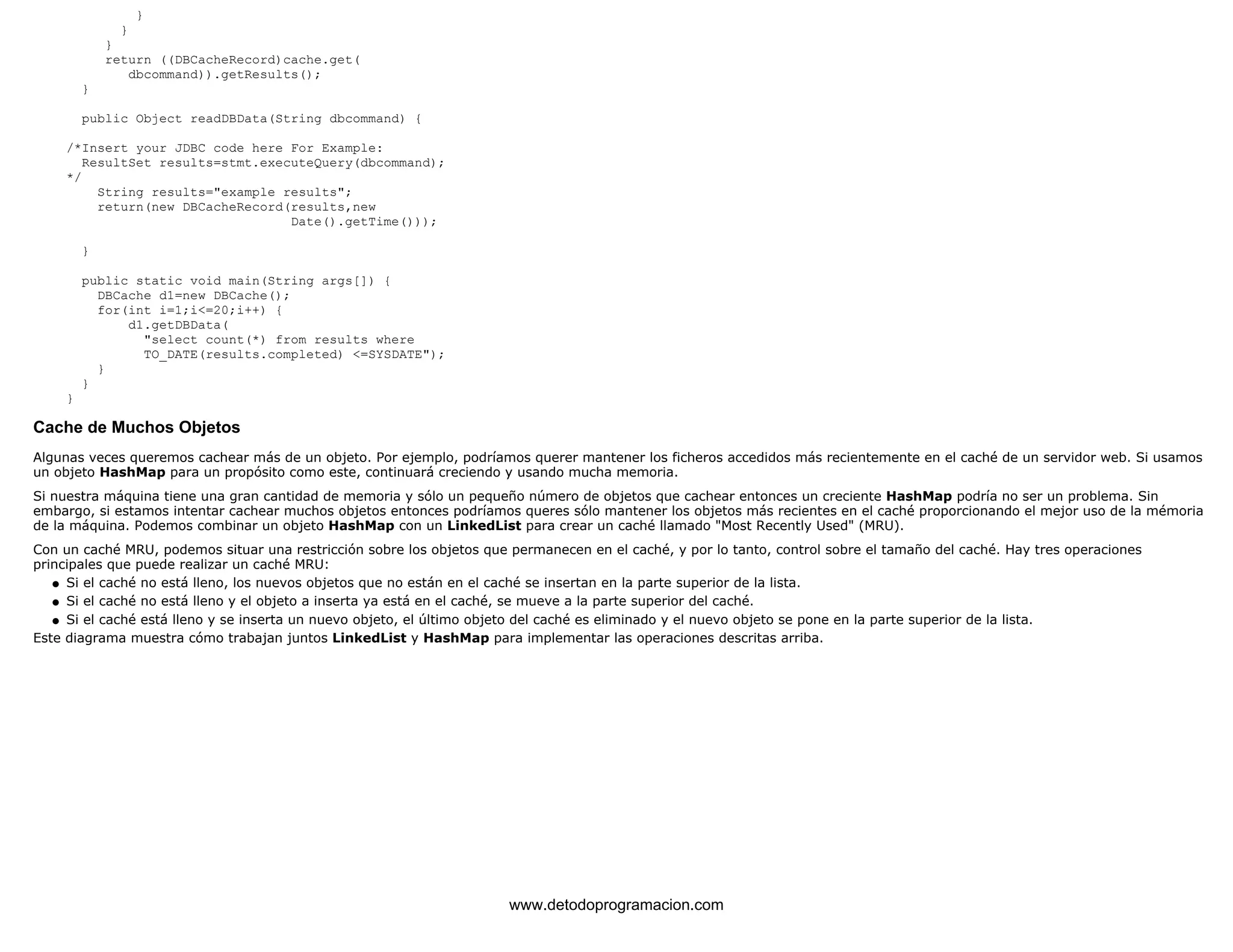 } 
} 
} 
return ((DBCacheRecord)cache.get( 
dbcommand)).getResults(); 
} 
public Object readDBData(String dbcommand) { 
/*Insert your JDBC code here For Example: 
ResultSet results=stmt.executeQuery(dbcommand); 
*/ 
String results="example results"; 
return(new DBCacheRecord(results,new 
Date().getTime())); 
} 
public static void main(String args[]) { 
DBCache d1=new DBCache(); 
for(int i=1;i<=20;i++) { 
d1.getDBData( 
"select count(*) from results where 
TO_DATE(results.completed) <=SYSDATE"); 
} 
} 
} 
Cache de Muchos Objetos 
Algunas veces queremos cachear más de un objeto. Por ejemplo, podríamos querer mantener los ficheros accedidos más recientemente en el caché de un servidor web. Si usamos 
un objeto HashMap para un propósito como este, continuará creciendo y usando mucha memoria. 
Si nuestra máquina tiene una gran cantidad de memoria y sólo un pequeño número de objetos que cachear entonces un creciente HashMap podría no ser un problema. Sin 
embargo, si estamos intentar cachear muchos objetos entonces podríamos queres sólo mantener los objetos más recientes en el caché proporcionando el mejor uso de la mémoria 
de la máquina. Podemos combinar un objeto HashMap con un LinkedList para crear un caché llamado "Most Recently Used" (MRU). 
Con un caché MRU, podemos situar una restricción sobre los objetos que permanecen en el caché, y por lo tanto, control sobre el tamaño del caché. Hay tres operaciones 
principales que puede realizar un caché MRU: 
l   Si el caché no está lleno, los nuevos objetos que no están en el caché se insertan en la parte superior de la lista. 
l   Si el caché no está lleno y el objeto a inserta ya está en el caché, se mueve a la parte superior del caché. 
l   Si el caché está lleno y se inserta un nuevo objeto, el último objeto del caché es eliminado y el nuevo objeto se pone en la parte superior de la lista. 
Este diagrama muestra cómo trabajan juntos LinkedList y HashMap para implementar las operaciones descritas arriba. 
www.detodoprogramacion.com 
 