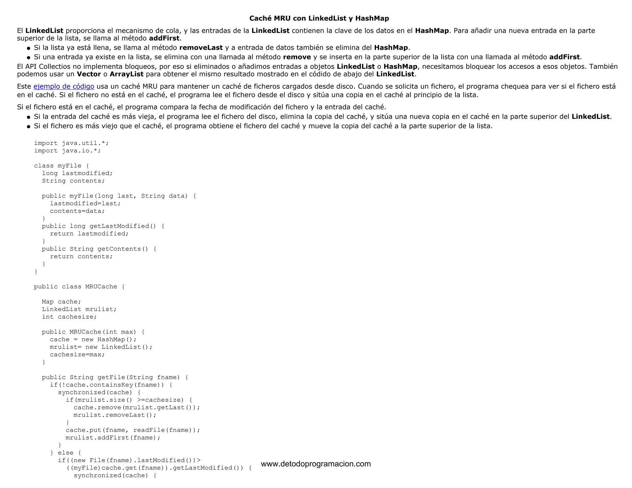Caché MRU con LinkedList y HashMap 
El LinkedList proporciona el mecanismo de cola, y las entradas de la LinkedList contienen la clave de los datos en el HashMap. Para añadir una nueva entrada en la parte 
superior de la lista, se llama al método addFirst. 
l   Si la lista ya está llena, se llama al método removeLast y a entrada de datos también se elimina del HashMap. 
l   Si una entrada ya existe en la lista, se elimina con una llamada al método remove y se inserta en la parte superior de la lista con una llamada al método addFirst. 
El API Collectios no implementa bloqueos, por eso si eliminados o añadimos entradas a objetos LinkedList o HashMap, necesitamos bloquear los accesos a esos objetos. También 
podemos usar un Vector o ArrayList para obtener el mismo resultado mostrado en el códido de abajo del LinkedList. 
Este ejemplo de código usa un caché MRU para mantener un caché de ficheros cargados desde disco. Cuando se solicita un fichero, el programa chequea para ver si el fichero está 
en el caché. Si el fichero no está en el caché, el programa lee el fichero desde el disco y sitúa una copia en el caché al principio de la lista. 
Si el fichero está en el caché, el programa compara la fecha de modificación del fichero y la entrada del caché. 
l   Si la entrada del caché es más vieja, el programa lee el fichero del disco, elimina la copia del caché, y sitúa una nueva copia en el caché en la parte superior del LinkedList. 
l   Si el fichero es más viejo que el caché, el programa obtiene el fichero del caché y mueve la copia del caché a la parte superior de la lista. 
import java.util.*; 
import java.io.*; 
class myFile { 
long lastmodified; 
String contents; 
public myFile(long last, String data) { 
lastmodified=last; 
contents=data; 
} 
public long getLastModified() { 
return lastmodified; 
} 
public String getContents() { 
return contents; 
} 
} 
public class MRUCache { 
Map cache; 
LinkedList mrulist; 
int cachesize; 
public MRUCache(int max) { 
cache = new HashMap(); 
mrulist= new LinkedList(); 
cachesize=max; 
} 
public String getFile(String fname) { 
if(!cache.containsKey(fname)) { 
synchronized(cache) { 
if(mrulist.size() >=cachesize) { 
cache.remove(mrulist.getLast()); 
mrulist.removeLast(); 
} 
cache.put(fname, readFile(fname)); 
mrulist.addFirst(fname); 
} 
} else { 
if((new File(fname).lastModified())> 
((myFile)cache.get(fname)).getLastModified()) { 
synchronized(cache) { 
www.detodoprogramacion.com 
 