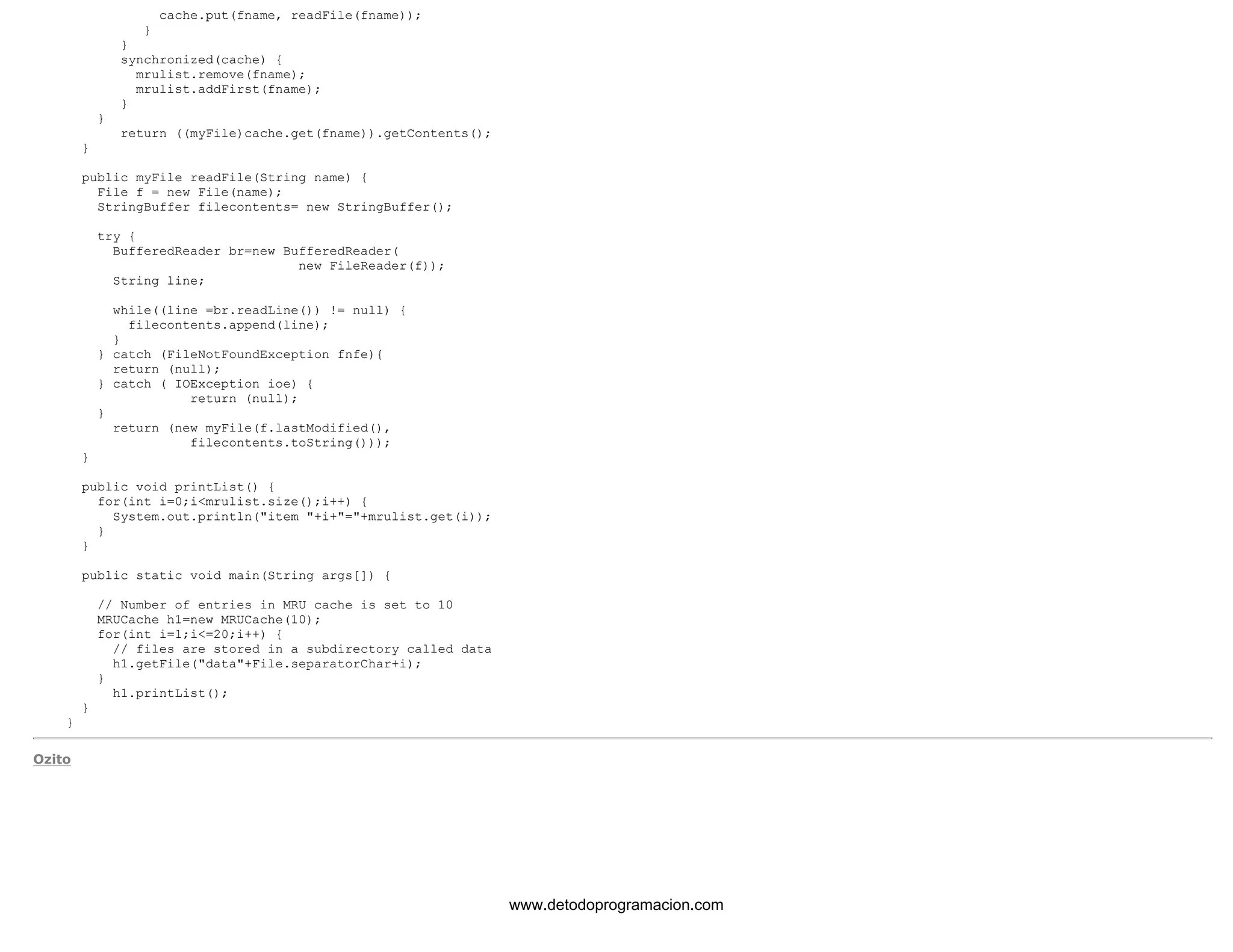 cache.put(fname, readFile(fname)); 
} 
} 
synchronized(cache) { 
mrulist.remove(fname); 
mrulist.addFirst(fname); 
} 
} 
return ((myFile)cache.get(fname)).getContents(); 
} 
public myFile readFile(String name) { 
File f = new File(name); 
StringBuffer filecontents= new StringBuffer(); 
try { 
BufferedReader br=new BufferedReader( 
new FileReader(f)); 
String line; 
while((line =br.readLine()) != null) { 
filecontents.append(line); 
} 
} catch (FileNotFoundException fnfe){ 
return (null); 
} catch ( IOException ioe) { 
return (null); 
} 
return (new myFile(f.lastModified(), 
filecontents.toString())); 
} 
public void printList() { 
for(int i=0;i<mrulist.size();i++) { 
System.out.println("item "+i+"="+mrulist.get(i)); 
} 
} 
public static void main(String args[]) { 
// Number of entries in MRU cache is set to 10 
MRUCache h1=new MRUCache(10); 
for(int i=1;i<=20;i++) { 
// files are stored in a subdirectory called data 
h1.getFile("data"+File.separatorChar+i); 
} 
h1.printList(); 
} 
} 
Ozito 
www.detodoprogramacion.com 
 