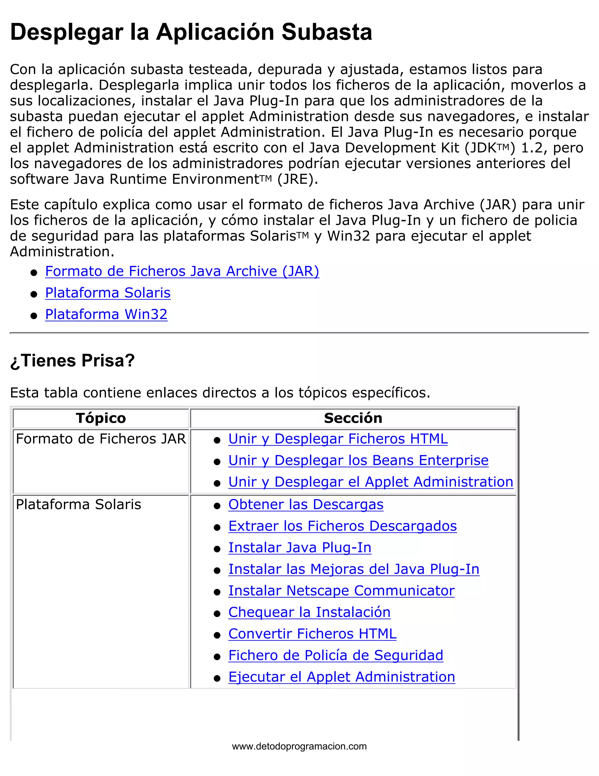 Desplegar la Aplicación Subasta 
Con la aplicación subasta testeada, depurada y ajustada, estamos listos para 
desplegarla. Desplegarla implica unir todos los ficheros de la aplicación, moverlos a 
sus localizaciones, instalar el Java Plug-In para que los administradores de la 
subasta puedan ejecutar el applet Administration desde sus navegadores, e instalar 
el fichero de policía del applet Administration. El Java Plug-In es necesario porque 
el applet Administration está escrito con el Java Development Kit (JDKTM) 1.2, pero 
los navegadores de los administradores podrían ejecutar versiones anteriores del 
software Java Runtime EnvironmentTM (JRE). 
Este capítulo explica como usar el formato de ficheros Java Archive (JAR) para unir 
los ficheros de la aplicación, y cómo instalar el Java Plug-In y un fichero de policia 
de seguridad para las plataformas SolarisTM y Win32 para ejecutar el applet 
Administration. 
l   Formato de Ficheros Java Archive (JAR) 
l   Plataforma Solaris 
l   Plataforma Win32 
¿Tienes Prisa? 
Esta tabla contiene enlaces directos a los tópicos específicos. 
Tópico Sección 
Formato de Ficheros JAR l   Unir y Desplegar Ficheros HTML 
l   Unir y Desplegar los Beans Enterprise 
l   Unir y Desplegar el Applet Administration 
Plataforma Solaris l   Obtener las Descargas 
l   Extraer los Ficheros Descargados 
l   Instalar Java Plug-In 
l   Instalar las Mejoras del Java Plug-In 
l   Instalar Netscape Communicator 
l   Chequear la Instalación 
l   Convertir Ficheros HTML 
l   Fichero de Policía de Seguridad 
l   Ejecutar el Applet Administration 
www.detodoprogramacion.com 
 