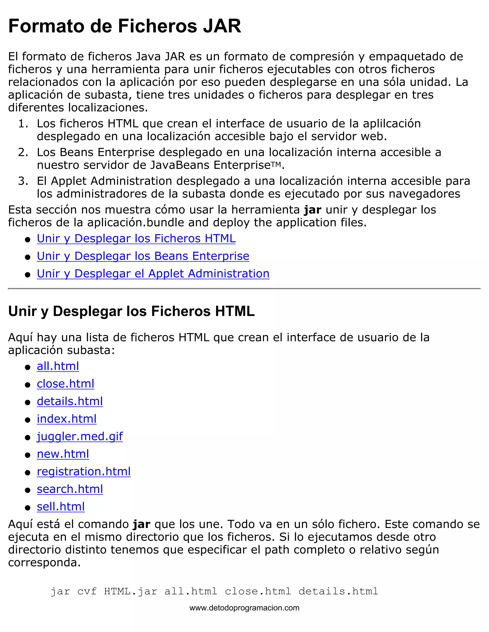 Formato de Ficheros JAR 
El formato de ficheros Java JAR es un formato de compresión y empaquetado de 
ficheros y una herramienta para unir ficheros ejecutables con otros ficheros 
relacionados con la aplicación por eso pueden desplegarse en una sóla unidad. La 
aplicación de subasta, tiene tres unidades o ficheros para desplegar en tres 
diferentes localizaciones. 
Los ficheros HTML que crean el interface de usuario de la aplilcación 
desplegado en una localización accesible bajo el servidor web. 
1. 
Los Beans Enterprise desplegado en una localización interna accesible a 
nuestro servidor de JavaBeans EnterpriseTM. 
2. 
El Applet Administration desplegado a una localización interna accesible para 
los administradores de la subasta donde es ejecutado por sus navegadores 
3. 
Esta sección nos muestra cómo usar la herramienta jar unir y desplegar los 
ficheros de la aplicación.bundle and deploy the application files. 
l   Unir y Desplegar los Ficheros HTML 
l   Unir y Desplegar los Beans Enterprise 
l   Unir y Desplegar el Applet Administration 
Unir y Desplegar los Ficheros HTML 
Aquí hay una lista de ficheros HTML que crean el interface de usuario de la 
aplicación subasta: 
l   all.html 
l   close.html 
l   details.html 
l   index.html 
l   juggler.med.gif 
l   new.html 
l   registration.html 
l   search.html 
l   sell.html 
Aquí está el comando jar que los une. Todo va en un sólo fichero. Este comando se 
ejecuta en el mismo directorio que los ficheros. Si lo ejecutamos desde otro 
directorio distinto tenemos que especificar el path completo o relativo según 
corresponda. 
jar cvf HTML.jar all.html close.html details.html 
www.detodoprogramacion.com 
 