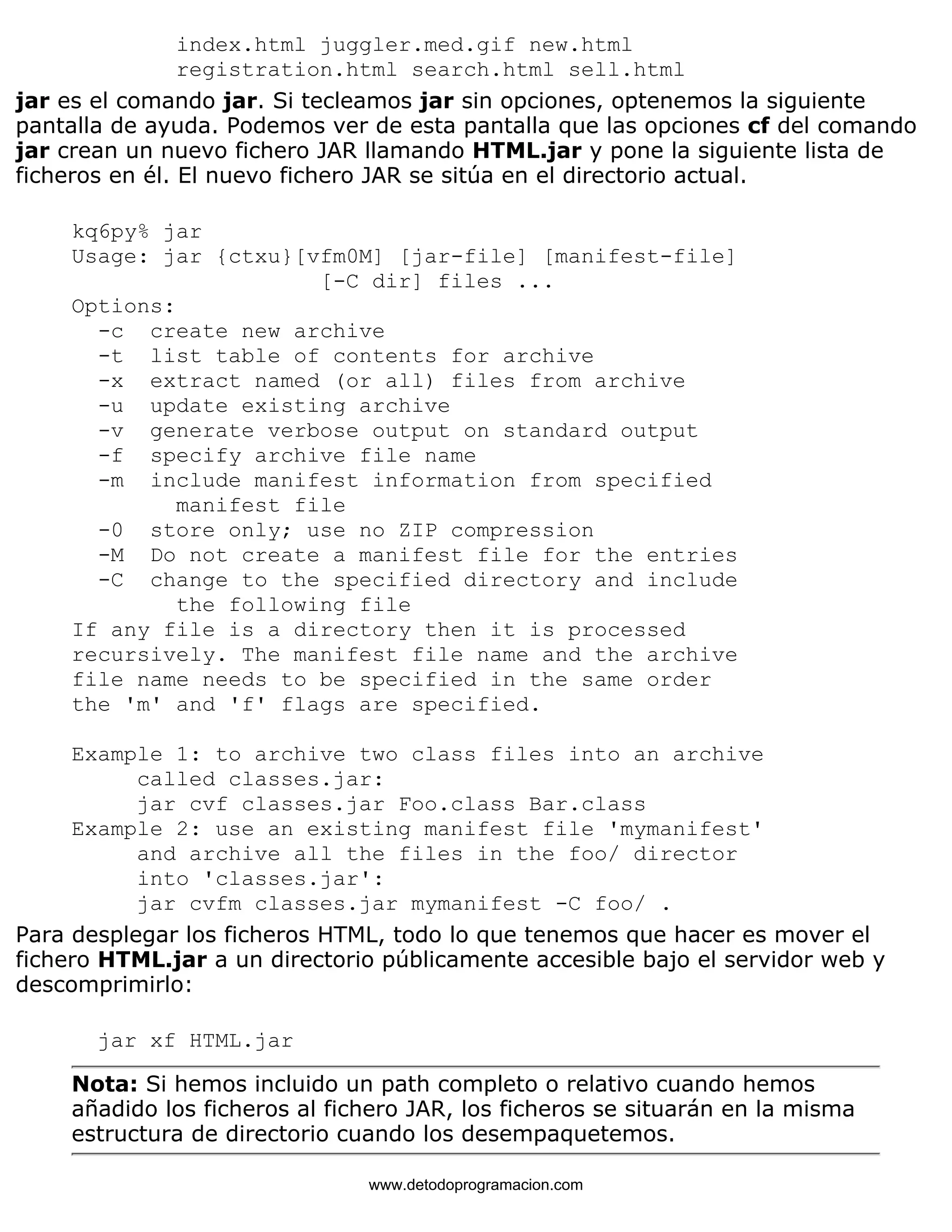 index.html juggler.med.gif new.html 
registration.html search.html sell.html 
jar es el comando jar. Si tecleamos jar sin opciones, optenemos la siguiente 
pantalla de ayuda. Podemos ver de esta pantalla que las opciones cf del comando 
jar crean un nuevo fichero JAR llamando HTML.jar y pone la siguiente lista de 
ficheros en él. El nuevo fichero JAR se sitúa en el directorio actual. 
kq6py% jar 
Usage: jar {ctxu}[vfm0M] [jar-file] [manifest-file] 
[-C dir] files ... 
Options: 
-c create new archive 
-t list table of contents for archive 
-x extract named (or all) files from archive 
-u update existing archive 
-v generate verbose output on standard output 
-f specify archive file name 
-m include manifest information from specified 
manifest file 
-0 store only; use no ZIP compression 
-M Do not create a manifest file for the entries 
-C change to the specified directory and include 
the following file 
If any file is a directory then it is processed 
recursively. The manifest file name and the archive 
file name needs to be specified in the same order 
the 'm' and 'f' flags are specified. 
Example 1: to archive two class files into an archive 
called classes.jar: 
jar cvf classes.jar Foo.class Bar.class 
Example 2: use an existing manifest file 'mymanifest' 
and archive all the files in the foo/ director 
into 'classes.jar': 
jar cvfm classes.jar mymanifest -C foo/ . 
Para desplegar los ficheros HTML, todo lo que tenemos que hacer es mover el 
fichero HTML.jar a un directorio públicamente accesible bajo el servidor web y 
descomprimirlo: 
jar xf HTML.jar 
Nota: Si hemos incluido un path completo o relativo cuando hemos 
añadido los ficheros al fichero JAR, los ficheros se situarán en la misma 
estructura de directorio cuando los desempaquetemos. 
www.detodoprogramacion.com 
 