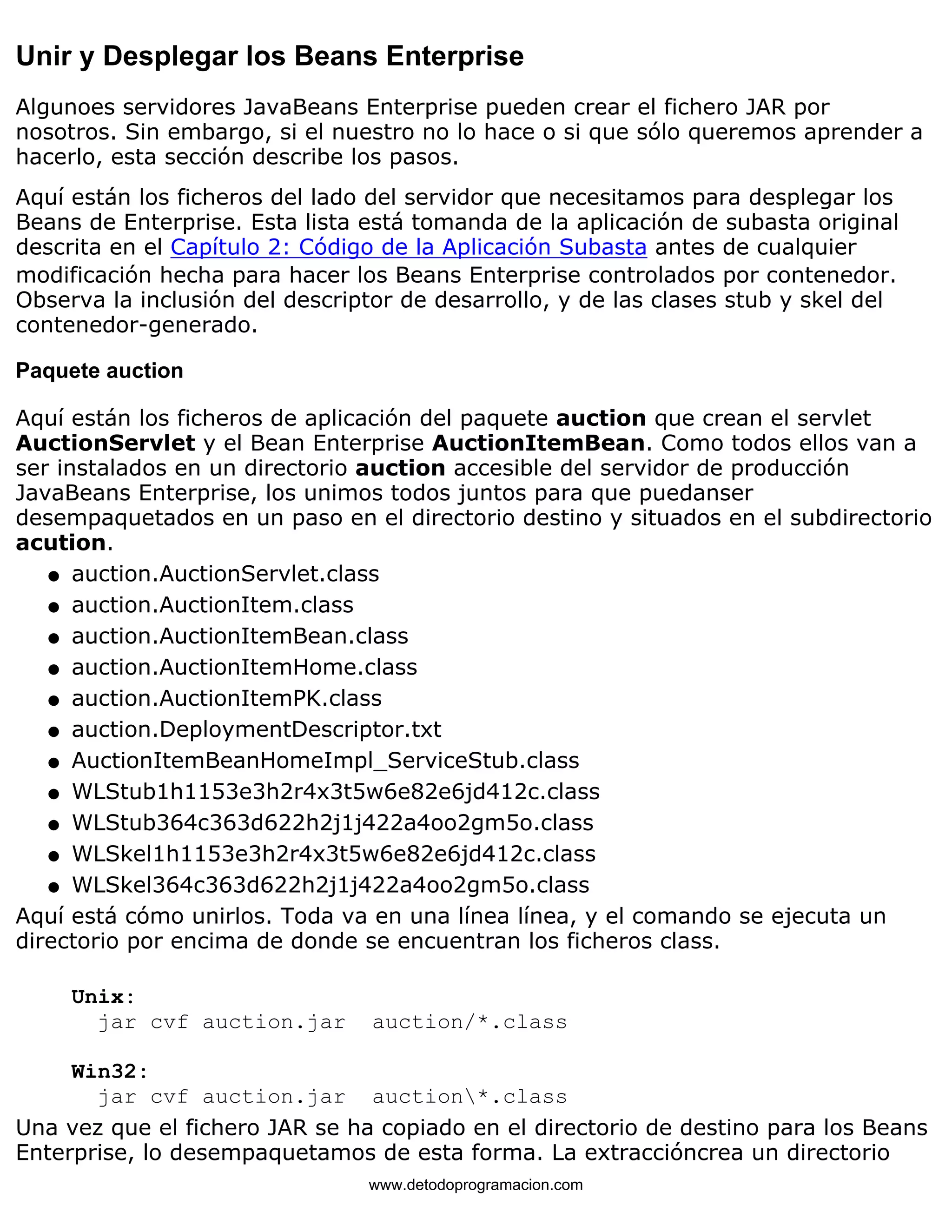 Unir y Desplegar los Beans Enterprise 
Algunoes servidores JavaBeans Enterprise pueden crear el fichero JAR por 
nosotros. Sin embargo, si el nuestro no lo hace o si que sólo queremos aprender a 
hacerlo, esta sección describe los pasos. 
Aquí están los ficheros del lado del servidor que necesitamos para desplegar los 
Beans de Enterprise. Esta lista está tomanda de la aplicación de subasta original 
descrita en el Capítulo 2: Código de la Aplicación Subasta antes de cualquier 
modificación hecha para hacer los Beans Enterprise controlados por contenedor. 
Observa la inclusión del descriptor de desarrollo, y de las clases stub y skel del 
contenedor-generado. 
Paquete auction 
Aquí están los ficheros de aplicación del paquete auction que crean el servlet 
AuctionServlet y el Bean Enterprise AuctionItemBean. Como todos ellos van a 
ser instalados en un directorio auction accesible del servidor de producción 
JavaBeans Enterprise, los unimos todos juntos para que puedanser 
desempaquetados en un paso en el directorio destino y situados en el subdirectorio 
acution. 
l   auction.AuctionServlet.class 
l   auction.AuctionItem.class 
l   auction.AuctionItemBean.class 
l   auction.AuctionItemHome.class 
l   auction.AuctionItemPK.class 
l   auction.DeploymentDescriptor.txt 
l   AuctionItemBeanHomeImpl_ServiceStub.class 
l   WLStub1h1153e3h2r4x3t5w6e82e6jd412c.class 
l   WLStub364c363d622h2j1j422a4oo2gm5o.class 
l   WLSkel1h1153e3h2r4x3t5w6e82e6jd412c.class 
l   WLSkel364c363d622h2j1j422a4oo2gm5o.class 
Aquí está cómo unirlos. Toda va en una línea línea, y el comando se ejecuta un 
directorio por encima de donde se encuentran los ficheros class. 
Unix: 
jar cvf auction.jar auction/*.class 
Win32: 
jar cvf auction.jar auction*.class 
Una vez que el fichero JAR se ha copiado en el directorio de destino para los Beans 
Enterprise, lo desempaquetamos de esta forma. La extraccióncrea un directorio 
www.detodoprogramacion.com 
 