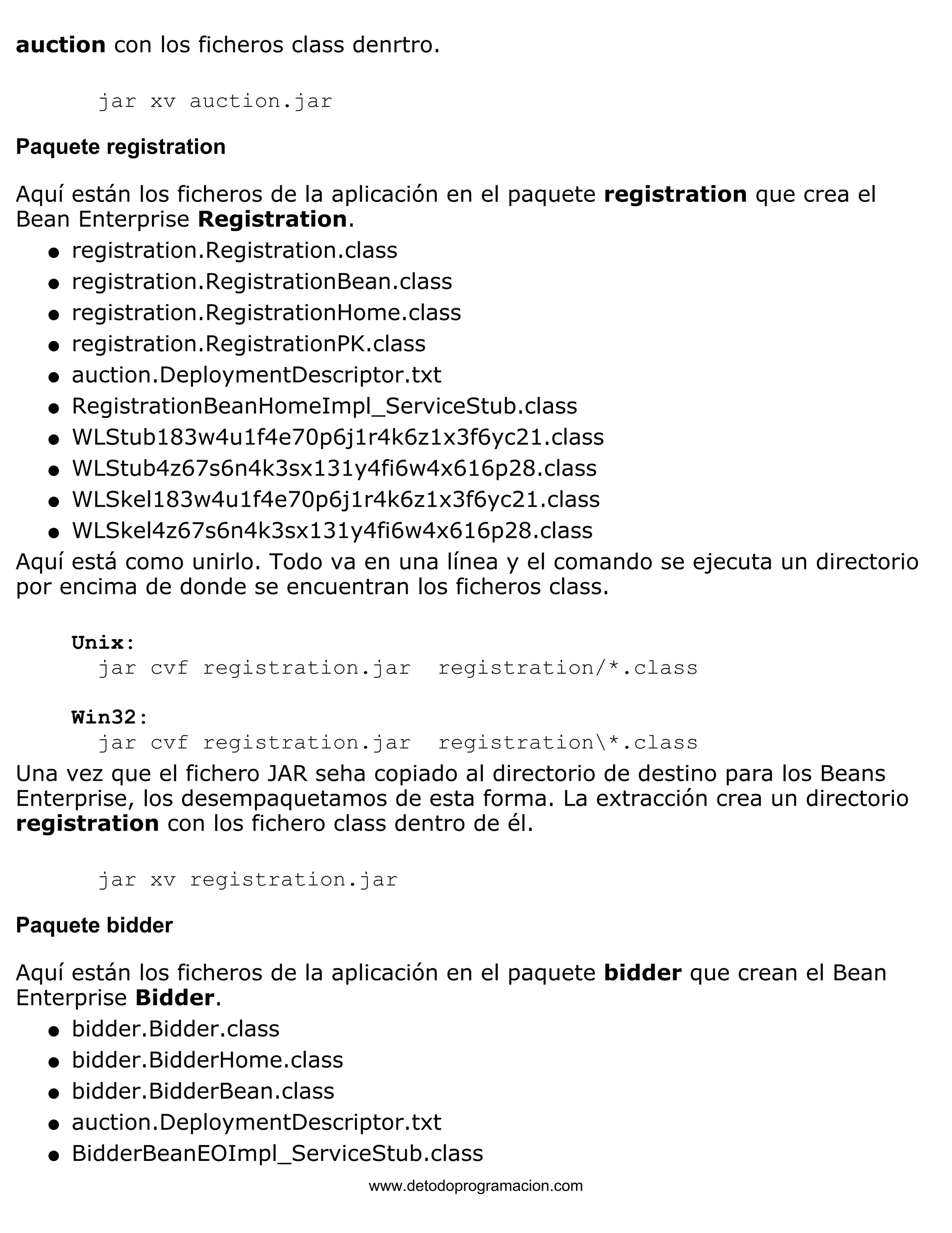 auction con los ficheros class denrtro. 
jar xv auction.jar 
Paquete registration 
Aquí están los ficheros de la aplicación en el paquete registration que crea el 
Bean Enterprise Registration. 
l   registration.Registration.class 
l   registration.RegistrationBean.class 
l   registration.RegistrationHome.class 
l   registration.RegistrationPK.class 
l   auction.DeploymentDescriptor.txt 
l   RegistrationBeanHomeImpl_ServiceStub.class 
l   WLStub183w4u1f4e70p6j1r4k6z1x3f6yc21.class 
l   WLStub4z67s6n4k3sx131y4fi6w4x616p28.class 
l   WLSkel183w4u1f4e70p6j1r4k6z1x3f6yc21.class 
l   WLSkel4z67s6n4k3sx131y4fi6w4x616p28.class 
Aquí está como unirlo. Todo va en una línea y el comando se ejecuta un directorio 
por encima de donde se encuentran los ficheros class. 
Unix: 
jar cvf registration.jar registration/*.class 
Win32: 
jar cvf registration.jar registration*.class 
Una vez que el fichero JAR seha copiado al directorio de destino para los Beans 
Enterprise, los desempaquetamos de esta forma. La extracción crea un directorio 
registration con los fichero class dentro de él. 
jar xv registration.jar 
Paquete bidder 
Aquí están los ficheros de la aplicación en el paquete bidder que crean el Bean 
Enterprise Bidder. 
l   bidder.Bidder.class 
l   bidder.BidderHome.class 
l   bidder.BidderBean.class 
l   auction.DeploymentDescriptor.txt 
l   BidderBeanEOImpl_ServiceStub.class 
www.detodoprogramacion.com 
 