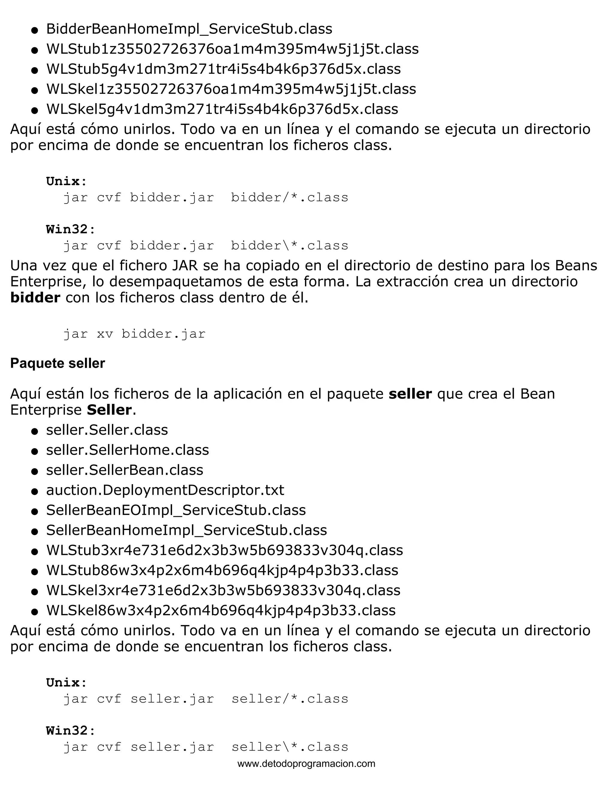 l   BidderBeanHomeImpl_ServiceStub.class 
l   WLStub1z35502726376oa1m4m395m4w5j1j5t.class 
l   WLStub5g4v1dm3m271tr4i5s4b4k6p376d5x.class 
l   WLSkel1z35502726376oa1m4m395m4w5j1j5t.class 
l   WLSkel5g4v1dm3m271tr4i5s4b4k6p376d5x.class 
Aquí está cómo unirlos. Todo va en un línea y el comando se ejecuta un directorio 
por encima de donde se encuentran los ficheros class. 
Unix: 
jar cvf bidder.jar bidder/*.class 
Win32: 
jar cvf bidder.jar bidder*.class 
Una vez que el fichero JAR se ha copiado en el directorio de destino para los Beans 
Enterprise, lo desempaquetamos de esta forma. La extracción crea un directorio 
bidder con los ficheros class dentro de él. 
jar xv bidder.jar 
Paquete seller 
Aquí están los ficheros de la aplicación en el paquete seller que crea el Bean 
Enterprise Seller. 
l   seller.Seller.class 
l   seller.SellerHome.class 
l   seller.SellerBean.class 
l   auction.DeploymentDescriptor.txt 
l   SellerBeanEOImpl_ServiceStub.class 
l   SellerBeanHomeImpl_ServiceStub.class 
l   WLStub3xr4e731e6d2x3b3w5b693833v304q.class 
l   WLStub86w3x4p2x6m4b696q4kjp4p4p3b33.class 
l   WLSkel3xr4e731e6d2x3b3w5b693833v304q.class 
l   WLSkel86w3x4p2x6m4b696q4kjp4p4p3b33.class 
Aquí está cómo unirlos. Todo va en un línea y el comando se ejecuta un directorio 
por encima de donde se encuentran los ficheros class. 
Unix: 
jar cvf seller.jar seller/*.class 
Win32: 
jar cvf seller.jar seller*.class 
www.detodoprogramacion.com 
 