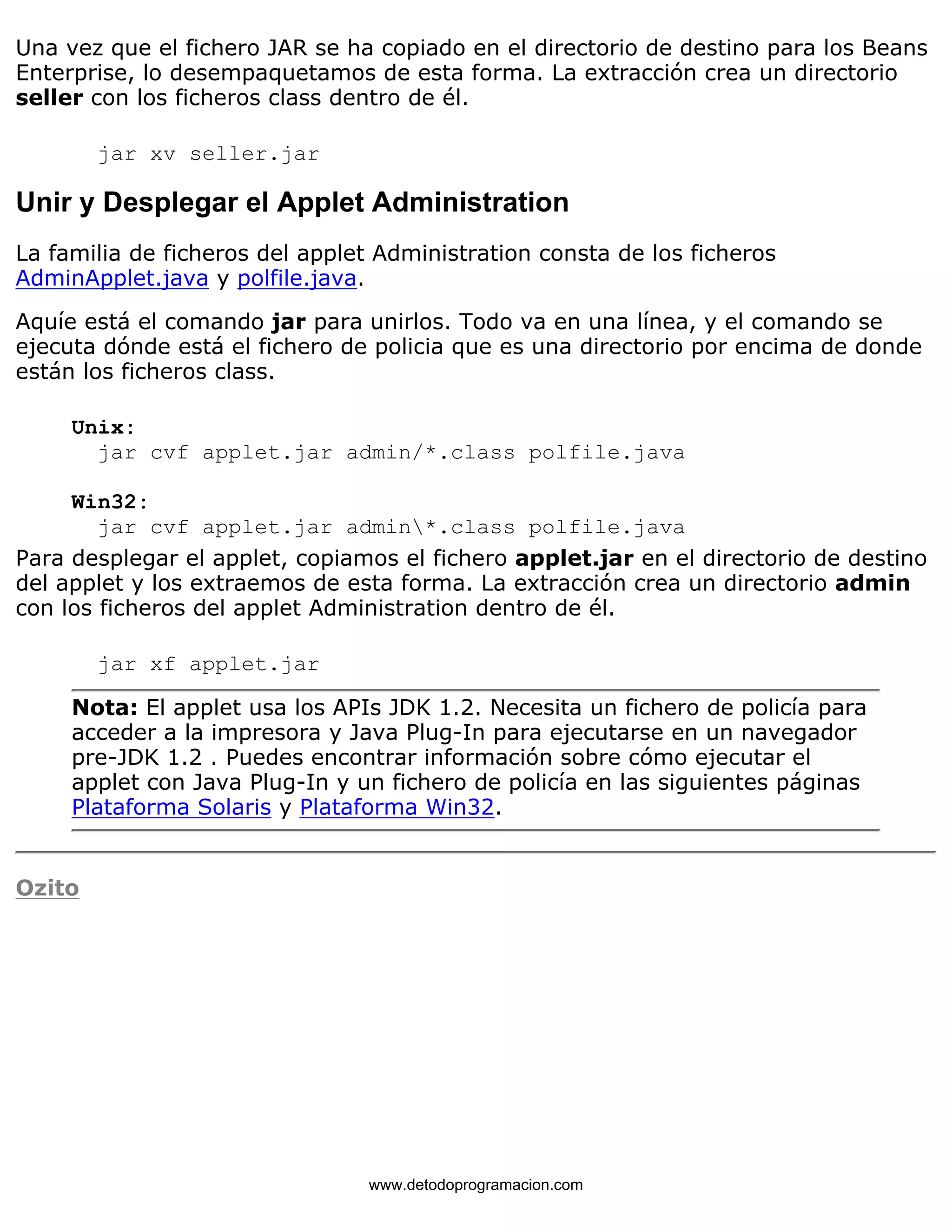 Una vez que el fichero JAR se ha copiado en el directorio de destino para los Beans 
Enterprise, lo desempaquetamos de esta forma. La extracción crea un directorio 
seller con los ficheros class dentro de él. 
jar xv seller.jar 
Unir y Desplegar el Applet Administration 
La familia de ficheros del applet Administration consta de los ficheros 
AdminApplet.java y polfile.java. 
Aquíe está el comando jar para unirlos. Todo va en una línea, y el comando se 
ejecuta dónde está el fichero de policia que es una directorio por encima de donde 
están los ficheros class. 
Unix: 
jar cvf applet.jar admin/*.class polfile.java 
Win32: 
jar cvf applet.jar admin*.class polfile.java 
Para desplegar el applet, copiamos el fichero applet.jar en el directorio de destino 
del applet y los extraemos de esta forma. La extracción crea un directorio admin 
con los ficheros del applet Administration dentro de él. 
jar xf applet.jar 
Nota: El applet usa los APIs JDK 1.2. Necesita un fichero de policía para 
acceder a la impresora y Java Plug-In para ejecutarse en un navegador 
pre-JDK 1.2 . Puedes encontrar información sobre cómo ejecutar el 
applet con Java Plug-In y un fichero de policía en las siguientes páginas 
Plataforma Solaris y Plataforma Win32. 
Ozito 
www.detodoprogramacion.com 
 