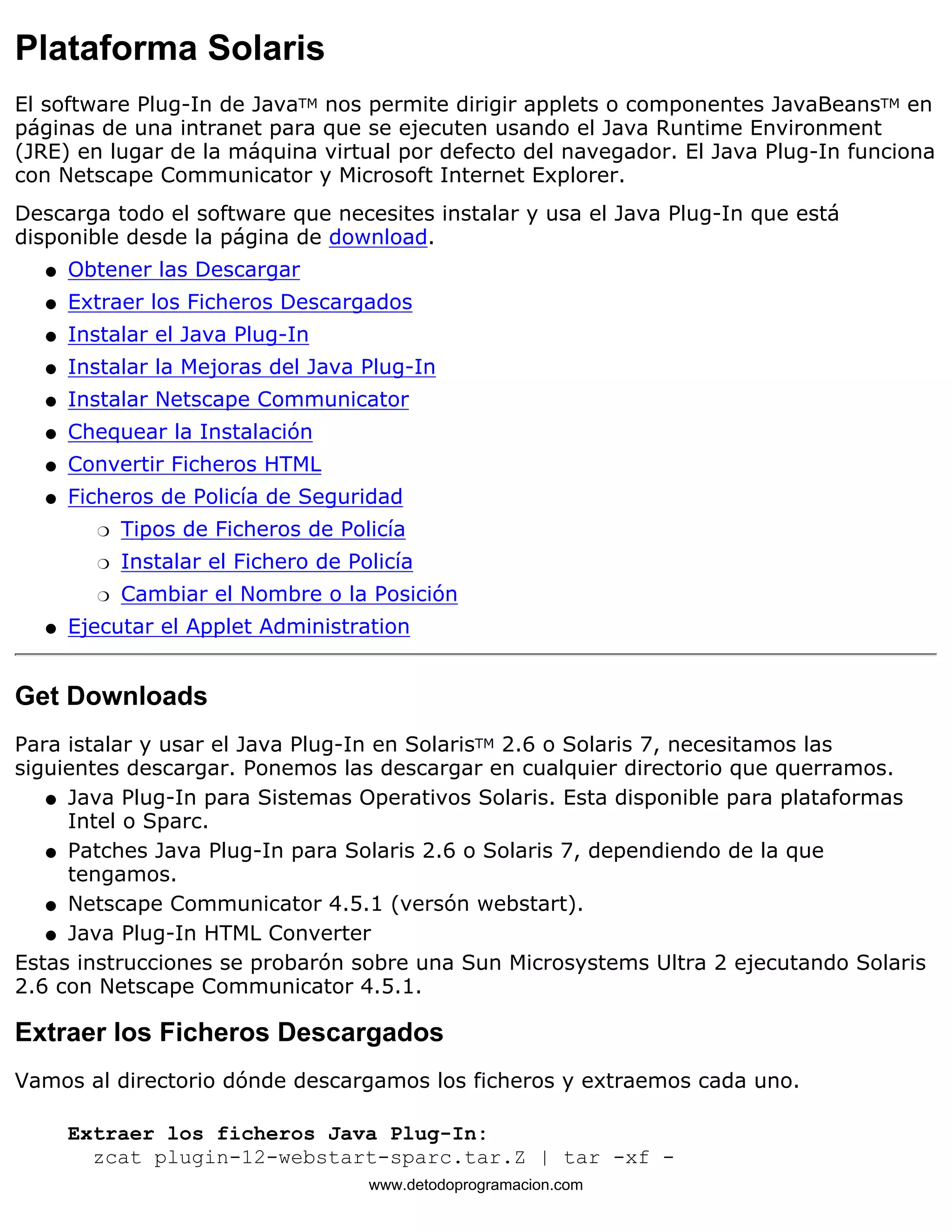 Plataforma Solaris 
El software Plug-In de JavaTM nos permite dirigir applets o componentes JavaBeansTM en 
páginas de una intranet para que se ejecuten usando el Java Runtime Environment 
(JRE) en lugar de la máquina virtual por defecto del navegador. El Java Plug-In funciona 
con Netscape Communicator y Microsoft Internet Explorer. 
Descarga todo el software que necesites instalar y usa el Java Plug-In que está 
disponible desde la página de download. 
l   Obtener las Descargar 
l   Extraer los Ficheros Descargados 
l   Instalar el Java Plug-In 
l   Instalar la Mejoras del Java Plug-In 
l   Instalar Netscape Communicator 
l   Chequear la Instalación 
l   Convertir Ficheros HTML 
Ficheros de Policía de Seguridad 
m   Tipos de Ficheros de Policía 
m   Instalar el Fichero de Policía 
m   Cambiar el Nombre o la Posición 
l    
l   Ejecutar el Applet Administration 
Get Downloads 
Para istalar y usar el Java Plug-In en SolarisTM 2.6 o Solaris 7, necesitamos las 
siguientes descargar. Ponemos las descargar en cualquier directorio que querramos. 
Java Plug-In para Sistemas Operativos Solaris. Esta disponible para plataformas 
Intel o Sparc. 
l    
Patches Java Plug-In para Solaris 2.6 o Solaris 7, dependiendo de la que 
tengamos. 
l    
l   Netscape Communicator 4.5.1 (versón webstart). 
l   Java Plug-In HTML Converter 
Estas instrucciones se probarón sobre una Sun Microsystems Ultra 2 ejecutando Solaris 
2.6 con Netscape Communicator 4.5.1. 
Extraer los Ficheros Descargados 
Vamos al directorio dónde descargamos los ficheros y extraemos cada uno. 
Extraer los ficheros Java Plug-In: 
zcat plugin-12-webstart-sparc.tar.Z | tar -xf - 
www.detodoprogramacion.com 
 