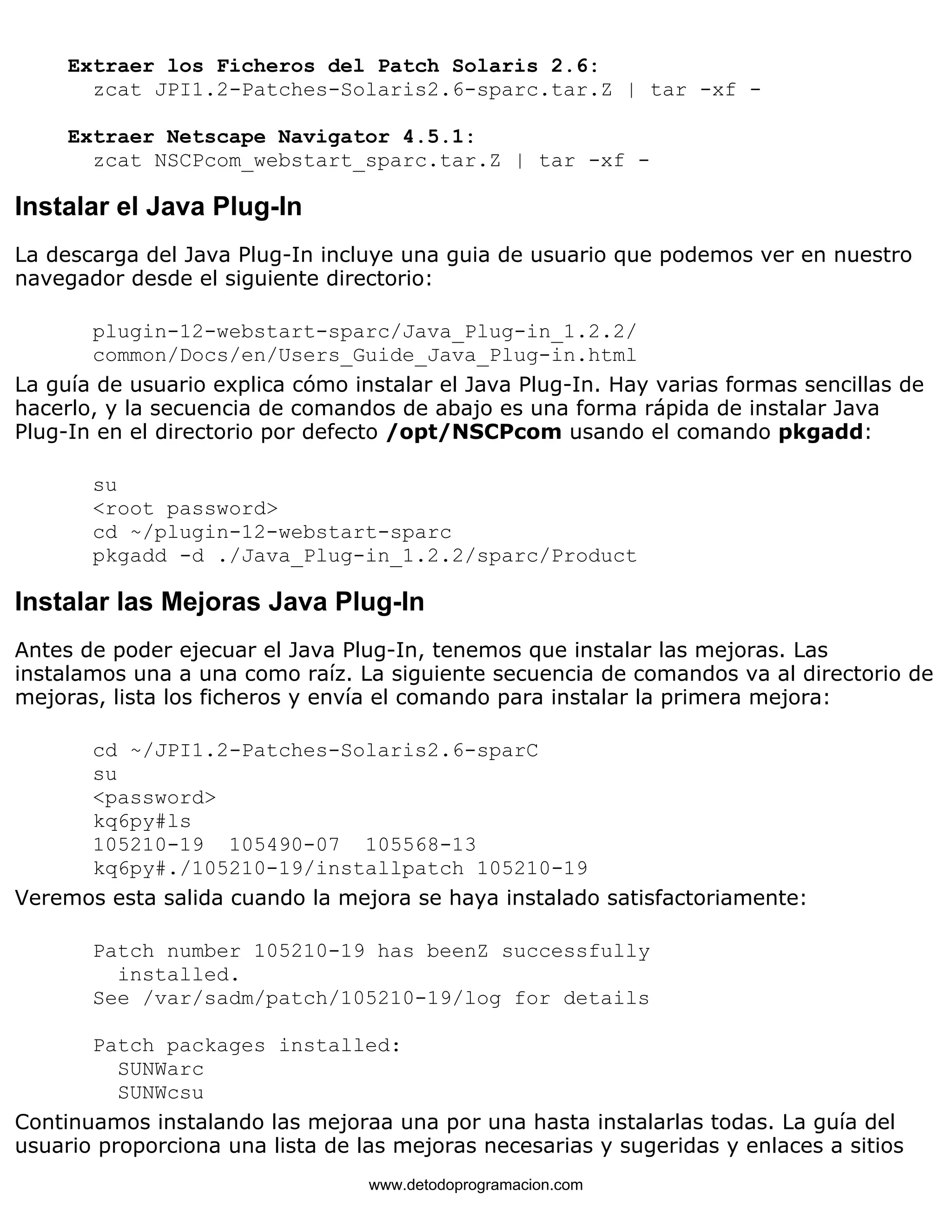 Extraer los Ficheros del Patch Solaris 2.6: 
zcat JPI1.2-Patches-Solaris2.6-sparc.tar.Z | tar -xf - 
Extraer Netscape Navigator 4.5.1: 
zcat NSCPcom_webstart_sparc.tar.Z | tar -xf - 
Instalar el Java Plug-In 
La descarga del Java Plug-In incluye una guia de usuario que podemos ver en nuestro 
navegador desde el siguiente directorio: 
plugin-12-webstart-sparc/Java_Plug-in_1.2.2/ 
common/Docs/en/Users_Guide_Java_Plug-in.html 
La guía de usuario explica cómo instalar el Java Plug-In. Hay varias formas sencillas de 
hacerlo, y la secuencia de comandos de abajo es una forma rápida de instalar Java 
Plug-In en el directorio por defecto /opt/NSCPcom usando el comando pkgadd: 
su 
<root password> 
cd ~/plugin-12-webstart-sparc 
pkgadd -d ./Java_Plug-in_1.2.2/sparc/Product 
Instalar las Mejoras Java Plug-In 
Antes de poder ejecuar el Java Plug-In, tenemos que instalar las mejoras. Las 
instalamos una a una como raíz. La siguiente secuencia de comandos va al directorio de 
mejoras, lista los ficheros y envía el comando para instalar la primera mejora: 
cd ~/JPI1.2-Patches-Solaris2.6-sparC 
su 
<password> 
kq6py#ls 
105210-19 105490-07 105568-13 
kq6py#./105210-19/installpatch 105210-19 
Veremos esta salida cuando la mejora se haya instalado satisfactoriamente: 
Patch number 105210-19 has beenZ successfully 
installed. 
See /var/sadm/patch/105210-19/log for details 
Patch packages installed: 
SUNWarc 
SUNWcsu 
Continuamos instalando las mejoraa una por una hasta instalarlas todas. La guía del 
usuario proporciona una lista de las mejoras necesarias y sugeridas y enlaces a sitios 
www.detodoprogramacion.com 
 