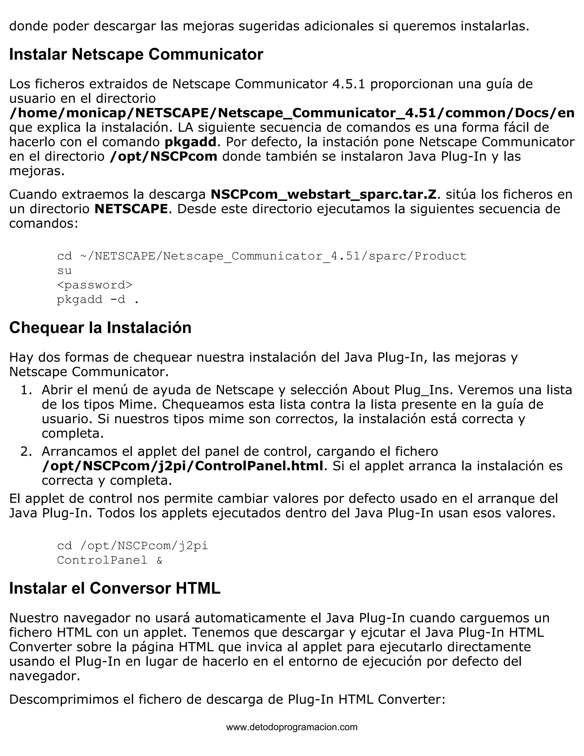 donde poder descargar las mejoras sugeridas adicionales si queremos instalarlas. 
Instalar Netscape Communicator 
Los ficheros extraidos de Netscape Communicator 4.5.1 proporcionan una guía de 
usuario en el directorio 
/home/monicap/NETSCAPE/Netscape_Communicator_4.51/common/Docs/en 
que explica la instalación. LA siguiente secuencia de comandos es una forma fácil de 
hacerlo con el comando pkgadd. Por defecto, la instación pone Netscape Communicator 
en el directorio /opt/NSCPcom donde también se instalaron Java Plug-In y las 
mejoras. 
Cuando extraemos la descarga NSCPcom_webstart_sparc.tar.Z. sitúa los ficheros en 
un directorio NETSCAPE. Desde este directorio ejecutamos la siguientes secuencia de 
comandos: 
cd ~/NETSCAPE/Netscape_Communicator_4.51/sparc/Product 
su 
<password> 
pkgadd -d . 
Chequear la Instalación 
Hay dos formas de chequear nuestra instalación del Java Plug-In, las mejoras y 
Netscape Communicator. 
Abrir el menú de ayuda de Netscape y selección About Plug_Ins. Veremos una lista 
de los tipos Mime. Chequeamos esta lista contra la lista presente en la guía de 
usuario. Si nuestros tipos mime son correctos, la instalación está correcta y 
completa. 
1. 
Arrancamos el applet del panel de control, cargando el fichero 
/opt/NSCPcom/j2pi/ControlPanel.html. Si el applet arranca la instalación es 
correcta y completa. 
2. 
El applet de control nos permite cambiar valores por defecto usado en el arranque del 
Java Plug-In. Todos los applets ejecutados dentro del Java Plug-In usan esos valores. 
cd /opt/NSCPcom/j2pi 
ControlPanel & 
Instalar el Conversor HTML 
Nuestro navegador no usará automaticamente el Java Plug-In cuando carguemos un 
fichero HTML con un applet. Tenemos que descargar y ejcutar el Java Plug-In HTML 
Converter sobre la página HTML que invica al applet para ejecutarlo directamente 
usando el Plug-In en lugar de hacerlo en el entorno de ejecución por defecto del 
navegador. 
Descomprimimos el fichero de descarga de Plug-In HTML Converter: 
www.detodoprogramacion.com 
 
