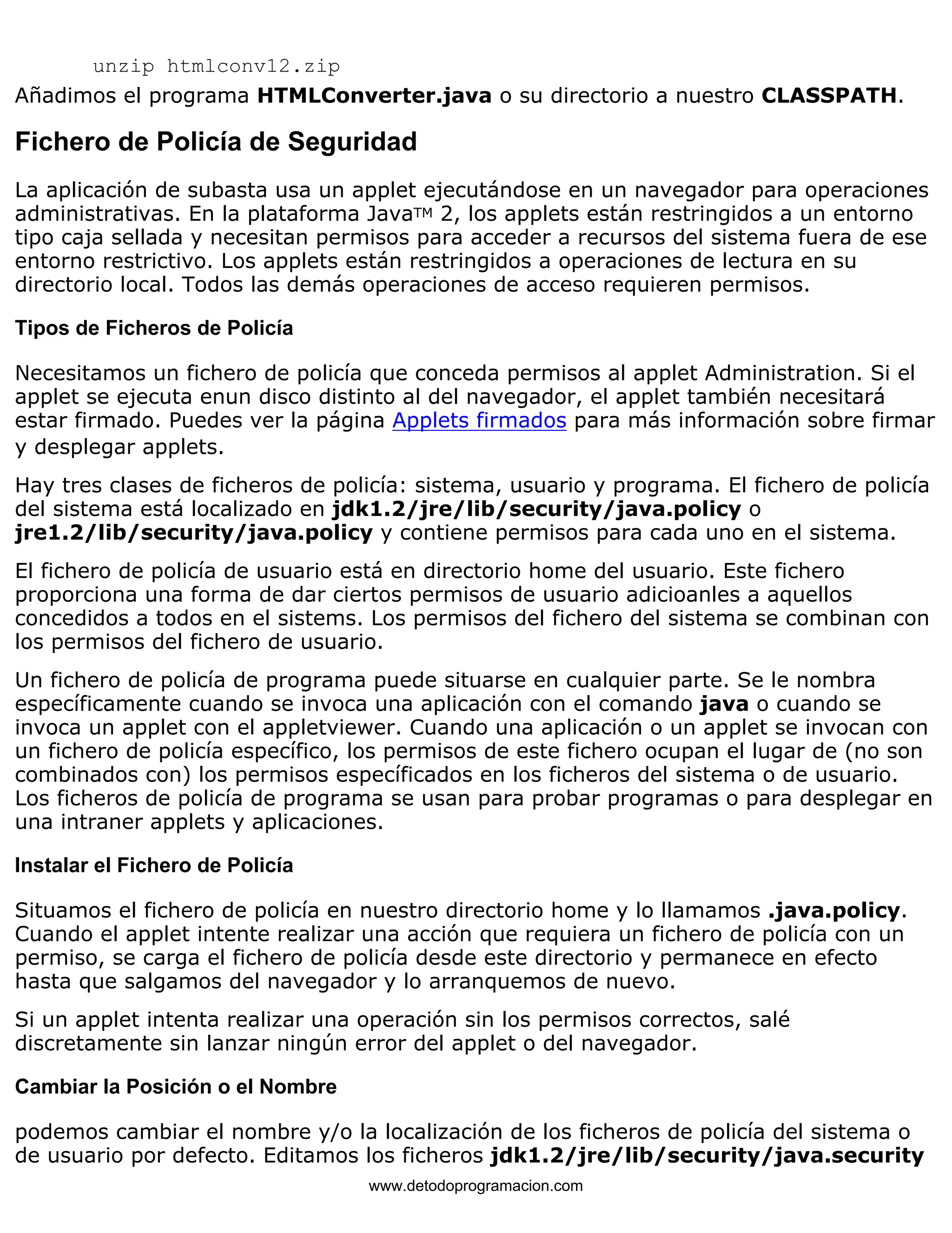 unzip htmlconv12.zip 
Añadimos el programa HTMLConverter.java o su directorio a nuestro CLASSPATH. 
Fichero de Policía de Seguridad 
La aplicación de subasta usa un applet ejecutándose en un navegador para operaciones 
administrativas. En la plataforma JavaTM 2, los applets están restringidos a un entorno 
tipo caja sellada y necesitan permisos para acceder a recursos del sistema fuera de ese 
entorno restrictivo. Los applets están restringidos a operaciones de lectura en su 
directorio local. Todos las demás operaciones de acceso requieren permisos. 
Tipos de Ficheros de Policía 
Necesitamos un fichero de policía que conceda permisos al applet Administration. Si el 
applet se ejecuta enun disco distinto al del navegador, el applet también necesitará 
estar firmado. Puedes ver la página Applets firmados para más información sobre firmar 
y desplegar applets. 
Hay tres clases de ficheros de policía: sistema, usuario y programa. El fichero de policía 
del sistema está localizado en jdk1.2/jre/lib/security/java.policy o 
jre1.2/lib/security/java.policy y contiene permisos para cada uno en el sistema. 
El fichero de policía de usuario está en directorio home del usuario. Este fichero 
proporciona una forma de dar ciertos permisos de usuario adicioanles a aquellos 
concedidos a todos en el sistems. Los permisos del fichero del sistema se combinan con 
los permisos del fichero de usuario. 
Un fichero de policía de programa puede situarse en cualquier parte. Se le nombra 
específicamente cuando se invoca una aplicación con el comando java o cuando se 
invoca un applet con el appletviewer. Cuando una aplicación o un applet se invocan con 
un fichero de policía específico, los permisos de este fichero ocupan el lugar de (no son 
combinados con) los permisos específicados en los ficheros del sistema o de usuario. 
Los ficheros de policía de programa se usan para probar programas o para desplegar en 
una intraner applets y aplicaciones. 
Instalar el Fichero de Policía 
Situamos el fichero de policía en nuestro directorio home y lo llamamos .java.policy. 
Cuando el applet intente realizar una acción que requiera un fichero de policía con un 
permiso, se carga el fichero de policía desde este directorio y permanece en efecto 
hasta que salgamos del navegador y lo arranquemos de nuevo. 
Si un applet intenta realizar una operación sin los permisos correctos, salé 
discretamente sin lanzar ningún error del applet o del navegador. 
Cambiar la Posición o el Nombre 
podemos cambiar el nombre y/o la localización de los ficheros de policía del sistema o 
de usuario por defecto. Editamos los ficheros jdk1.2/jre/lib/security/java.security 
www.detodoprogramacion.com 
 