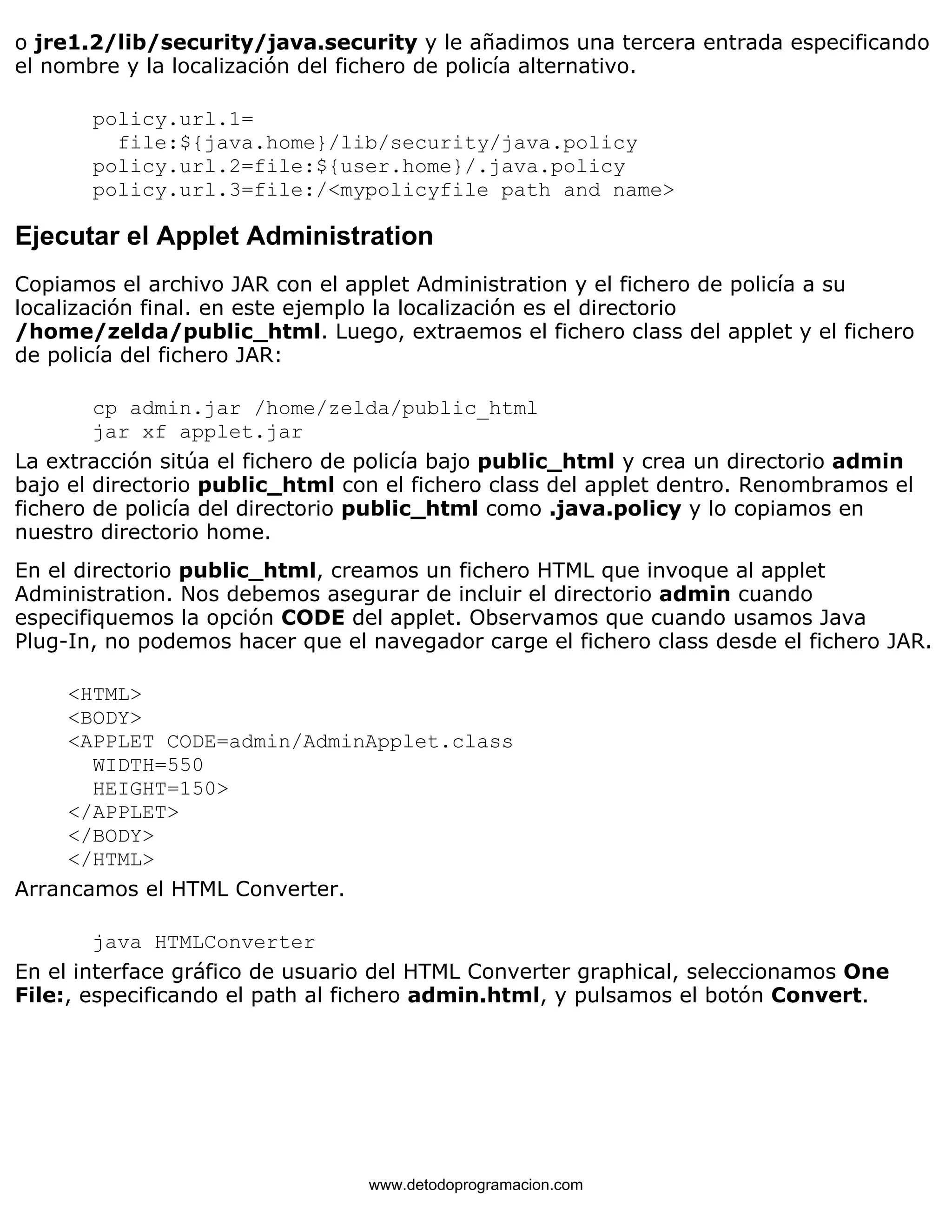 o jre1.2/lib/security/java.security y le añadimos una tercera entrada especificando 
el nombre y la localización del fichero de policía alternativo. 
policy.url.1= 
file:${java.home}/lib/security/java.policy 
policy.url.2=file:${user.home}/.java.policy 
policy.url.3=file:/<mypolicyfile path and name> 
Ejecutar el Applet Administration 
Copiamos el archivo JAR con el applet Administration y el fichero de policía a su 
localización final. en este ejemplo la localización es el directorio 
/home/zelda/public_html. Luego, extraemos el fichero class del applet y el fichero 
de policía del fichero JAR: 
cp admin.jar /home/zelda/public_html 
jar xf applet.jar 
La extracción sitúa el fichero de policía bajo public_html y crea un directorio admin 
bajo el directorio public_html con el fichero class del applet dentro. Renombramos el 
fichero de policía del directorio public_html como .java.policy y lo copiamos en 
nuestro directorio home. 
En el directorio public_html, creamos un fichero HTML que invoque al applet 
Administration. Nos debemos asegurar de incluir el directorio admin cuando 
especifiquemos la opción CODE del applet. Observamos que cuando usamos Java 
Plug-In, no podemos hacer que el navegador carge el fichero class desde el fichero JAR. 
<HTML> 
<BODY> 
<APPLET CODE=admin/AdminApplet.class 
WIDTH=550 
HEIGHT=150> 
</APPLET> 
</BODY> 
</HTML> 
Arrancamos el HTML Converter. 
java HTMLConverter 
En el interface gráfico de usuario del HTML Converter graphical, seleccionamos One 
File:, especificando el path al fichero admin.html, y pulsamos el botón Convert. 
www.detodoprogramacion.com 
 