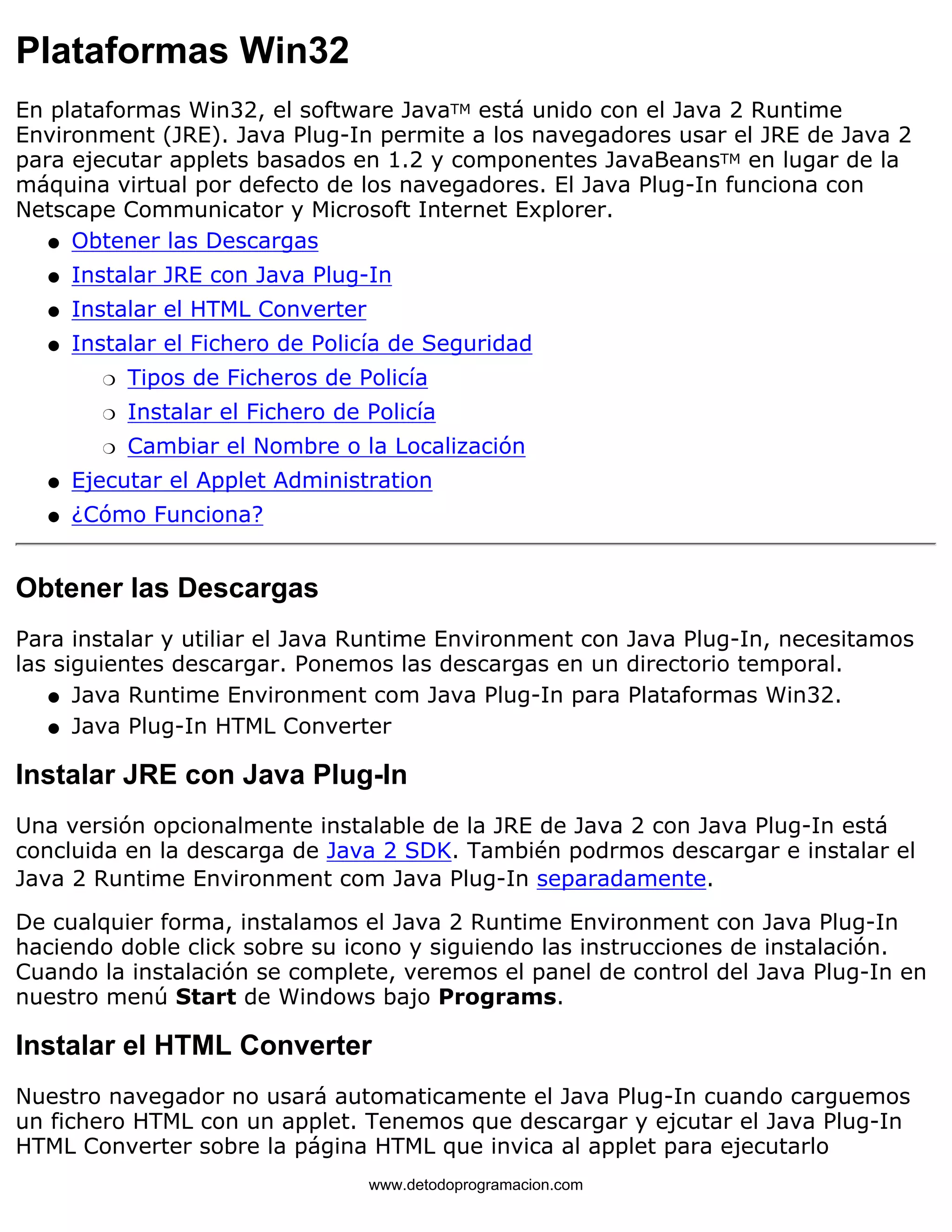 Plataformas Win32 
En plataformas Win32, el software JavaTM está unido con el Java 2 Runtime 
Environment (JRE). Java Plug-In permite a los navegadores usar el JRE de Java 2 
para ejecutar applets basados en 1.2 y componentes JavaBeansTM en lugar de la 
máquina virtual por defecto de los navegadores. El Java Plug-In funciona con 
Netscape Communicator y Microsoft Internet Explorer. 
l   Obtener las Descargas 
l   Instalar JRE con Java Plug-In 
l   Instalar el HTML Converter 
Instalar el Fichero de Policía de Seguridad 
m   Tipos de Ficheros de Policía 
m   Instalar el Fichero de Policía 
m   Cambiar el Nombre o la Localización 
l    
l   Ejecutar el Applet Administration 
l   ¿Cómo Funciona? 
Obtener las Descargas 
Para instalar y utiliar el Java Runtime Environment con Java Plug-In, necesitamos 
las siguientes descargar. Ponemos las descargas en un directorio temporal. 
l   Java Runtime Environment com Java Plug-In para Plataformas Win32. 
l   Java Plug-In HTML Converter 
Instalar JRE con Java Plug-In 
Una versión opcionalmente instalable de la JRE de Java 2 con Java Plug-In está 
concluida en la descarga de Java 2 SDK. También podrmos descargar e instalar el 
Java 2 Runtime Environment com Java Plug-In separadamente. 
De cualquier forma, instalamos el Java 2 Runtime Environment con Java Plug-In 
haciendo doble click sobre su icono y siguiendo las instrucciones de instalación. 
Cuando la instalación se complete, veremos el panel de control del Java Plug-In en 
nuestro menú Start de Windows bajo Programs. 
Instalar el HTML Converter 
Nuestro navegador no usará automaticamente el Java Plug-In cuando carguemos 
un fichero HTML con un applet. Tenemos que descargar y ejcutar el Java Plug-In 
HTML Converter sobre la página HTML que invica al applet para ejecutarlo 
www.detodoprogramacion.com 
 