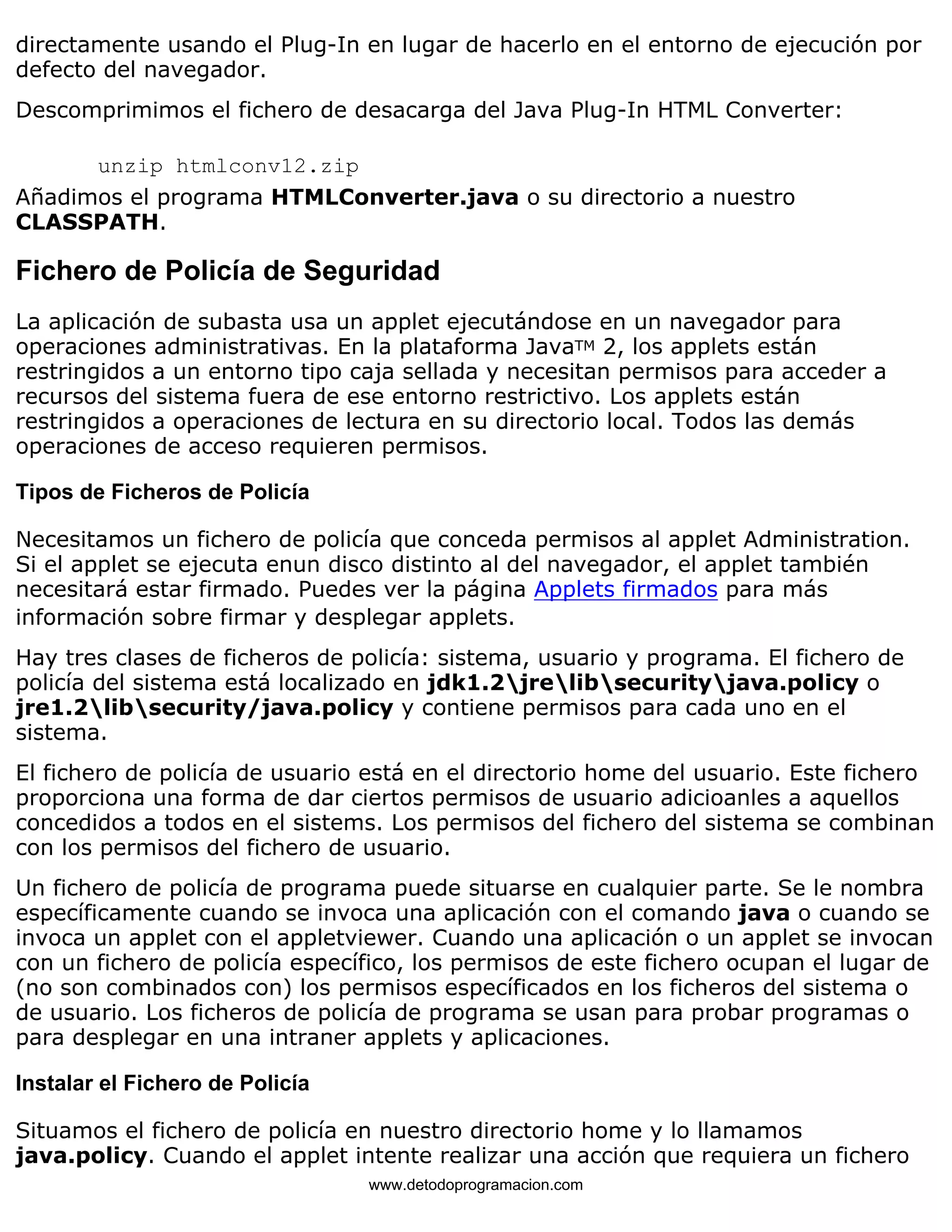 directamente usando el Plug-In en lugar de hacerlo en el entorno de ejecución por 
defecto del navegador. 
Descomprimimos el fichero de desacarga del Java Plug-In HTML Converter: 
unzip htmlconv12.zip 
Añadimos el programa HTMLConverter.java o su directorio a nuestro 
CLASSPATH. 
Fichero de Policía de Seguridad 
La aplicación de subasta usa un applet ejecutándose en un navegador para 
operaciones administrativas. En la plataforma JavaTM 2, los applets están 
restringidos a un entorno tipo caja sellada y necesitan permisos para acceder a 
recursos del sistema fuera de ese entorno restrictivo. Los applets están 
restringidos a operaciones de lectura en su directorio local. Todos las demás 
operaciones de acceso requieren permisos. 
Tipos de Ficheros de Policía 
Necesitamos un fichero de policía que conceda permisos al applet Administration. 
Si el applet se ejecuta enun disco distinto al del navegador, el applet también 
necesitará estar firmado. Puedes ver la página Applets firmados para más 
información sobre firmar y desplegar applets. 
Hay tres clases de ficheros de policía: sistema, usuario y programa. El fichero de 
policía del sistema está localizado en jdk1.2jrelibsecurityjava.policy o 
jre1.2libsecurity/java.policy y contiene permisos para cada uno en el 
sistema. 
El fichero de policía de usuario está en el directorio home del usuario. Este fichero 
proporciona una forma de dar ciertos permisos de usuario adicioanles a aquellos 
concedidos a todos en el sistems. Los permisos del fichero del sistema se combinan 
con los permisos del fichero de usuario. 
Un fichero de policía de programa puede situarse en cualquier parte. Se le nombra 
específicamente cuando se invoca una aplicación con el comando java o cuando se 
invoca un applet con el appletviewer. Cuando una aplicación o un applet se invocan 
con un fichero de policía específico, los permisos de este fichero ocupan el lugar de 
(no son combinados con) los permisos específicados en los ficheros del sistema o 
de usuario. Los ficheros de policía de programa se usan para probar programas o 
para desplegar en una intraner applets y aplicaciones. 
Instalar el Fichero de Policía 
Situamos el fichero de policía en nuestro directorio home y lo llamamos 
java.policy. Cuando el applet intente realizar una acción que requiera un fichero 
www.detodoprogramacion.com 
 