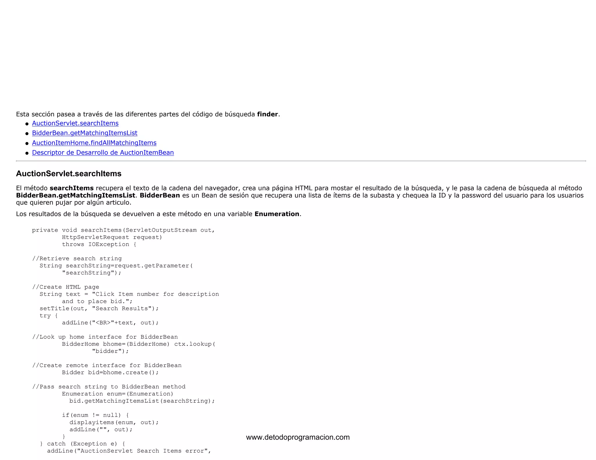 Esta sección pasea a través de las diferentes partes del código de búsqueda finder. 
l   AuctionServlet.searchItems 
l   BidderBean.getMatchingItemsList 
l   AuctionItemHome.findAllMatchingItems 
l   Descriptor de Desarrollo de AuctionItemBean 
AuctionServlet.searchItems 
El método searchItems recupera el texto de la cadena del navegador, crea una página HTML para mostar el resultado de la búsqueda, y le pasa la cadena de búsqueda al método 
BidderBean.getMatchingItemsList. BidderBean es un Bean de sesión que recupera una lista de ítems de la subasta y chequea la ID y la password del usuario para los usuarios 
que quieren pujar por algún articulo. 
Los resultados de la búsqueda se devuelven a este método en una variable Enumeration. 
private void searchItems(ServletOutputStream out, 
HttpServletRequest request) 
throws IOException { 
//Retrieve search string 
String searchString=request.getParameter( 
"searchString"); 
//Create HTML page 
String text = "Click Item number for description 
and to place bid."; 
setTitle(out, "Search Results"); 
try { 
addLine("<BR>"+text, out); 
//Look up home interface for BidderBean 
BidderHome bhome=(BidderHome) ctx.lookup( 
"bidder"); 
//Create remote interface for BidderBean 
Bidder bid=bhome.create(); 
//Pass search string to BidderBean method 
Enumeration enum=(Enumeration) 
bid.getMatchingItemsList(searchString); 
if(enum != null) { 
displayitems(enum, out); 
addLine("", out); 
} 
} catch (Exception e) { 
addLine("AuctionServlet Search Items error", 
www.detodoprogramacion.com 
 