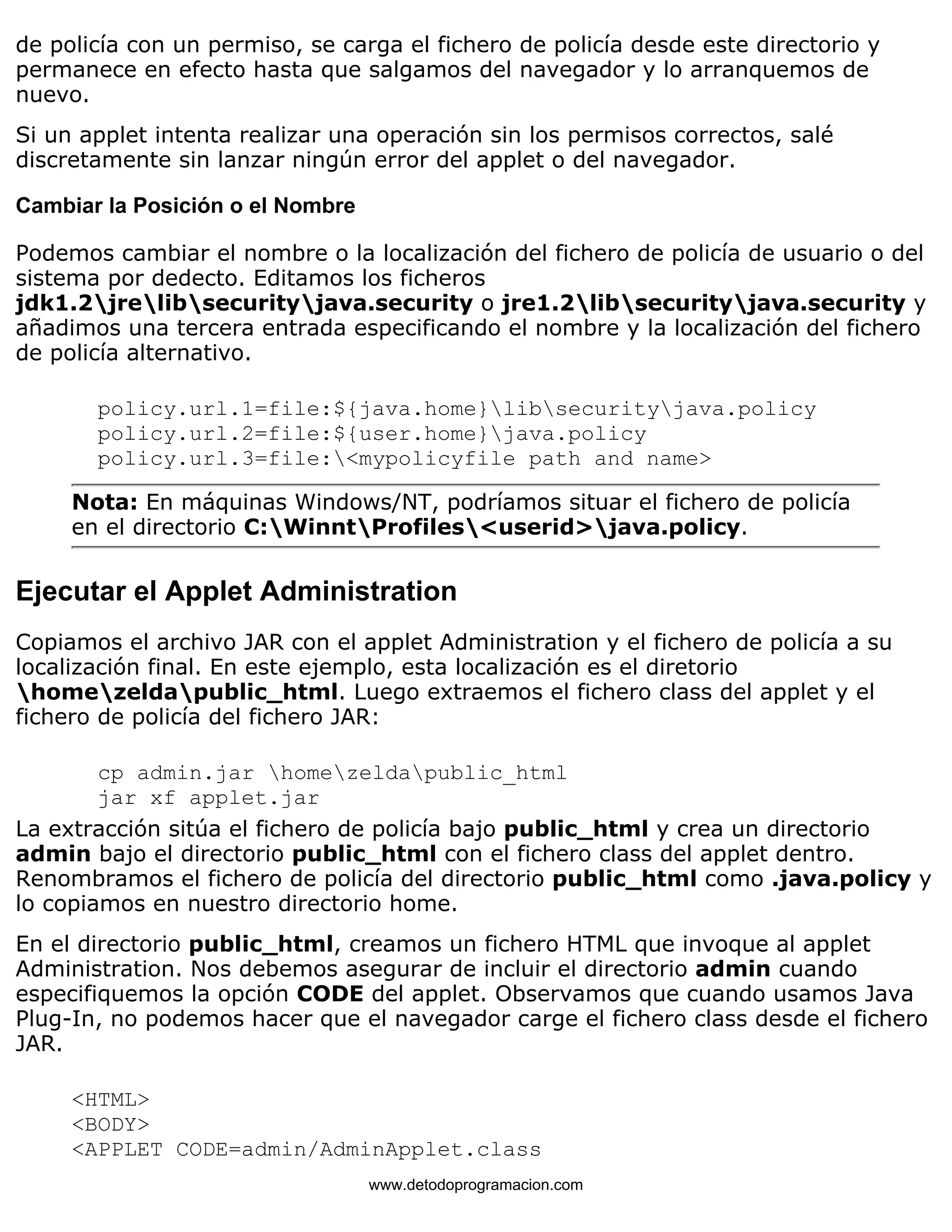 de policía con un permiso, se carga el fichero de policía desde este directorio y 
permanece en efecto hasta que salgamos del navegador y lo arranquemos de 
nuevo. 
Si un applet intenta realizar una operación sin los permisos correctos, salé 
discretamente sin lanzar ningún error del applet o del navegador. 
Cambiar la Posición o el Nombre 
Podemos cambiar el nombre o la localización del fichero de policía de usuario o del 
sistema por dedecto. Editamos los ficheros 
jdk1.2jrelibsecurityjava.security o jre1.2libsecurityjava.security y 
añadimos una tercera entrada especificando el nombre y la localización del fichero 
de policía alternativo. 
policy.url.1=file:${java.home}libsecurityjava.policy 
policy.url.2=file:${user.home}java.policy 
policy.url.3=file:<mypolicyfile path and name> 
Nota: En máquinas Windows/NT, podríamos situar el fichero de policía 
en el directorio C:WinntProfiles<userid>java.policy. 
Ejecutar el Applet Administration 
Copiamos el archivo JAR con el applet Administration y el fichero de policía a su 
localización final. En este ejemplo, esta localización es el diretorio 
homezeldapublic_html. Luego extraemos el fichero class del applet y el 
fichero de policía del fichero JAR: 
cp admin.jar homezeldapublic_html 
jar xf applet.jar 
La extracción sitúa el fichero de policía bajo public_html y crea un directorio 
admin bajo el directorio public_html con el fichero class del applet dentro. 
Renombramos el fichero de policía del directorio public_html como .java.policy y 
lo copiamos en nuestro directorio home. 
En el directorio public_html, creamos un fichero HTML que invoque al applet 
Administration. Nos debemos asegurar de incluir el directorio admin cuando 
especifiquemos la opción CODE del applet. Observamos que cuando usamos Java 
Plug-In, no podemos hacer que el navegador carge el fichero class desde el fichero 
JAR. 
<HTML> 
<BODY> 
<APPLET CODE=admin/AdminApplet.class 
www.detodoprogramacion.com 
 